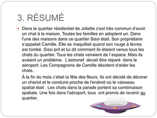 3. RÉSUMÉ
 Dans le quartier résidentiel de Joliette c'est très commun d’avoir
un chat à la maison. Toutes les familles en adoptent un. Dans
l'une des maisons dans ce quartier Sissi était. Son propriétaire
s’appelait Camille. Elle se maquillait quand son rouge à lèvres
est tombé. Sissi prit et lui dit comment ils étaient venus tous les
chats du quartier. Tous les chats venaient de l`espace. Mais ils
avaient un problème. L’astronef devait être réparé dans le
aéroport. Les Compagnons de Camille décident d'aider les
chats.
Á la fin du mois c’était la fête des fleurs, Ils ont décidé de décorer
un chariot et le conduire proche de l'endroit où le vaisseau
spatial était . Les chats dans la parade portent sa combinaison
spatiale. Une fois dans l'aéroport, tous ont promis de revenir au
quartier.
 