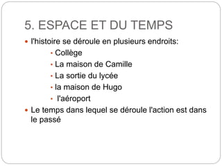 5. ESPACE ET DU TEMPS
 l'histoire se déroule en plusieurs endroits:
• Collège
• La maison de Camille
• La sortie du lycée
• la maison de Hugo
• l'aéroport
 Le temps dans lequel se déroule l'action est dans
le passé
 