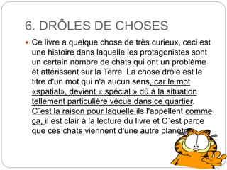 6. DRÔLES DE CHOSES
 Ce livre a quelque chose de très curieux, ceci est
une histoire dans laquelle les protagonistes sont
un certain nombre de chats qui ont un problème
et attérissent sur la Terre. La chose drôle est le
titre d'un mot qui n'a aucun sens, car le mot
«spatial», devient « spécial » dû à la situation
tellement particulière vécue dans ce quartier.
C´est la raison pour laquelle ils l'appellent comme
ça, il est clair à la lecture du livre et C´est parce
que ces chats viennent d'une autre planète.
 