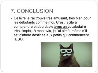 7. CONCLUSION
 Ce livre je l'ai trouvé très amusant, très bien pour
les débutants comme moi. C´est facile à
comprendre et abordable avec un vocabulaire
très simple,. à mon avis, je l'ai aimé, même s´il
est d'abord destinée aux petits qui commencent
l'ESO.
 