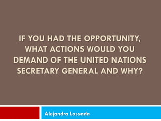 IF YOU HAD THE OPPORTUNITY, WHAT ACTIONS WOULD YOU DEMAND OF THE UNITED NATIONS SECRETARY GENERAL AND WHY? 
Alejandra Lossada  