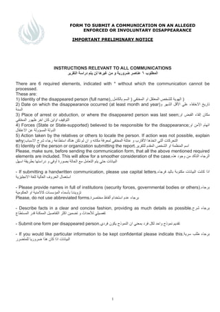 FORM TO SUBMIT A COMMUNICATION ON AN ALLEGED
ENFORCED OR INVOLUNTARY DISAPPEARANCE
!
IMPORTANT PRELIMINARY NOTICE
!
!
!
!
!
INSTRUCTIONS RELEVANT TO ALL COMMUNICATIONS
‫ﺍاﻟﺗﻘﺭرﻳﯾﺭر‬ ‫ﺩدﺭرﺍاﺳﺔ‬ ‫ﻳﯾﺗﻡم‬ ‫ﻟﻥن‬ ‫ﻏﻳﯾﺭرﻫﮬﮪھﺎ‬ ‫ﻣﻥن‬ ‫ﻭو‬ ‫ﺿﺭرﻭوﺭرﻳﯾﺔ‬ ‫ﻋﻧﺎﺻﺭر‬ ٦ ‫ﺍاﻟﻣﻁطﻠﻭوﺏب‬
!
There are 6 required elements, indicated with * without which the communication cannot be
processed.
These are:
1) Identity of the disappeared person (full name),.‫ﺑﺎﻟﻛﺎﻣﻝل‬ ‫ﺍاﻟﺳﻡم‬ ) ‫ﺍاﻟﻣﺧﺗﻔﻲ‬ ‫ﺍاﻭو‬ ‫ﺍاﻟﻣﻌﺗﻘﻝل‬ ‫ﻟﻠﺷﺧﺹص‬ ‫ﺍاﻟﻬﮭﻭوﻳﯾﺔ‬ )
2) Date on which the disappearance occurred (at least month and year)‫ﻭو‬ ‫ﺍاﻟﺷﻬﮭﺭر‬ ‫ﺍاﻷﻗﻝل‬ ‫ﻋﻠﻲ‬ ‫ﺍاﻻﺧﺗﻔﺎء‬ ‫ﺗﺎﺭرﻳﯾﺦ‬
‫ﺍاﻟﺳﻧﺔ‬
3) Place of arrest or abduction, or where the disappeared person was last seen;‫ﺍاﻭو‬ ‫ﺍاﻟﻘﺑﺽض‬ ‫ﺇإﻟﻘﺎء‬ ‫ﻣﻛﺎﻥن‬
‫ﺍاﻟﻣﺧﺗﻔﻲ‬ ‫ﻅظﻬﮭﻭوﺭر‬ ‫ﺍاﺧﺭر‬ ‫ﻛﺎﻥن‬ ‫ﺍاﻭوﺍاﻳﯾﻥن‬ ‫ﺍاﻟﺗﻭوﻗﻳﯾﻑف‬
4) Forces (State or State-supported) believed to be responsible for the disappearance;‫ﺍاﻭو‬ ‫ﺍاﻷﻣﻥن‬ ‫ﺍاﺗﻬﮭﺎﻡم‬
‫ﺍاﻻﻋﺗﻘﺎﻝل‬ ‫ﻋﻥن‬ ‫ﺍاﻟﻣﺳﺅؤﻭوﻟﺔ‬ ‫ﺍاﻟﺩدﻭوﻟﺔ‬
5) Action taken by the relatives or others to locate the person. If action was not possible, explain
why;‫ﺍاﻻﺳﺑﺎﺏب‬ ‫ﺷﺭرﺡح‬ ‫ﺭرﺟﺎء‬ ‫ﺍاﺳﺗﻁطﺎﻋﺔ‬ ‫ﻫﮬﮪھﻧﺎﻙك‬ ‫ﺗﻛﻥن‬ ‫ﻟﻡم‬ ‫ﺍاﻥن‬ ‫ﻭو‬ ‫ﻣﻛﺎﻧﻪﮫ‬ ‫ﻟﻣﻌﺭرﻓﺔ‬ ‫ﺍاﻟﻣﺧﺗﻔﻲ‬ ‫ﻋﺎﺋﻠﺔ‬ ‫ﻭو‬ ‫ﺍاﻷﻗﺎﺭرﺏب‬ ‫ﺍاﺗﺧﺫذﻫﮬﮪھﺎ‬ ‫ﺁآﻟﺗﻲ‬ ‫ﺍاﻟﺗﺣﺭرﻛﺎﺕت‬
6) Identity of the person or organization submitting the report.‫ﻟﻠﺗﻘﺭرﻳﯾﺭر‬ ‫ﺍاﻟﻣﻘﺩدﻡم‬ ‫ﺍاﻟﺷﺧﺹص‬ ‫ﺍاﻭو‬ ‫ﺍاﻟﻣﻧﻅظﻣﺔ‬ ‫ﺍاﺳﻡم‬
Please, make sure, before sending the communication form, that all the above mentioned required
elements are included. This will allow for a smoother consideration of the case.‫ﻫﮬﮪھﺫذﻩه‬ ‫ﻭوﺟﻭوﺩد‬ ‫ﻣﻥن‬ ‫ﺍاﻟﺗﺄﻛﺩد‬ ‫ﺍاﻟﺭرﺟﺎء‬
‫ﺍاﺳﻬﮭﻝل‬ ‫ﺑﻁطﺭرﻳﯾﻘﺔ‬ ‫ﺩدﺭرﺍاﺳﺗﻬﮭﺎ‬ ‫ﻭو‬ ‫ﺃأﻭوﻓﻲ‬ ‫ﺑﺻﻭوﺭرﺓة‬ ‫ﺍاﻟﺣﺎﻟﺔ‬ ‫ﻣﻊ‬ ‫ﺍاﻟﺗﻌﺎﻣﻝل‬ ‫ﻳﯾﺗﻡم‬ ‫ﺣﺗﻲ‬ ‫ﺍاﻟﺑﻳﯾﺎﻧﺎﺕت‬
- If submitting a handwritten communication, please use capital letters.‫ﻓﺭرﺟﺎء‬ ‫ﺑﺎﻟﻳﯾﺩد‬ ‫ﻣﻛﺗﻭوﺑﺔ‬ ‫ﺍاﻟﺑﻳﯾﺎﻧﺎﺕت‬ ‫ﻛﺎﻧﺕت‬ ‫ﺍاﺫذﺍا‬
‫ﺍاﻻﻧﺟﻠﻳﯾﺯزﻳﯾﺔ‬ ‫ﻟﻠﻐﺔ‬ ‫ﺍاﻟﻌﺎﻟﻳﯾﺔ‬ ‫ﺍاﻟﺣﺭرﻭوﻑف‬ ‫ﺍاﺳﺗﻌﻣﺎﻝل‬
- Please provide names in full of institutions (security forces, governmental bodies or others).‫ﺑﺭرﺟﺎء‬
‫ﺍاﻟﺣﻛﻭوﻣﻳﯾﺔ‬ ‫ﺍاﻭو‬ ‫ﻛﺎﻻﻣﻧﻳﯾﺔ‬ ‫ﺍاﻟﻣﺅؤﺳﺳﺎﺕت‬ ‫ﺑﺄﺳﻣﺎء‬ ‫ﺗﺯزﻭوﻳﯾﺩدﻧﺎ‬
Please, do not use abbreviated forms.‫ﻣﺧﺗﺻﺭرﺓة‬ ‫ﺃأﻟﻔﺎﻅظ‬ ‫ﺍاﺳﺗﺧﺩدﺍاﻡم‬ ‫ﻋﺩدﻡم‬ ‫ﺑﺭرﺟﺎء‬
- Describe facts in a clear and concise fashion, providing as much details as possible.‫ﺷﺭرﺡح‬ ‫ﺑﺭرﺟﺎء‬
‫ﺍاﻟﻣﺳﺗﻁطﺎﻉع‬ ‫ﻗﺩدﺭر‬ ‫ﺍاﻟﻣﻣﻛﻧﺔ‬ ‫ﺍاﻟﺗﻔﺎﺻﻳﯾﻝل‬ ‫ﺍاﻛﺛﺭر‬ ‫ﺗﺿﻣﻳﯾﻥن‬ ‫ﻭو‬ ‫ﻟﻸﺣﺩدﺍاﺙث‬ ‫ﺗﻔﺻﻳﯾﻠﻲ‬
- Submit one form per disappeared person.‫ﻓﺭرﺩدﻱي‬ ‫ﻳﯾﻛﻭوﻥن‬ ‫ﺍاﻟﻧﻣﻭوﺫذﺝج‬ ‫ﺍاﻥن‬ ‫ﺑﻣﻌﻧﻲ‬ ‫ﻓﺭرﺩد‬ ‫ﻟﻛﻝل‬ ‫ﻭوﺍاﺣﺩد‬ ‫ﻧﻣﻭوﺫذﺝج‬ ‫ﺗﻘﺩدﻳﯾﻡم‬
- If you would like particular information to be kept confidential please indicate this.‫ﺳﺭرﻳﯾﺔ‬ ‫ﻁطﻠﺏب‬ ‫ﺑﺭرﺟﺎء‬
‫ﻟﻠﻣﺗﺿﺭرﺭر‬ ‫ﺿﺭرﻭوﺭرﻳﯾﺎ‬ ‫ﻫﮬﮪھﺫذﺍا‬ ‫ﻛﺎﻥن‬ ‫ﺍاﺫذﺍا‬ ‫ﺍاﻟﺑﻳﯾﺎﻧﺎﺕت‬
!!!!!!!!
!
!
!!1
 