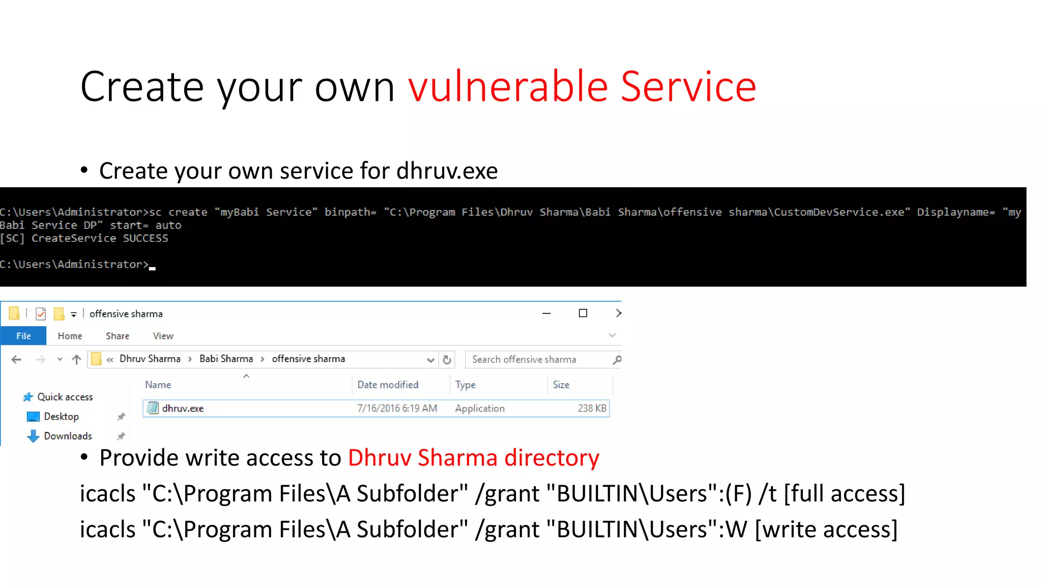 Create your own vulnerable Service
• Create your own service for dhruv.exe
• Provide write access to Dhruv Sharma directory
icacls "C:Program FilesA Subfolder" /grant "BUILTINUsers":(F) /t [full access]
icacls "C:Program FilesA Subfolder" /grant "BUILTINUsers":W [write access]
 