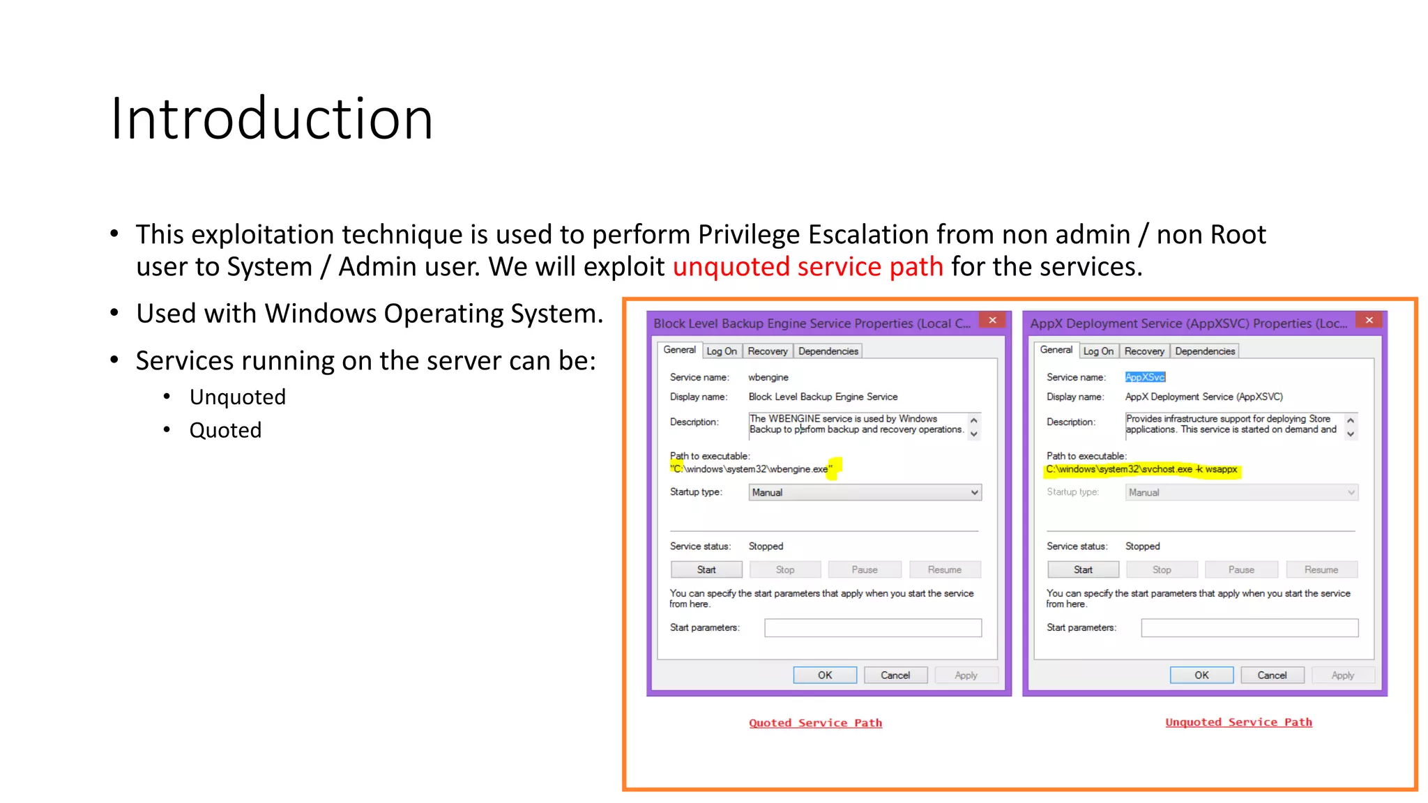 Introduction
• This exploitation technique is used to perform Privilege Escalation from non admin / non Root
user to System / Admin user. We will exploit unquoted service path for the services.
• Used with Windows Operating System.
• Services running on the server can be:
• Unquoted
• Quoted
 