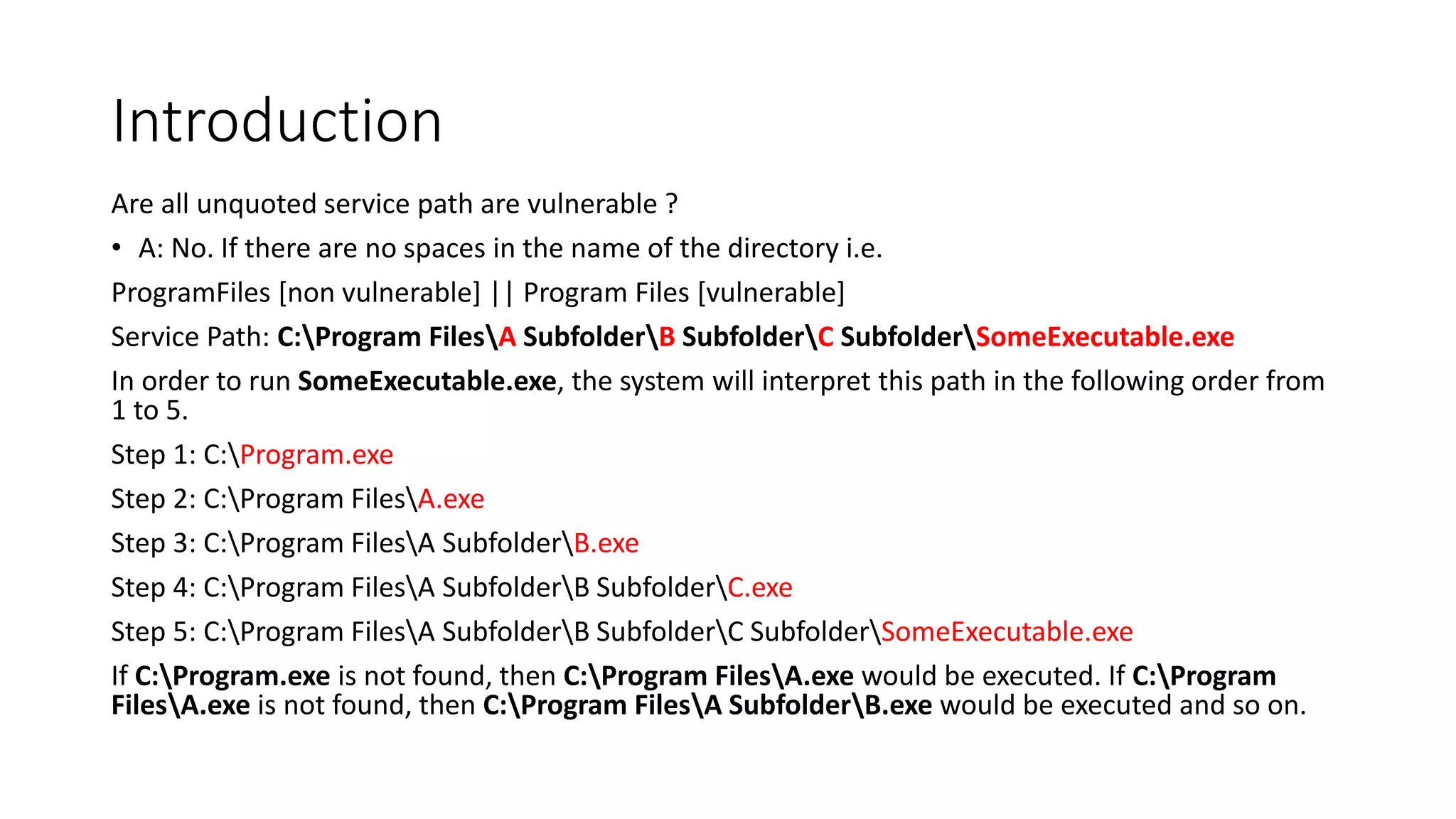 Introduction
Are all unquoted service path are vulnerable ?
• A: No. If there are no spaces in the name of the directory i.e.
ProgramFiles [non vulnerable] || Program Files [vulnerable]
Service Path: C:Program FilesA SubfolderB SubfolderC SubfolderSomeExecutable.exe
In order to run SomeExecutable.exe, the system will interpret this path in the following order from
1 to 5.
Step 1: C:Program.exe
Step 2: C:Program FilesA.exe
Step 3: C:Program FilesA SubfolderB.exe
Step 4: C:Program FilesA SubfolderB SubfolderC.exe
Step 5: C:Program FilesA SubfolderB SubfolderC SubfolderSomeExecutable.exe
If C:Program.exe is not found, then C:Program FilesA.exe would be executed. If C:Program
FilesA.exe is not found, then C:Program FilesA SubfolderB.exe would be executed and so on.
 