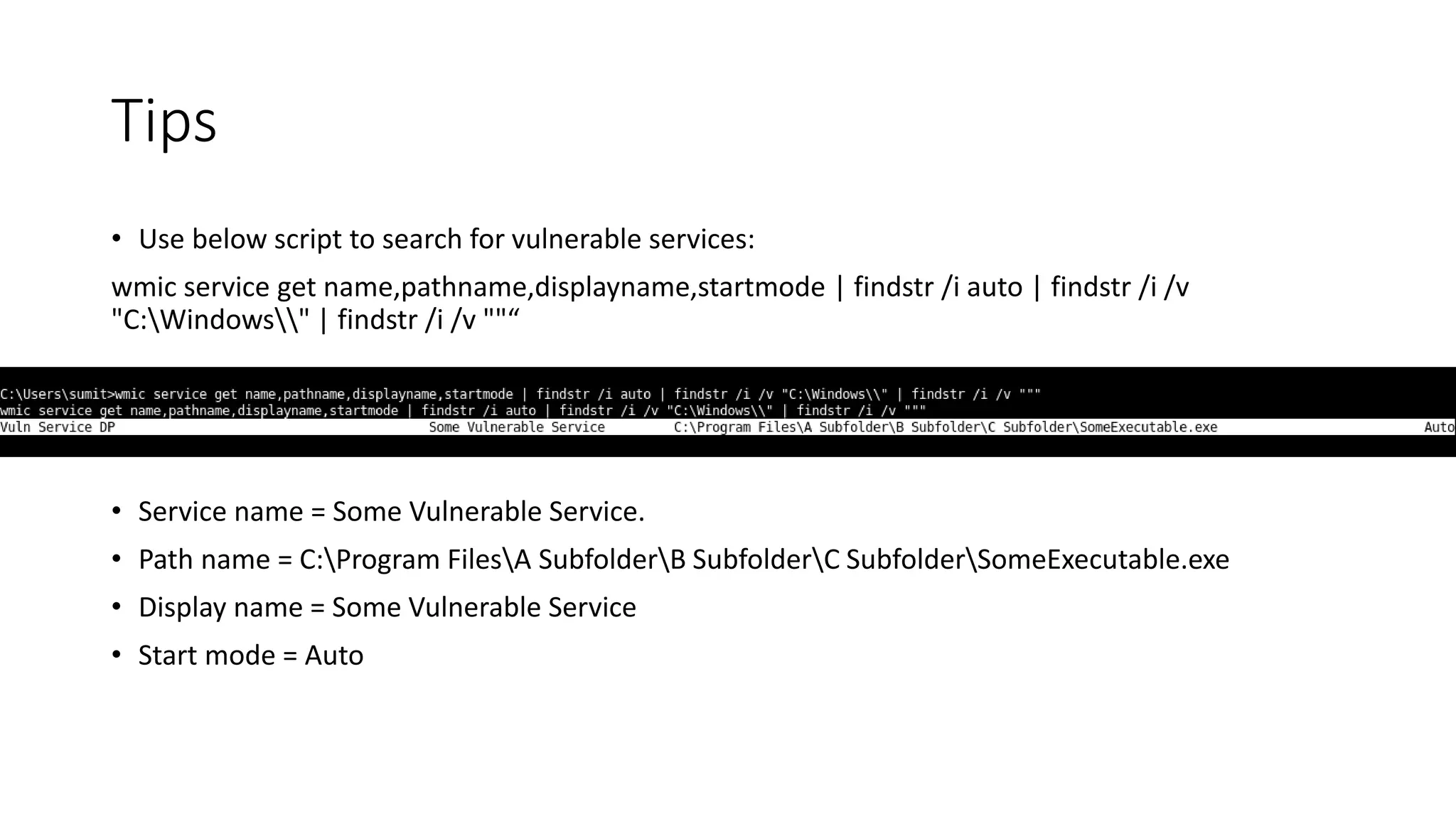 Tips
• Use below script to search for vulnerable services:
wmic service get name,pathname,displayname,startmode | findstr /i auto | findstr /i /v
"C:Windows" | findstr /i /v ""“
• Service name = Some Vulnerable Service.
• Path name = C:Program FilesA SubfolderB SubfolderC SubfolderSomeExecutable.exe
• Display name = Some Vulnerable Service
• Start mode = Auto
 