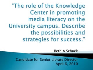 “The role of the Knowledge Center in promoting media literacy on the University campus. Describe the possibilities and strategies for success.” Beth A Schuck Candidate for Senior Library Director April 6, 2010 