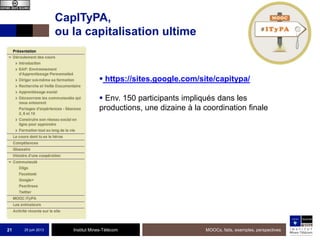 Institut Mines-Télécom
CapITyPA,
ou la capitalisation ultime
25 juin 2013 MOOCs, faits, exemples, perspectives21
 https://sites.google.com/site/capitypa/
 Env. 150 participants impliqués dans les
productions, une dizaine à la coordination finale
 
