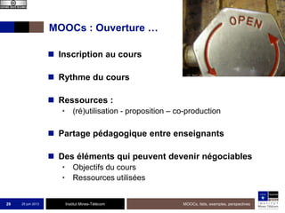 Institut Mines-Télécom
MOOCs : Ouverture …
 Inscription au cours
 Rythme du cours
 Ressources :
• (ré)utilisation - proposition – co-production
 Partage pédagogique entre enseignants
 Des éléments qui peuvent devenir négociables
• Objectifs du cours
• Ressources utilisées
25 juin 2013 MOOCs, faits, exemples, perspectives29
 
