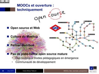 Institut Mines-Télécom
MOOCs et ouverture :
techniquement
 Open source et Web
 Culture du Mashup
 Penser distribué
 Pas de plate-forme open source mature
• Des nouveaux modes pédagogiques en émergence
• Communauté de développement
25 juin 2013 MOOCs, faits, exemples, perspectives30
 
