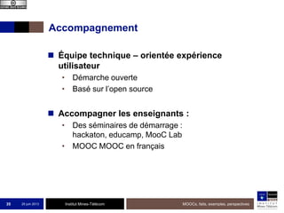 Institut Mines-Télécom
Accompagnement
 Équipe technique – orientée expérience
utilisateur
• Démarche ouverte
• Basé sur l’open source
 Accompagner les enseignants :
• Des séminaires de démarrage :
hackaton, educamp, MooC Lab
• MOOC MOOC en français
25 juin 2013 MOOCs, faits, exemples, perspectives35
 