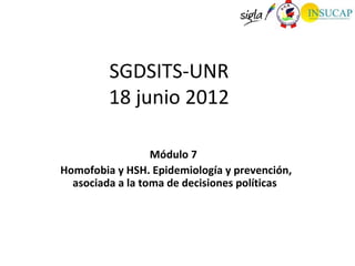 SGDSITS-UNR
         18 junio 2012

                  Módulo 7
Homofobia y HSH. Epidemiología y prevención,
  asociada a la toma de decisiones políticas
 