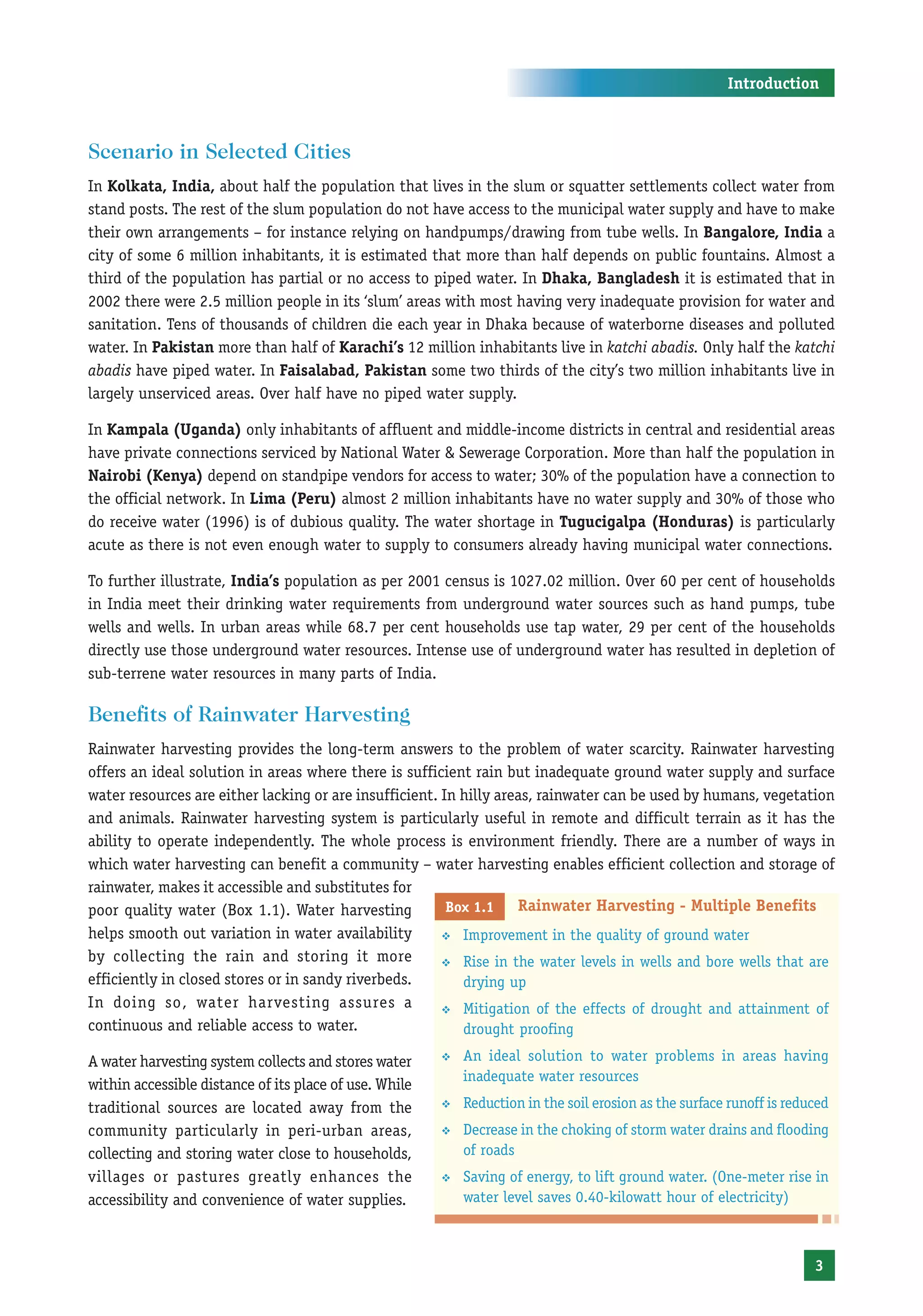 Introduction



Scenario in Selected Cities
In Kolkata, India, about half the population that lives in the slum or squatter settlements collect water from
stand posts. The rest of the slum population do not have access to the municipal water supply and have to make
their own arrangements – for instance relying on handpumps/drawing from tube wells. In Bangalore, India a
city of some 6 million inhabitants, it is estimated that more than half depends on public fountains. Almost a
third of the population has partial or no access to piped water. In Dhaka, Bangladesh it is estimated that in
2002 there were 2.5 million people in its ‘slum’ areas with most having very inadequate provision for water and
sanitation. Tens of thousands of children die each year in Dhaka because of waterborne diseases and polluted
water. In Pakistan more than half of Karachi’s 12 million inhabitants live in katchi abadis. Only half the katchi
abadis have piped water. In Faisalabad, Pakistan some two thirds of the city’s two million inhabitants live in
largely unserviced areas. Over half have no piped water supply.

In Kampala (Uganda) only inhabitants of affluent and middle-income districts in central and residential areas
have private connections serviced by National Water & Sewerage Corporation. More than half the population in
Nairobi (Kenya) depend on standpipe vendors for access to water; 30% of the population have a connection to
the official network. In Lima (Peru) almost 2 million inhabitants have no water supply and 30% of those who
do receive water (1996) is of dubious quality. The water shortage in Tugucigalpa (Honduras) is particularly
acute as there is not even enough water to supply to consumers already having municipal water connections.

To further illustrate, India’s population as per 2001 census is 1027.02 million. Over 60 per cent of households
in India meet their drinking water requirements from underground water sources such as hand pumps, tube
wells and wells. In urban areas while 68.7 per cent households use tap water, 29 per cent of the households
directly use those underground water resources. Intense use of underground water has resulted in depletion of
sub-terrene water resources in many parts of India.

Benefits of Rainwater Harvesting
Rainwater harvesting provides the long-term answers to the problem of water scarcity. Rainwater harvesting
offers an ideal solution in areas where there is sufficient rain but inadequate ground water supply and surface
water resources are either lacking or are insufficient. In hilly areas, rainwater can be used by humans, vegetation
and animals. Rainwater harvesting system is particularly useful in remote and difficult terrain as it has the
ability to operate independently. The whole process is environment friendly. There are a number of ways in
which water harvesting can benefit a community – water harvesting enables efficient collection and storage of
rainwater, makes it accessible and substitutes for
poor quality water (Box 1.1). Water harvesting           Box 1.1    Rainwater Harvesting - Multiple Benefits
helps smooth out variation in water availability        ™ Improvement in the quality of ground water
by collecting the rain and storing it more              ™ Rise in the water levels in wells and bore wells that are
efficiently in closed stores or in sandy riverbeds.        drying up
In doing so, water harvesting assures a                 ™ Mitigation of the effects of drought and attainment of
continuous and reliable access to water.                   drought proofing

A water harvesting system collects and stores water     ™   An ideal solution to water problems in areas having
                                                            inadequate water resources
within accessible distance of its place of use. While
traditional sources are located away from the           ™   Reduction in the soil erosion as the surface runoff is reduced
community particularly in peri-urban areas,             ™   Decrease in the choking of storm water drains and flooding
collecting and storing water close to households,           of roads
villages or pastures greatly enhances the               ™   Saving of energy, to lift ground water. (One-meter rise in
accessibility and convenience of water supplies.            water level saves 0.40-kilowatt hour of electricity)



                                                                                                                       3
 