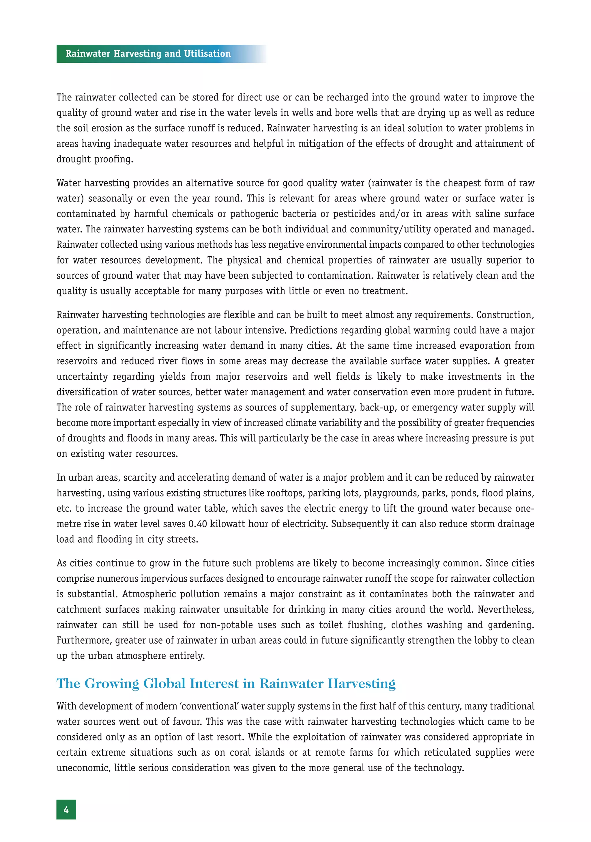 Rainwater Harvesting and Utilisation



The rainwater collected can be stored for direct use or can be recharged into the ground water to improve the
quality of ground water and rise in the water levels in wells and bore wells that are drying up as well as reduce
the soil erosion as the surface runoff is reduced. Rainwater harvesting is an ideal solution to water problems in
areas having inadequate water resources and helpful in mitigation of the effects of drought and attainment of
drought proofing.

Water harvesting provides an alternative source for good quality water (rainwater is the cheapest form of raw
water) seasonally or even the year round. This is relevant for areas where ground water or surface water is
contaminated by harmful chemicals or pathogenic bacteria or pesticides and/or in areas with saline surface
water. The rainwater harvesting systems can be both individual and community/utility operated and managed.
Rainwater collected using various methods has less negative environmental impacts compared to other technologies
for water resources development. The physical and chemical properties of rainwater are usually superior to
sources of ground water that may have been subjected to contamination. Rainwater is relatively clean and the
quality is usually acceptable for many purposes with little or even no treatment.

Rainwater harvesting technologies are flexible and can be built to meet almost any requirements. Construction,
operation, and maintenance are not labour intensive. Predictions regarding global warming could have a major
effect in significantly increasing water demand in many cities. At the same time increased evaporation from
reservoirs and reduced river flows in some areas may decrease the available surface water supplies. A greater
uncertainty regarding yields from major reservoirs and well fields is likely to make investments in the
diversification of water sources, better water management and water conservation even more prudent in future.
The role of rainwater harvesting systems as sources of supplementary, back-up, or emergency water supply will
become more important especially in view of increased climate variability and the possibility of greater frequencies
of droughts and floods in many areas. This will particularly be the case in areas where increasing pressure is put
on existing water resources.

In urban areas, scarcity and accelerating demand of water is a major problem and it can be reduced by rainwater
harvesting, using various existing structures like rooftops, parking lots, playgrounds, parks, ponds, flood plains,
etc. to increase the ground water table, which saves the electric energy to lift the ground water because one-
metre rise in water level saves 0.40 kilowatt hour of electricity. Subsequently it can also reduce storm drainage
load and flooding in city streets.

As cities continue to grow in the future such problems are likely to become increasingly common. Since cities
comprise numerous impervious surfaces designed to encourage rainwater runoff the scope for rainwater collection
is substantial. Atmospheric pollution remains a major constraint as it contaminates both the rainwater and
catchment surfaces making rainwater unsuitable for drinking in many cities around the world. Nevertheless,
rainwater can still be used for non-potable uses such as toilet flushing, clothes washing and gardening.
Furthermore, greater use of rainwater in urban areas could in future significantly strengthen the lobby to clean
up the urban atmosphere entirely.

The Growing Global Interest in Rainwater Harvesting
With development of modern ‘conventional’ water supply systems in the first half of this century, many traditional
water sources went out of favour. This was the case with rainwater harvesting technologies which came to be
considered only as an option of last resort. While the exploitation of rainwater was considered appropriate in
certain extreme situations such as on coral islands or at remote farms for which reticulated supplies were
uneconomic, little serious consideration was given to the more general use of the technology.



 4
 
