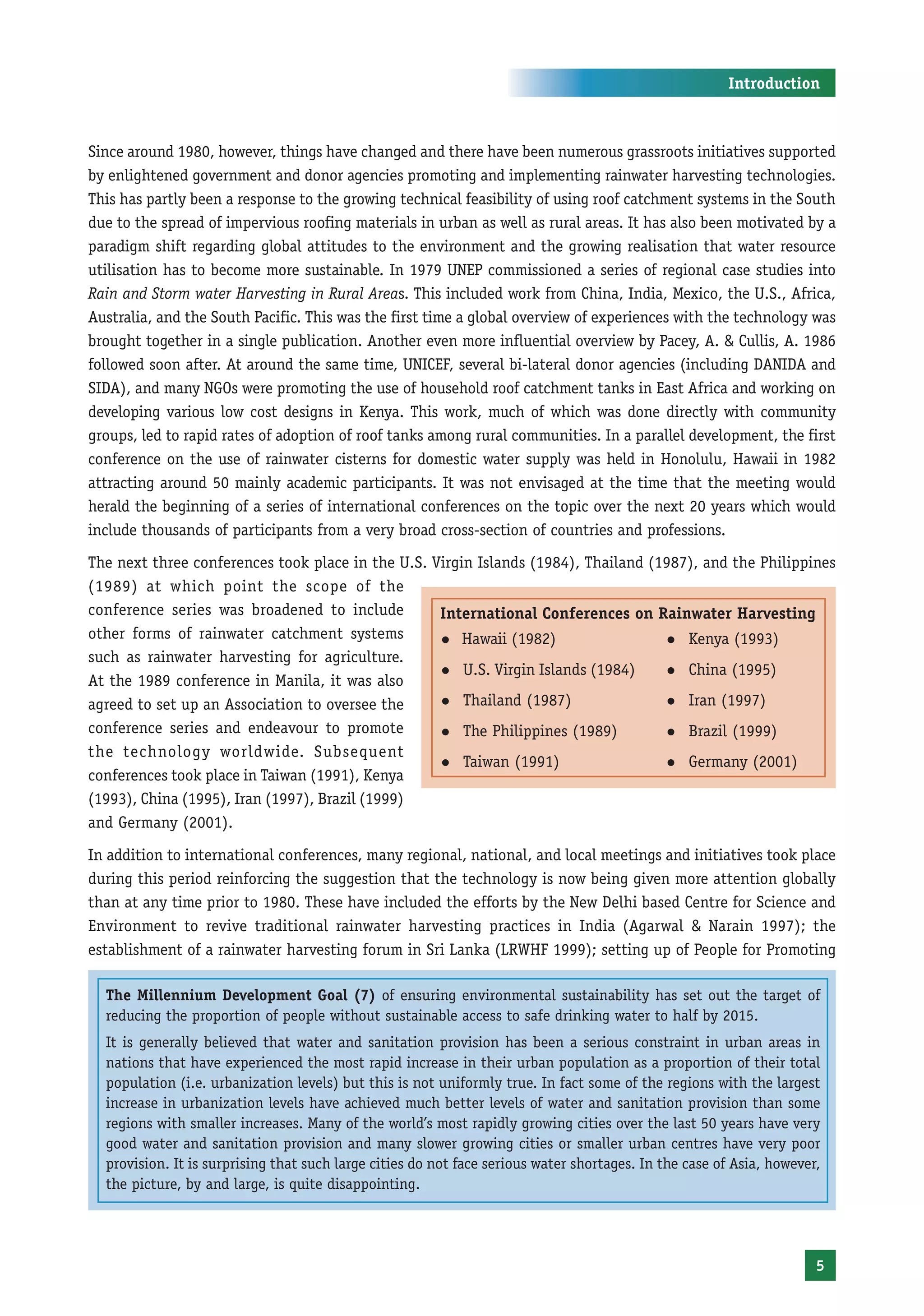 Introduction



Since around 1980, however, things have changed and there have been numerous grassroots initiatives supported
by enlightened government and donor agencies promoting and implementing rainwater harvesting technologies.
This has partly been a response to the growing technical feasibility of using roof catchment systems in the South
due to the spread of impervious roofing materials in urban as well as rural areas. It has also been motivated by a
paradigm shift regarding global attitudes to the environment and the growing realisation that water resource
utilisation has to become more sustainable. In 1979 UNEP commissioned a series of regional case studies into
Rain and Storm water Harvesting in Rural Areas. This included work from China, India, Mexico, the U.S., Africa,
Australia, and the South Pacific. This was the first time a global overview of experiences with the technology was
brought together in a single publication. Another even more influential overview by Pacey, A. & Cullis, A. 1986
followed soon after. At around the same time, UNICEF, several bi-lateral donor agencies (including DANIDA and
SIDA), and many NGOs were promoting the use of household roof catchment tanks in East Africa and working on
developing various low cost designs in Kenya. This work, much of which was done directly with community
groups, led to rapid rates of adoption of roof tanks among rural communities. In a parallel development, the first
conference on the use of rainwater cisterns for domestic water supply was held in Honolulu, Hawaii in 1982
attracting around 50 mainly academic participants. It was not envisaged at the time that the meeting would
herald the beginning of a series of international conferences on the topic over the next 20 years which would
include thousands of participants from a very broad cross-section of countries and professions.
The next three conferences took place in the U.S. Virgin Islands (1984), Thailand (1987), and the Philippines
(1989) at which point the scope of the
conference series was broadened to include         International Conferences on Rainwater Harvesting
other forms of rainwater catchment systems         z Hawaii (1982)                  z Kenya (1993)
such as rainwater harvesting for agriculture.
                                                   z U.S. Virgin Islands (1984)     z China (1995)
At the 1989 conference in Manila, it was also
agreed to set up an Association to oversee the     z Thailand (1987)                z Iran (1997)

conference series and endeavour to promote         z The Philippines (1989)         z Brazil (1999)
the technology worldwide. Subsequent
                                                   z Taiwan (1991)                  z Germany (2001)
conferences took place in Taiwan (1991), Kenya
(1993), China (1995), Iran (1997), Brazil (1999)
and Germany (2001).
In addition to international conferences, many regional, national, and local meetings and initiatives took place
during this period reinforcing the suggestion that the technology is now being given more attention globally
than at any time prior to 1980. These have included the efforts by the New Delhi based Centre for Science and
Environment to revive traditional rainwater harvesting practices in India (Agarwal & Narain 1997); the
establishment of a rainwater harvesting forum in Sri Lanka (LRWHF 1999); setting up of People for Promoting

  The Millennium Development Goal (7) of ensuring environmental sustainability has set out the target of
  reducing the proportion of people without sustainable access to safe drinking water to half by 2015.
  It is generally believed that water and sanitation provision has been a serious constraint in urban areas in
  nations that have experienced the most rapid increase in their urban population as a proportion of their total
  population (i.e. urbanization levels) but this is not uniformly true. In fact some of the regions with the largest
  increase in urbanization levels have achieved much better levels of water and sanitation provision than some
  regions with smaller increases. Many of the world’s most rapidly growing cities over the last 50 years have very
  good water and sanitation provision and many slower growing cities or smaller urban centres have very poor
  provision. It is surprising that such large cities do not face serious water shortages. In the case of Asia, however,
  the picture, by and large, is quite disappointing.




                                                                                                                      5
 