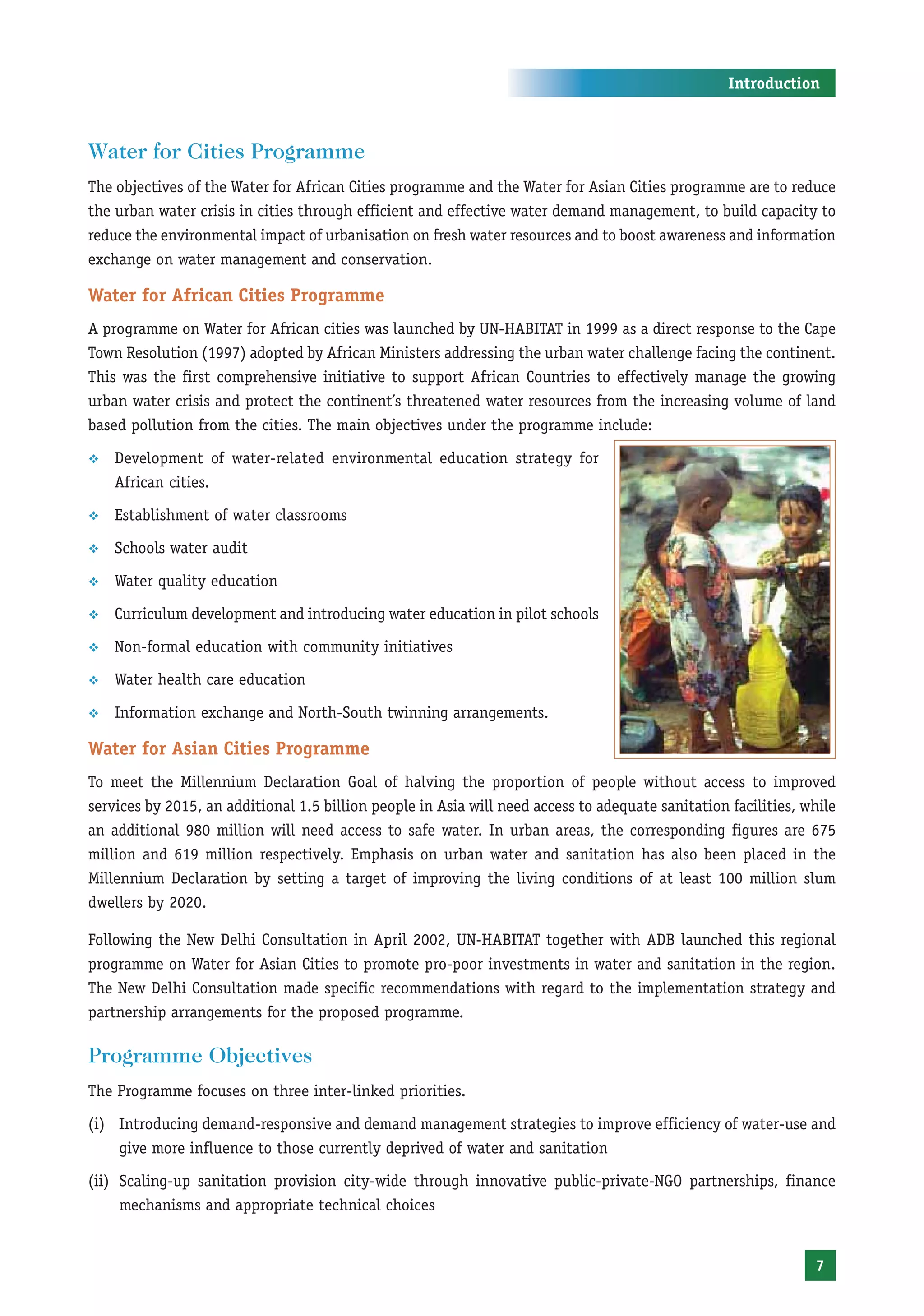 Introduction



Water for Cities Programme
The objectives of the Water for African Cities programme and the Water for Asian Cities programme are to reduce
the urban water crisis in cities through efficient and effective water demand management, to build capacity to
reduce the environmental impact of urbanisation on fresh water resources and to boost awareness and information
exchange on water management and conservation.

Water for African Cities Programme
A programme on Water for African cities was launched by UN-HABITAT in 1999 as a direct response to the Cape
Town Resolution (1997) adopted by African Ministers addressing the urban water challenge facing the continent.
This was the first comprehensive initiative to support African Countries to effectively manage the growing
urban water crisis and protect the continent’s threatened water resources from the increasing volume of land
based pollution from the cities. The main objectives under the programme include:

™   Development of water-related environmental education strategy for
    African cities.

™   Establishment of water classrooms

™   Schools water audit

™   Water quality education

™   Curriculum development and introducing water education in pilot schools

™   Non-formal education with community initiatives

™   Water health care education

™   Information exchange and North-South twinning arrangements.

Water for Asian Cities Programme
To meet the Millennium Declaration Goal of halving the proportion of people without access to improved
services by 2015, an additional 1.5 billion people in Asia will need access to adequate sanitation facilities, while
an additional 980 million will need access to safe water. In urban areas, the corresponding figures are 675
million and 619 million respectively. Emphasis on urban water and sanitation has also been placed in the
Millennium Declaration by setting a target of improving the living conditions of at least 100 million slum
dwellers by 2020.

Following the New Delhi Consultation in April 2002, UN-HABITAT together with ADB launched this regional
programme on Water for Asian Cities to promote pro-poor investments in water and sanitation in the region.
The New Delhi Consultation made specific recommendations with regard to the implementation strategy and
partnership arrangements for the proposed programme.

Programme Objectives
The Programme focuses on three inter-linked priorities.

(i) Introducing demand-responsive and demand management strategies to improve efficiency of water-use and
    give more influence to those currently deprived of water and sanitation

(ii) Scaling-up sanitation provision city-wide through innovative public-private-NGO partnerships, finance
     mechanisms and appropriate technical choices


                                                                                                                7
 