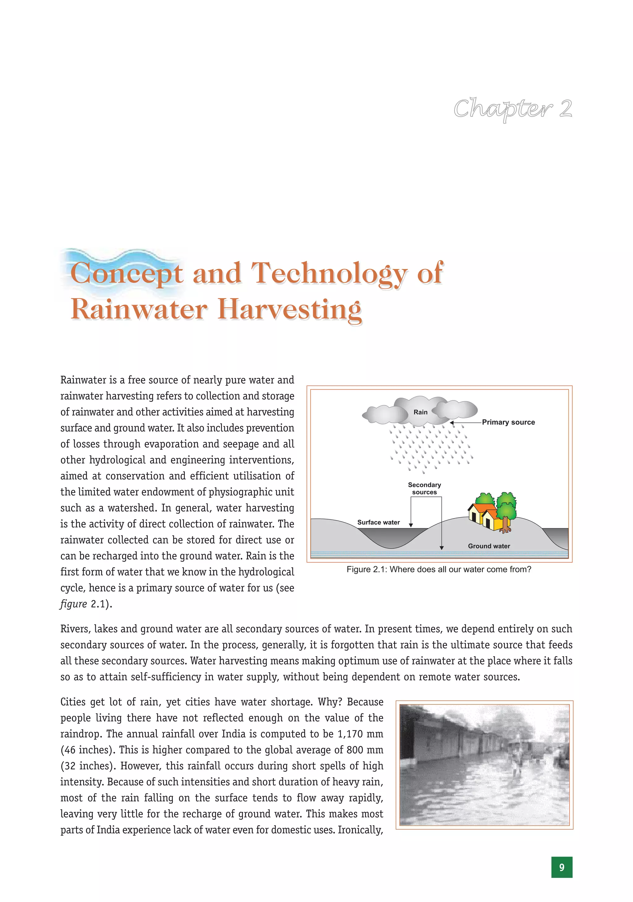 Concept and Technology of
  Rainwater Harvesting

Rainwater is a free source of nearly pure water and
rainwater harvesting refers to collection and storage
of rainwater and other activities aimed at harvesting
surface and ground water. It also includes prevention
of losses through evaporation and seepage and all
other hydrological and engineering interventions,
aimed at conservation and efficient utilisation of
the limited water endowment of physiographic unit
such as a watershed. In general, water harvesting
is the activity of direct collection of rainwater. The
rainwater collected can be stored for direct use or
can be recharged into the ground water. Rain is the
first form of water that we know in the hydrological              Figure 2.1: Where does all our water come from?

cycle, hence is a primary source of water for us (see
figure 2.1).

Rivers, lakes and ground water are all secondary sources of water. In present times, we depend entirely on such
secondary sources of water. In the process, generally, it is forgotten that rain is the ultimate source that feeds
all these secondary sources. Water harvesting means making optimum use of rainwater at the place where it falls
so as to attain self-sufficiency in water supply, without being dependent on remote water sources.

Cities get lot of rain, yet cities have water shortage. Why? Because
people living there have not reflected enough on the value of the
raindrop. The annual rainfall over India is computed to be 1,170 mm
(46 inches). This is higher compared to the global average of 800 mm
(32 inches). However, this rainfall occurs during short spells of high
intensity. Because of such intensities and short duration of heavy rain,
most of the rain falling on the surface tends to flow away rapidly,
leaving very little for the recharge of ground water. This makes most
parts of India experience lack of water even for domestic uses. Ironically,


                                                                                                                    9
 