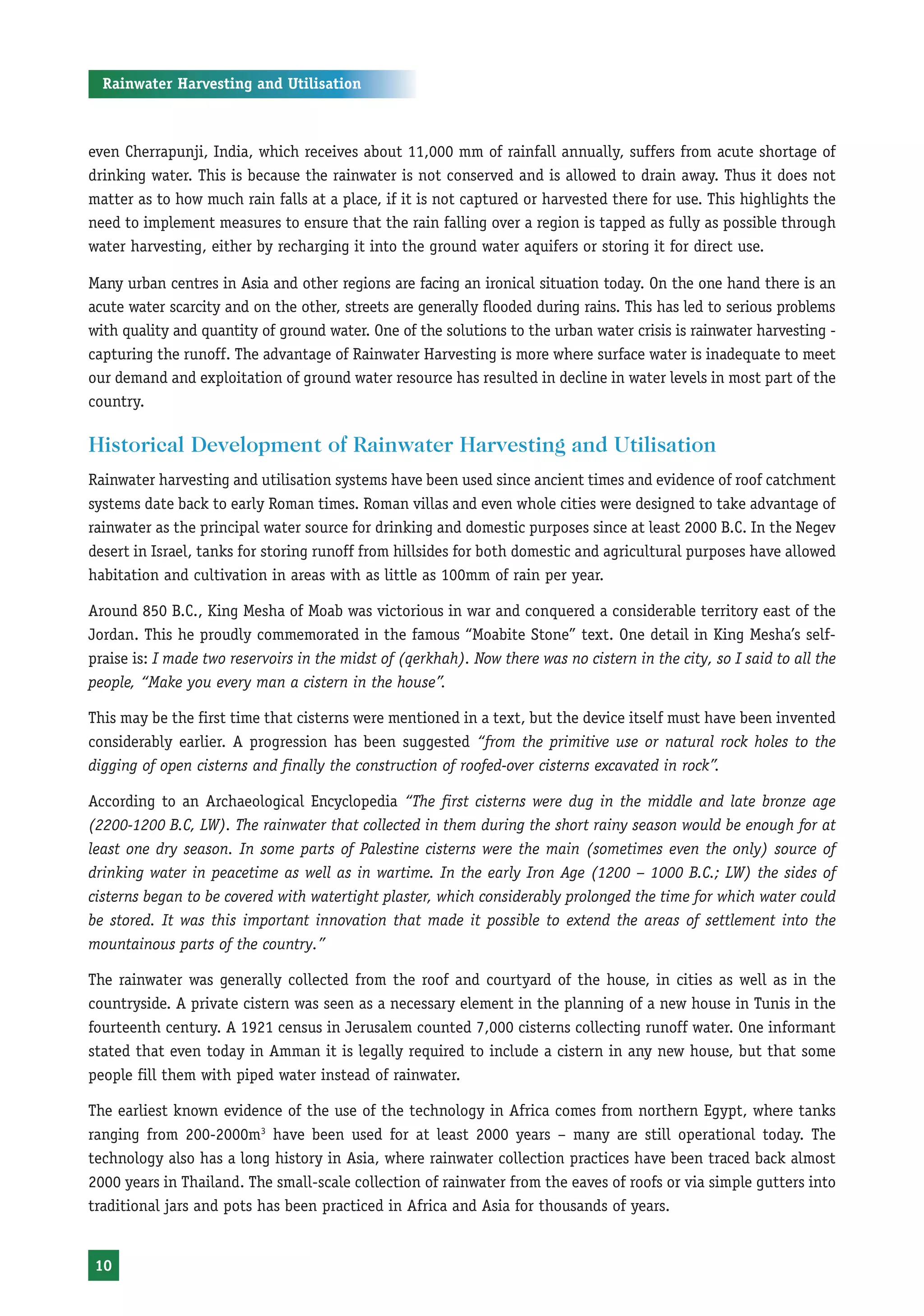 Rainwater Harvesting and Utilisation



even Cherrapunji, India, which receives about 11,000 mm of rainfall annually, suffers from acute shortage of
drinking water. This is because the rainwater is not conserved and is allowed to drain away. Thus it does not
matter as to how much rain falls at a place, if it is not captured or harvested there for use. This highlights the
need to implement measures to ensure that the rain falling over a region is tapped as fully as possible through
water harvesting, either by recharging it into the ground water aquifers or storing it for direct use.

Many urban centres in Asia and other regions are facing an ironical situation today. On the one hand there is an
acute water scarcity and on the other, streets are generally flooded during rains. This has led to serious problems
with quality and quantity of ground water. One of the solutions to the urban water crisis is rainwater harvesting -
capturing the runoff. The advantage of Rainwater Harvesting is more where surface water is inadequate to meet
our demand and exploitation of ground water resource has resulted in decline in water levels in most part of the
country.

Historical Development of Rainwater Harvesting and Utilisation
Rainwater harvesting and utilisation systems have been used since ancient times and evidence of roof catchment
systems date back to early Roman times. Roman villas and even whole cities were designed to take advantage of
rainwater as the principal water source for drinking and domestic purposes since at least 2000 B.C. In the Negev
desert in Israel, tanks for storing runoff from hillsides for both domestic and agricultural purposes have allowed
habitation and cultivation in areas with as little as 100mm of rain per year.

Around 850 B.C., King Mesha of Moab was victorious in war and conquered a considerable territory east of the
Jordan. This he proudly commemorated in the famous “Moabite Stone” text. One detail in King Mesha’s self-
praise is: I made two reservoirs in the midst of (qerkhah). Now there was no cistern in the city, so I said to all the
people, “Make you every man a cistern in the house”.

This may be the first time that cisterns were mentioned in a text, but the device itself must have been invented
considerably earlier. A progression has been suggested “from the primitive use or natural rock holes to the
digging of open cisterns and finally the construction of roofed-over cisterns excavated in rock”.

According to an Archaeological Encyclopedia “The first cisterns were dug in the middle and late bronze age
(2200-1200 B.C, LW). The rainwater that collected in them during the short rainy season would be enough for at
least one dry season. In some parts of Palestine cisterns were the main (sometimes even the only) source of
drinking water in peacetime as well as in wartime. In the early Iron Age (1200 – 1000 B.C.; LW) the sides of
cisterns began to be covered with watertight plaster, which considerably prolonged the time for which water could
be stored. It was this important innovation that made it possible to extend the areas of settlement into the
mountainous parts of the country.”

The rainwater was generally collected from the roof and courtyard of the house, in cities as well as in the
countryside. A private cistern was seen as a necessary element in the planning of a new house in Tunis in the
fourteenth century. A 1921 census in Jerusalem counted 7,000 cisterns collecting runoff water. One informant
stated that even today in Amman it is legally required to include a cistern in any new house, but that some
people fill them with piped water instead of rainwater.

The earliest known evidence of the use of the technology in Africa comes from northern Egypt, where tanks
ranging from 200-2000m3 have been used for at least 2000 years – many are still operational today. The
technology also has a long history in Asia, where rainwater collection practices have been traced back almost
2000 years in Thailand. The small-scale collection of rainwater from the eaves of roofs or via simple gutters into
traditional jars and pots has been practiced in Africa and Asia for thousands of years.


 10
 