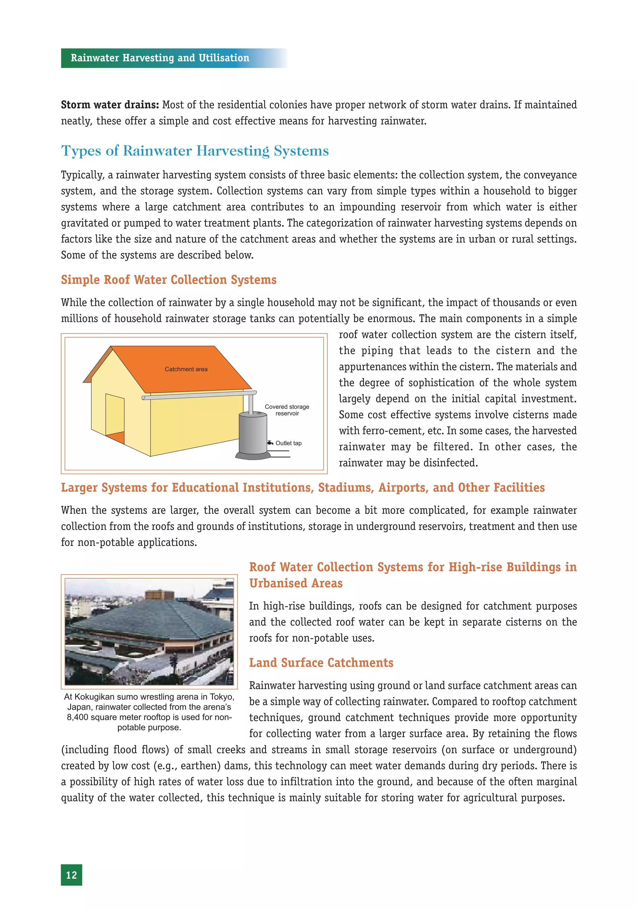 Rainwater Harvesting and Utilisation



Storm water drains: Most of the residential colonies have proper network of storm water drains. If maintained
neatly, these offer a simple and cost effective means for harvesting rainwater.

Types of Rainwater Harvesting Systems
Typically, a rainwater harvesting system consists of three basic elements: the collection system, the conveyance
system, and the storage system. Collection systems can vary from simple types within a household to bigger
systems where a large catchment area contributes to an impounding reservoir from which water is either
gravitated or pumped to water treatment plants. The categorization of rainwater harvesting systems depends on
factors like the size and nature of the catchment areas and whether the systems are in urban or rural settings.
Some of the systems are described below.

Simple Roof Water Collection Systems
While the collection of rainwater by a single household may not be significant, the impact of thousands or even
millions of household rainwater storage tanks can potentially be enormous. The main components in a simple
                                                            roof water collection system are the cistern itself,
                                                            the piping that leads to the cistern and the
                                                            appurtenances within the cistern. The materials and
                                                            the degree of sophistication of the whole system
                                                            largely depend on the initial capital investment.
                                                            Some cost effective systems involve cisterns made
                                                            with ferro-cement, etc. In some cases, the harvested
                                                            rainwater may be filtered. In other cases, the
                                                            rainwater may be disinfected.

Larger Systems for Educational Institutions, Stadiums, Airports, and Other Facilities
When the systems are larger, the overall system can become a bit more complicated, for example rainwater
collection from the roofs and grounds of institutions, storage in underground reservoirs, treatment and then use
for non-potable applications.

                                               Roof Water Collection Systems for High-rise Buildings in
                                               Urbanised Areas
                                               In high-rise buildings, roofs can be designed for catchment purposes
                                               and the collected roof water can be kept in separate cisterns on the
                                               roofs for non-potable uses.

                                               Land Surface Catchments
                                          Rainwater harvesting using ground or land surface catchment areas can
At Kokugikan sumo wrestling arena in Tokyo,
                                          be a simple way of collecting rainwater. Compared to rooftop catchment
 Japan, rainwater collected from the arena’s
                                          techniques, ground catchment techniques provide more opportunity
8,400 square meter rooftop is used for non-
             potable purpose.
                                          for collecting water from a larger surface area. By retaining the flows
(including flood flows) of small creeks and streams in small storage reservoirs (on surface or underground)
created by low cost (e.g., earthen) dams, this technology can meet water demands during dry periods. There is
a possibility of high rates of water loss due to infiltration into the ground, and because of the often marginal
quality of the water collected, this technique is mainly suitable for storing water for agricultural purposes.




12
 