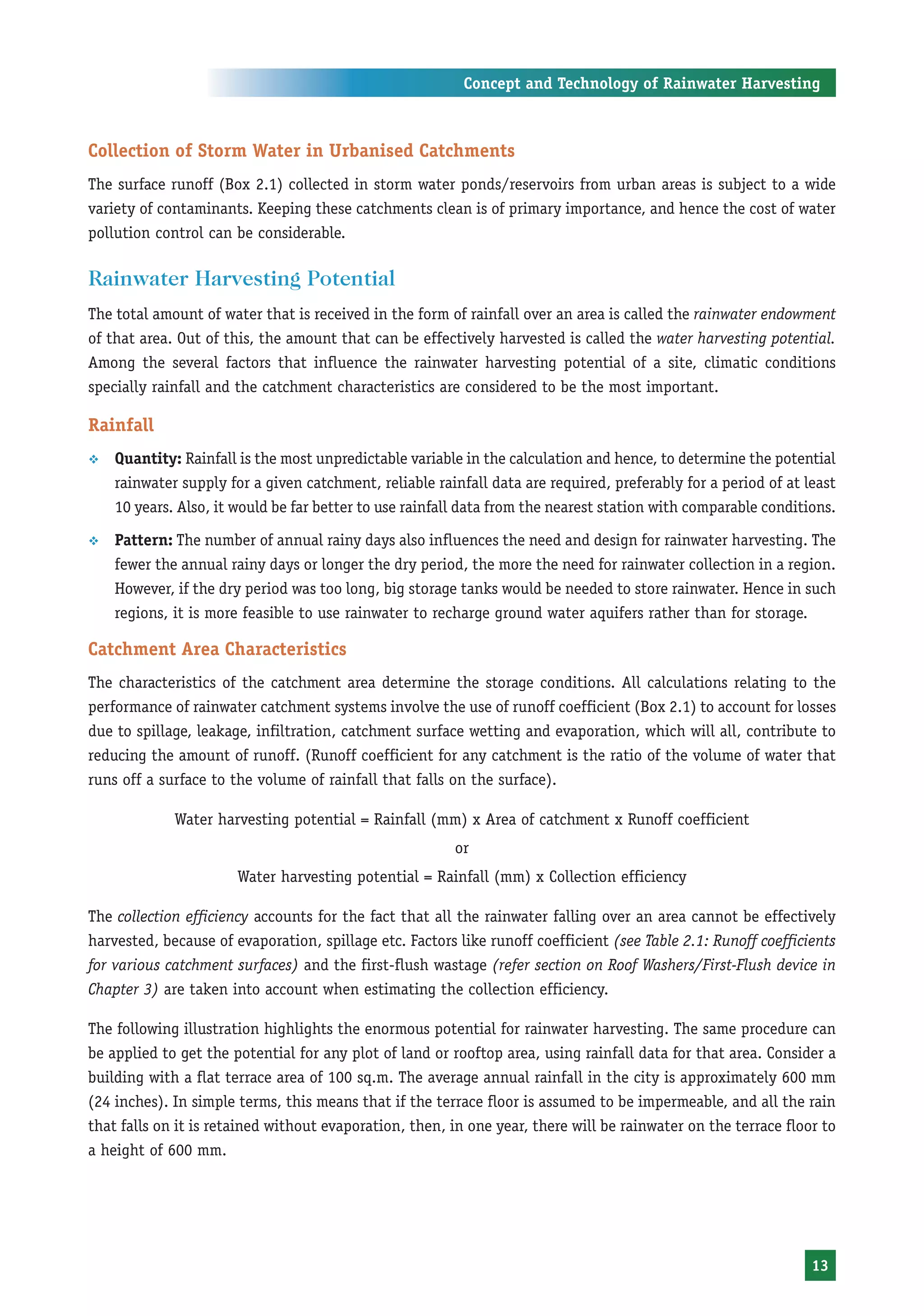 Concept and Technology of Rainwater Harvesting



Collection of Storm Water in Urbanised Catchments
The surface runoff (Box 2.1) collected in storm water ponds/reservoirs from urban areas is subject to a wide
variety of contaminants. Keeping these catchments clean is of primary importance, and hence the cost of water
pollution control can be considerable.

Rainwater Harvesting Potential
The total amount of water that is received in the form of rainfall over an area is called the rainwater endowment
of that area. Out of this, the amount that can be effectively harvested is called the water harvesting potential.
Among the several factors that influence the rainwater harvesting potential of a site, climatic conditions
specially rainfall and the catchment characteristics are considered to be the most important.

Rainfall
™   Quantity: Rainfall is the most unpredictable variable in the calculation and hence, to determine the potential
    rainwater supply for a given catchment, reliable rainfall data are required, preferably for a period of at least
    10 years. Also, it would be far better to use rainfall data from the nearest station with comparable conditions.

™   Pattern: The number of annual rainy days also influences the need and design for rainwater harvesting. The
    fewer the annual rainy days or longer the dry period, the more the need for rainwater collection in a region.
    However, if the dry period was too long, big storage tanks would be needed to store rainwater. Hence in such
    regions, it is more feasible to use rainwater to recharge ground water aquifers rather than for storage.

Catchment Area Characteristics
The characteristics of the catchment area determine the storage conditions. All calculations relating to the
performance of rainwater catchment systems involve the use of runoff coefficient (Box 2.1) to account for losses
due to spillage, leakage, infiltration, catchment surface wetting and evaporation, which will all, contribute to
reducing the amount of runoff. (Runoff coefficient for any catchment is the ratio of the volume of water that
runs off a surface to the volume of rainfall that falls on the surface).

             Water harvesting potential = Rainfall (mm) x Area of catchment x Runoff coefficient
                                                        or
                       Water harvesting potential = Rainfall (mm) x Collection efficiency

The collection efficiency accounts for the fact that all the rainwater falling over an area cannot be effectively
harvested, because of evaporation, spillage etc. Factors like runoff coefficient (see Table 2.1: Runoff coefficients
for various catchment surfaces) and the first-flush wastage (refer section on Roof Washers/First-Flush device in
Chapter 3) are taken into account when estimating the collection efficiency.

The following illustration highlights the enormous potential for rainwater harvesting. The same procedure can
be applied to get the potential for any plot of land or rooftop area, using rainfall data for that area. Consider a
building with a flat terrace area of 100 sq.m. The average annual rainfall in the city is approximately 600 mm
(24 inches). In simple terms, this means that if the terrace floor is assumed to be impermeable, and all the rain
that falls on it is retained without evaporation, then, in one year, there will be rainwater on the terrace floor to
a height of 600 mm.




                                                                                                                13
 