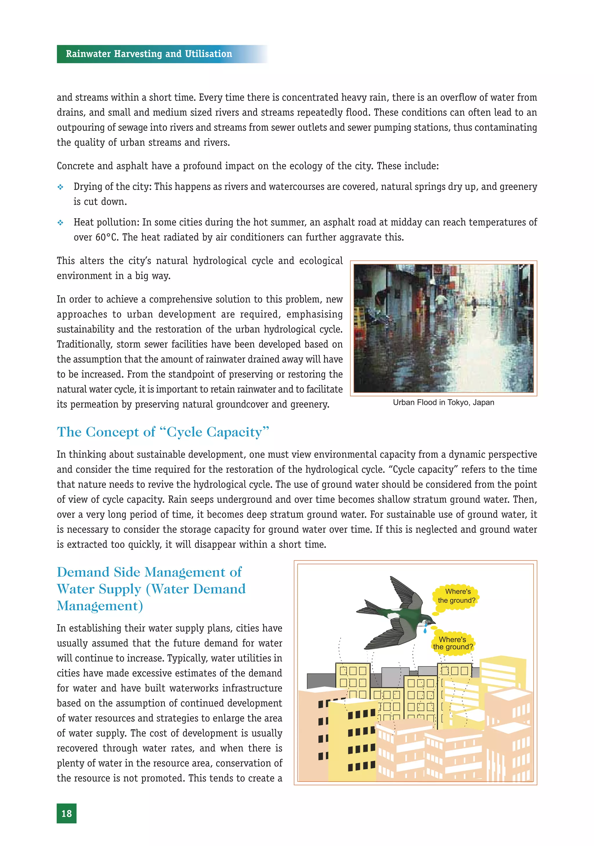 Rainwater Harvesting and Utilisation



and streams within a short time. Every time there is concentrated heavy rain, there is an overflow of water from
drains, and small and medium sized rivers and streams repeatedly flood. These conditions can often lead to an
outpouring of sewage into rivers and streams from sewer outlets and sewer pumping stations, thus contaminating
the quality of urban streams and rivers.

Concrete and asphalt have a profound impact on the ecology of the city. These include:
™     Drying of the city: This happens as rivers and watercourses are covered, natural springs dry up, and greenery
      is cut down.
™     Heat pollution: In some cities during the hot summer, an asphalt road at midday can reach temperatures of
      over 60°C. The heat radiated by air conditioners can further aggravate this.

This alters the city’s natural hydrological cycle and ecological
environment in a big way.

In order to achieve a comprehensive solution to this problem, new
approaches to urban development are required, emphasising
sustainability and the restoration of the urban hydrological cycle.
Traditionally, storm sewer facilities have been developed based on
the assumption that the amount of rainwater drained away will have
to be increased. From the standpoint of preserving or restoring the
natural water cycle, it is important to retain rainwater and to facilitate
its permeation by preserving natural groundcover and greenery.                   Urban Flood in Tokyo, Japan


The Concept of “Cycle Capacity”
In thinking about sustainable development, one must view environmental capacity from a dynamic perspective
and consider the time required for the restoration of the hydrological cycle. “Cycle capacity” refers to the time
that nature needs to revive the hydrological cycle. The use of ground water should be considered from the point
of view of cycle capacity. Rain seeps underground and over time becomes shallow stratum ground water. Then,
over a very long period of time, it becomes deep stratum ground water. For sustainable use of ground water, it
is necessary to consider the storage capacity for ground water over time. If this is neglected and ground water
is extracted too quickly, it will disappear within a short time.

Demand Side Management of
Water Supply (Water Demand
Management)
In establishing their water supply plans, cities have
usually assumed that the future demand for water
will continue to increase. Typically, water utilities in
cities have made excessive estimates of the demand
for water and have built waterworks infrastructure
based on the assumption of continued development
of water resources and strategies to enlarge the area
of water supply. The cost of development is usually
recovered through water rates, and when there is
plenty of water in the resource area, conservation of
the resource is not promoted. This tends to create a


 18
 
