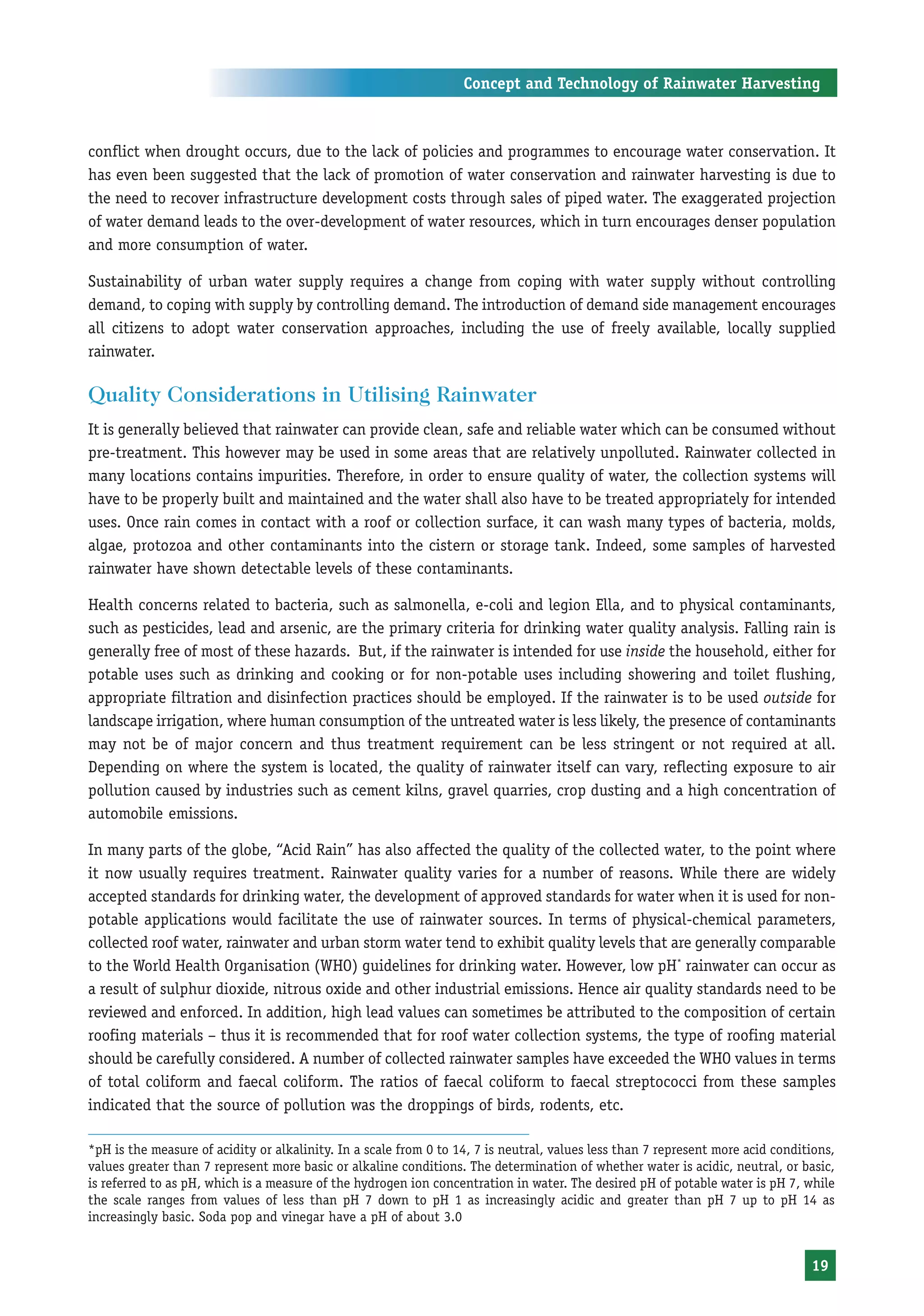 Concept and Technology of Rainwater Harvesting



conflict when drought occurs, due to the lack of policies and programmes to encourage water conservation. It
has even been suggested that the lack of promotion of water conservation and rainwater harvesting is due to
the need to recover infrastructure development costs through sales of piped water. The exaggerated projection
of water demand leads to the over-development of water resources, which in turn encourages denser population
and more consumption of water.

Sustainability of urban water supply requires a change from coping with water supply without controlling
demand, to coping with supply by controlling demand. The introduction of demand side management encourages
all citizens to adopt water conservation approaches, including the use of freely available, locally supplied
rainwater.

Quality Considerations in Utilising Rainwater
It is generally believed that rainwater can provide clean, safe and reliable water which can be consumed without
pre-treatment. This however may be used in some areas that are relatively unpolluted. Rainwater collected in
many locations contains impurities. Therefore, in order to ensure quality of water, the collection systems will
have to be properly built and maintained and the water shall also have to be treated appropriately for intended
uses. Once rain comes in contact with a roof or collection surface, it can wash many types of bacteria, molds,
algae, protozoa and other contaminants into the cistern or storage tank. Indeed, some samples of harvested
rainwater have shown detectable levels of these contaminants.

Health concerns related to bacteria, such as salmonella, e-coli and legion Ella, and to physical contaminants,
such as pesticides, lead and arsenic, are the primary criteria for drinking water quality analysis. Falling rain is
generally free of most of these hazards. But, if the rainwater is intended for use inside the household, either for
potable uses such as drinking and cooking or for non-potable uses including showering and toilet flushing,
appropriate filtration and disinfection practices should be employed. If the rainwater is to be used outside for
landscape irrigation, where human consumption of the untreated water is less likely, the presence of contaminants
may not be of major concern and thus treatment requirement can be less stringent or not required at all.
Depending on where the system is located, the quality of rainwater itself can vary, reflecting exposure to air
pollution caused by industries such as cement kilns, gravel quarries, crop dusting and a high concentration of
automobile emissions.

In many parts of the globe, “Acid Rain” has also affected the quality of the collected water, to the point where
it now usually requires treatment. Rainwater quality varies for a number of reasons. While there are widely
accepted standards for drinking water, the development of approved standards for water when it is used for non-
potable applications would facilitate the use of rainwater sources. In terms of physical-chemical parameters,
collected roof water, rainwater and urban storm water tend to exhibit quality levels that are generally comparable
to the World Health Organisation (WHO) guidelines for drinking water. However, low pH* rainwater can occur as
a result of sulphur dioxide, nitrous oxide and other industrial emissions. Hence air quality standards need to be
reviewed and enforced. In addition, high lead values can sometimes be attributed to the composition of certain
roofing materials – thus it is recommended that for roof water collection systems, the type of roofing material
should be carefully considered. A number of collected rainwater samples have exceeded the WHO values in terms
of total coliform and faecal coliform. The ratios of faecal coliform to faecal streptococci from these samples
indicated that the source of pollution was the droppings of birds, rodents, etc.

*pH is the measure of acidity or alkalinity. In a scale from 0 to 14, 7 is neutral, values less than 7 represent more acid conditions,
values greater than 7 represent more basic or alkaline conditions. The determination of whether water is acidic, neutral, or basic,
is referred to as pH, which is a measure of the hydrogen ion concentration in water. The desired pH of potable water is pH 7, while
the scale ranges from values of less than pH 7 down to pH 1 as increasingly acidic and greater than pH 7 up to pH 14 as
increasingly basic. Soda pop and vinegar have a pH of about 3.0


                                                                                                                                 19
 