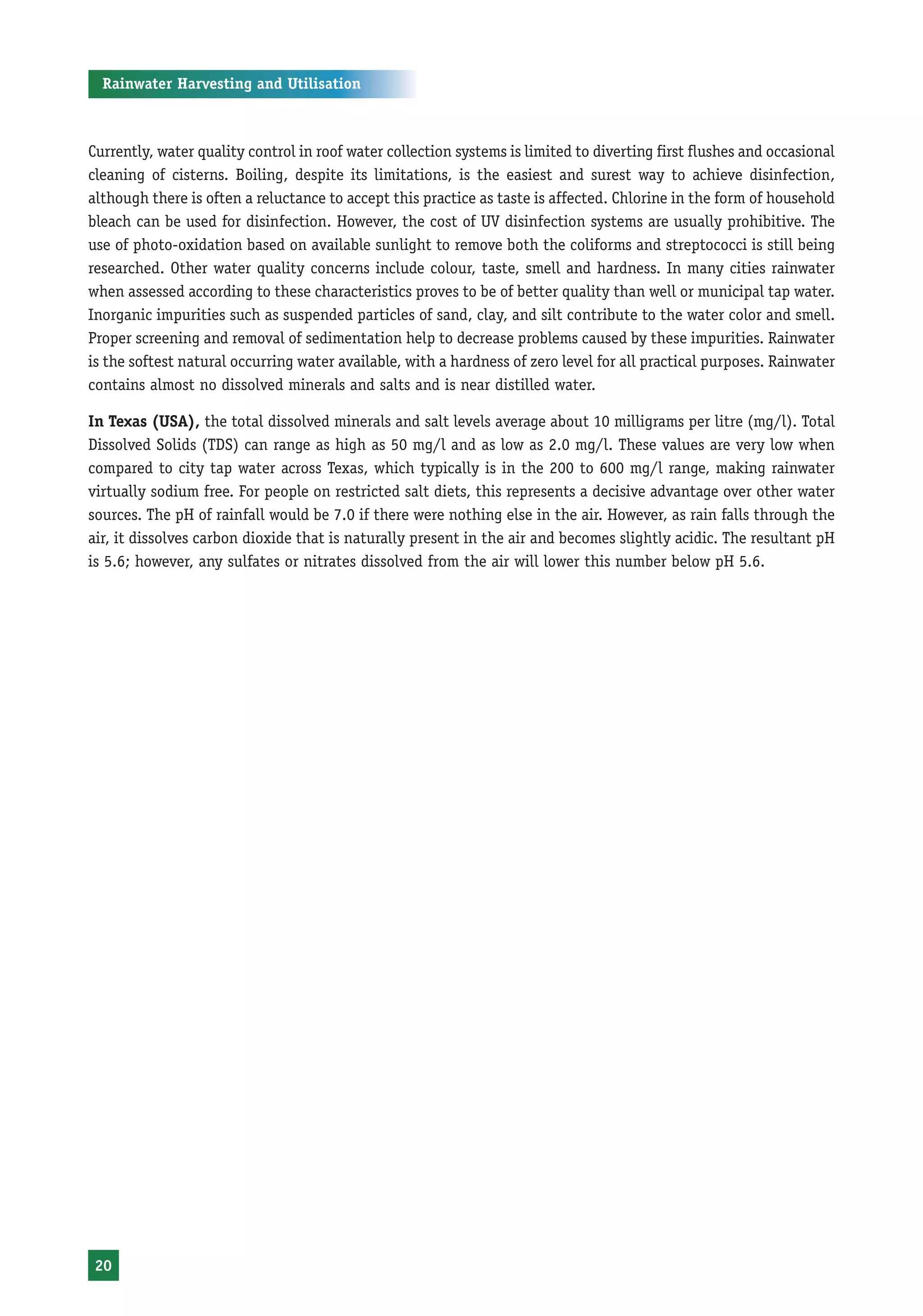 Rainwater Harvesting and Utilisation



Currently, water quality control in roof water collection systems is limited to diverting first flushes and occasional
cleaning of cisterns. Boiling, despite its limitations, is the easiest and surest way to achieve disinfection,
although there is often a reluctance to accept this practice as taste is affected. Chlorine in the form of household
bleach can be used for disinfection. However, the cost of UV disinfection systems are usually prohibitive. The
use of photo-oxidation based on available sunlight to remove both the coliforms and streptococci is still being
researched. Other water quality concerns include colour, taste, smell and hardness. In many cities rainwater
when assessed according to these characteristics proves to be of better quality than well or municipal tap water.
Inorganic impurities such as suspended particles of sand, clay, and silt contribute to the water color and smell.
Proper screening and removal of sedimentation help to decrease problems caused by these impurities. Rainwater
is the softest natural occurring water available, with a hardness of zero level for all practical purposes. Rainwater
contains almost no dissolved minerals and salts and is near distilled water.

In Texas (USA), the total dissolved minerals and salt levels average about 10 milligrams per litre (mg/l). Total
Dissolved Solids (TDS) can range as high as 50 mg/l and as low as 2.0 mg/l. These values are very low when
compared to city tap water across Texas, which typically is in the 200 to 600 mg/l range, making rainwater
virtually sodium free. For people on restricted salt diets, this represents a decisive advantage over other water
sources. The pH of rainfall would be 7.0 if there were nothing else in the air. However, as rain falls through the
air, it dissolves carbon dioxide that is naturally present in the air and becomes slightly acidic. The resultant pH
is 5.6; however, any sulfates or nitrates dissolved from the air will lower this number below pH 5.6.




 20
 