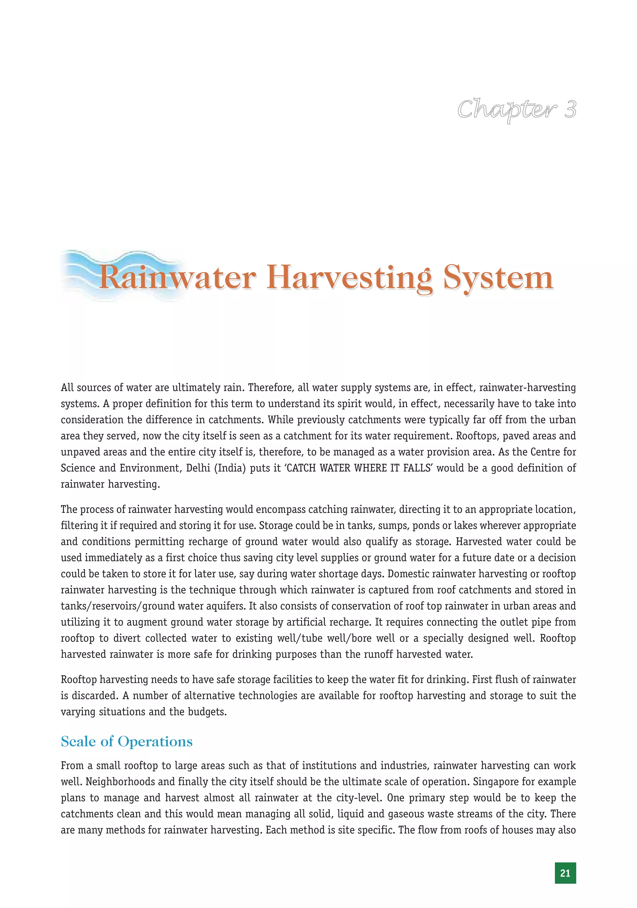Rainwater Harvesting System

All sources of water are ultimately rain. Therefore, all water supply systems are, in effect, rainwater-harvesting
systems. A proper definition for this term to understand its spirit would, in effect, necessarily have to take into
consideration the difference in catchments. While previously catchments were typically far off from the urban
area they served, now the city itself is seen as a catchment for its water requirement. Rooftops, paved areas and
unpaved areas and the entire city itself is, therefore, to be managed as a water provision area. As the Centre for
Science and Environment, Delhi (India) puts it ‘CATCH WATER WHERE IT FALLS’ would be a good definition of
rainwater harvesting.

The process of rainwater harvesting would encompass catching rainwater, directing it to an appropriate location,
filtering it if required and storing it for use. Storage could be in tanks, sumps, ponds or lakes wherever appropriate
and conditions permitting recharge of ground water would also qualify as storage. Harvested water could be
used immediately as a first choice thus saving city level supplies or ground water for a future date or a decision
could be taken to store it for later use, say during water shortage days. Domestic rainwater harvesting or rooftop
rainwater harvesting is the technique through which rainwater is captured from roof catchments and stored in
tanks/reservoirs/ground water aquifers. It also consists of conservation of roof top rainwater in urban areas and
utilizing it to augment ground water storage by artificial recharge. It requires connecting the outlet pipe from
rooftop to divert collected water to existing well/tube well/bore well or a specially designed well. Rooftop
harvested rainwater is more safe for drinking purposes than the runoff harvested water.

Rooftop harvesting needs to have safe storage facilities to keep the water fit for drinking. First flush of rainwater
is discarded. A number of alternative technologies are available for rooftop harvesting and storage to suit the
varying situations and the budgets.

Scale of Operations
From a small rooftop to large areas such as that of institutions and industries, rainwater harvesting can work
well. Neighborhoods and finally the city itself should be the ultimate scale of operation. Singapore for example
plans to manage and harvest almost all rainwater at the city-level. One primary step would be to keep the
catchments clean and this would mean managing all solid, liquid and gaseous waste streams of the city. There
are many methods for rainwater harvesting. Each method is site specific. The flow from roofs of houses may also


                                                                                                                  21
 