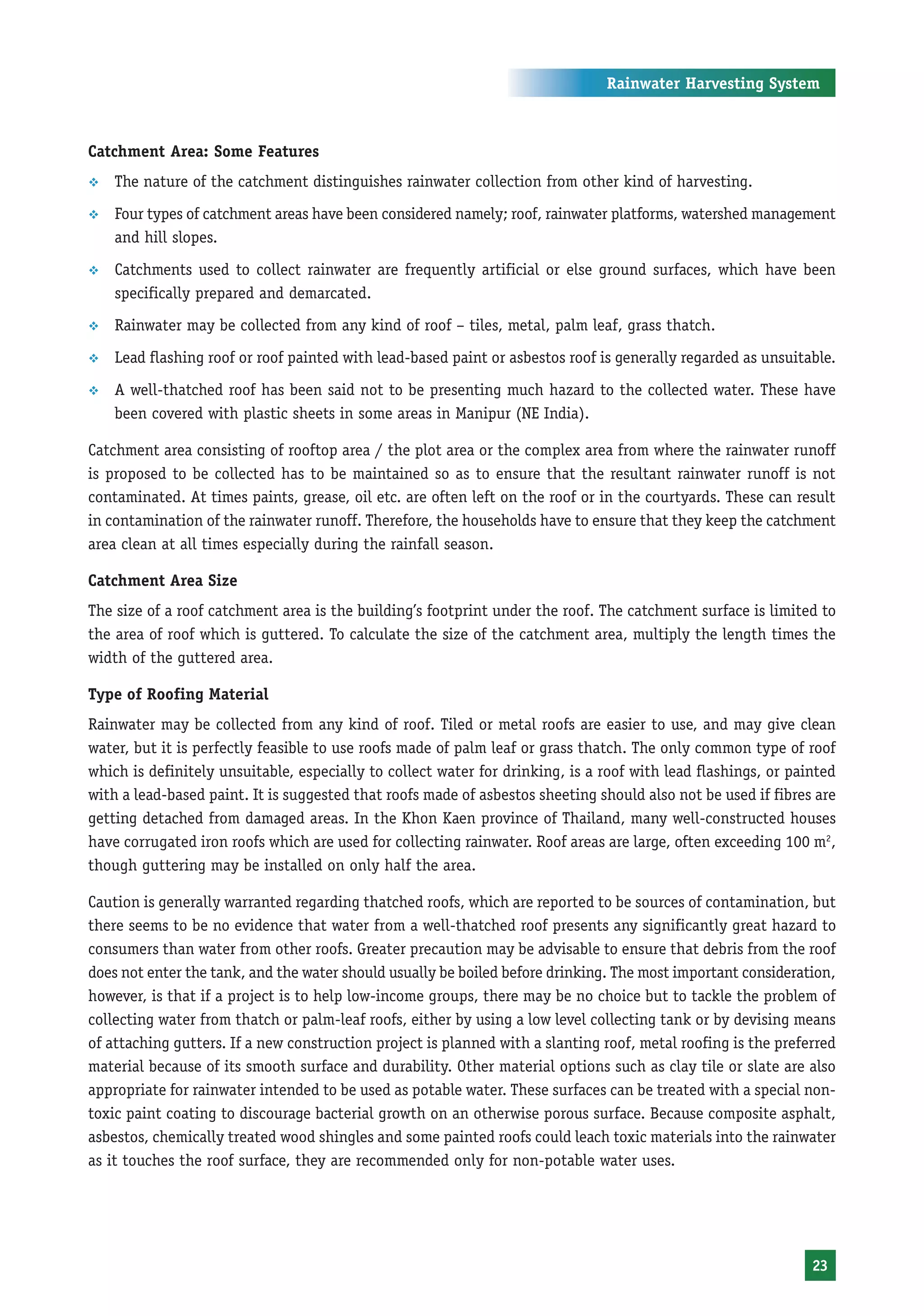 Rainwater Harvesting System



Catchment Area: Some Features
™   The nature of the catchment distinguishes rainwater collection from other kind of harvesting.
™   Four types of catchment areas have been considered namely; roof, rainwater platforms, watershed management
    and hill slopes.
™   Catchments used to collect rainwater are frequently artificial or else ground surfaces, which have been
    specifically prepared and demarcated.
™   Rainwater may be collected from any kind of roof – tiles, metal, palm leaf, grass thatch.
™   Lead flashing roof or roof painted with lead-based paint or asbestos roof is generally regarded as unsuitable.
™   A well-thatched roof has been said not to be presenting much hazard to the collected water. These have
    been covered with plastic sheets in some areas in Manipur (NE India).

Catchment area consisting of rooftop area / the plot area or the complex area from where the rainwater runoff
is proposed to be collected has to be maintained so as to ensure that the resultant rainwater runoff is not
contaminated. At times paints, grease, oil etc. are often left on the roof or in the courtyards. These can result
in contamination of the rainwater runoff. Therefore, the households have to ensure that they keep the catchment
area clean at all times especially during the rainfall season.

Catchment Area Size
The size of a roof catchment area is the building’s footprint under the roof. The catchment surface is limited to
the area of roof which is guttered. To calculate the size of the catchment area, multiply the length times the
width of the guttered area.

Type of Roofing Material
Rainwater may be collected from any kind of roof. Tiled or metal roofs are easier to use, and may give clean
water, but it is perfectly feasible to use roofs made of palm leaf or grass thatch. The only common type of roof
which is definitely unsuitable, especially to collect water for drinking, is a roof with lead flashings, or painted
with a lead-based paint. It is suggested that roofs made of asbestos sheeting should also not be used if fibres are
getting detached from damaged areas. In the Khon Kaen province of Thailand, many well-constructed houses
have corrugated iron roofs which are used for collecting rainwater. Roof areas are large, often exceeding 100 m2,
though guttering may be installed on only half the area.

Caution is generally warranted regarding thatched roofs, which are reported to be sources of contamination, but
there seems to be no evidence that water from a well-thatched roof presents any significantly great hazard to
consumers than water from other roofs. Greater precaution may be advisable to ensure that debris from the roof
does not enter the tank, and the water should usually be boiled before drinking. The most important consideration,
however, is that if a project is to help low-income groups, there may be no choice but to tackle the problem of
collecting water from thatch or palm-leaf roofs, either by using a low level collecting tank or by devising means
of attaching gutters. If a new construction project is planned with a slanting roof, metal roofing is the preferred
material because of its smooth surface and durability. Other material options such as clay tile or slate are also
appropriate for rainwater intended to be used as potable water. These surfaces can be treated with a special non-
toxic paint coating to discourage bacterial growth on an otherwise porous surface. Because composite asphalt,
asbestos, chemically treated wood shingles and some painted roofs could leach toxic materials into the rainwater
as it touches the roof surface, they are recommended only for non-potable water uses.




                                                                                                               23
 