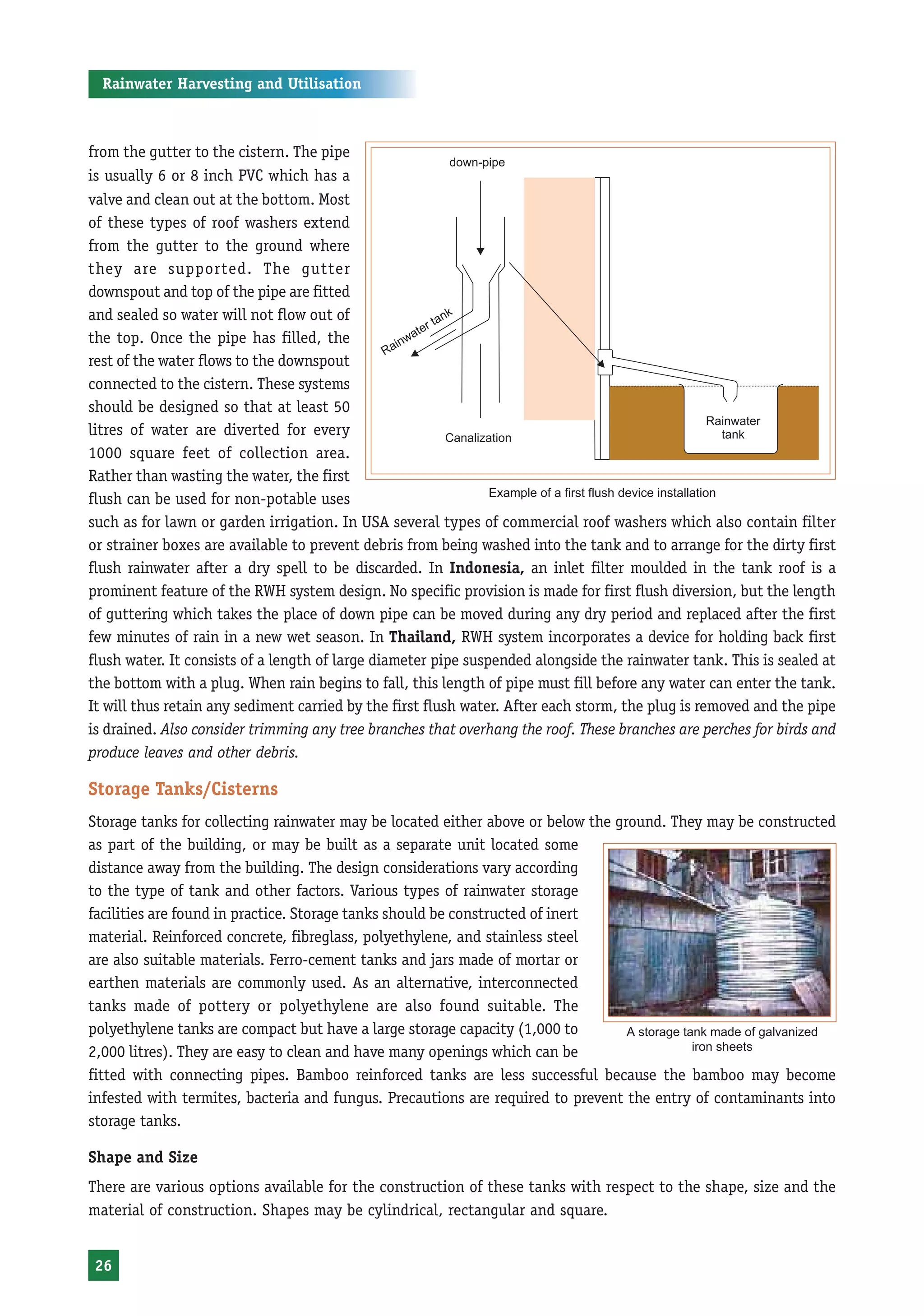 Rainwater Harvesting and Utilisation



from the gutter to the cistern. The pipe
is usually 6 or 8 inch PVC which has a
valve and clean out at the bottom. Most
of these types of roof washers extend
from the gutter to the ground where
they are supported. The gutter
downspout and top of the pipe are fitted
and sealed so water will not flow out of
the top. Once the pipe has filled, the
rest of the water flows to the downspout
connected to the cistern. These systems
should be designed so that at least 50
litres of water are diverted for every
1000 square feet of collection area.
Rather than wasting the water, the first
                                                                Example of a first flush device installation
flush can be used for non-potable uses
such as for lawn or garden irrigation. In USA several types of commercial roof washers which also contain filter
or strainer boxes are available to prevent debris from being washed into the tank and to arrange for the dirty first
flush rainwater after a dry spell to be discarded. In Indonesia, an inlet filter moulded in the tank roof is a
prominent feature of the RWH system design. No specific provision is made for first flush diversion, but the length
of guttering which takes the place of down pipe can be moved during any dry period and replaced after the first
few minutes of rain in a new wet season. In Thailand, RWH system incorporates a device for holding back first
flush water. It consists of a length of large diameter pipe suspended alongside the rainwater tank. This is sealed at
the bottom with a plug. When rain begins to fall, this length of pipe must fill before any water can enter the tank.
It will thus retain any sediment carried by the first flush water. After each storm, the plug is removed and the pipe
is drained. Also consider trimming any tree branches that overhang the roof. These branches are perches for birds and
produce leaves and other debris.

Storage Tanks/Cisterns
Storage tanks for collecting rainwater may be located either above or below the ground. They may be constructed
as part of the building, or may be built as a separate unit located some
distance away from the building. The design considerations vary according
to the type of tank and other factors. Various types of rainwater storage
facilities are found in practice. Storage tanks should be constructed of inert
material. Reinforced concrete, fibreglass, polyethylene, and stainless steel
are also suitable materials. Ferro-cement tanks and jars made of mortar or
earthen materials are commonly used. As an alternative, interconnected
tanks made of pottery or polyethylene are also found suitable. The
polyethylene tanks are compact but have a large storage capacity (1,000 to        A storage tank made of galvanized
2,000 litres). They are easy to clean and have many openings which can be                     iron sheets

fitted with connecting pipes. Bamboo reinforced tanks are less successful because the bamboo may become
infested with termites, bacteria and fungus. Precautions are required to prevent the entry of contaminants into
storage tanks.

Shape and Size
There are various options available for the construction of these tanks with respect to the shape, size and the
material of construction. Shapes may be cylindrical, rectangular and square.


 26
 
