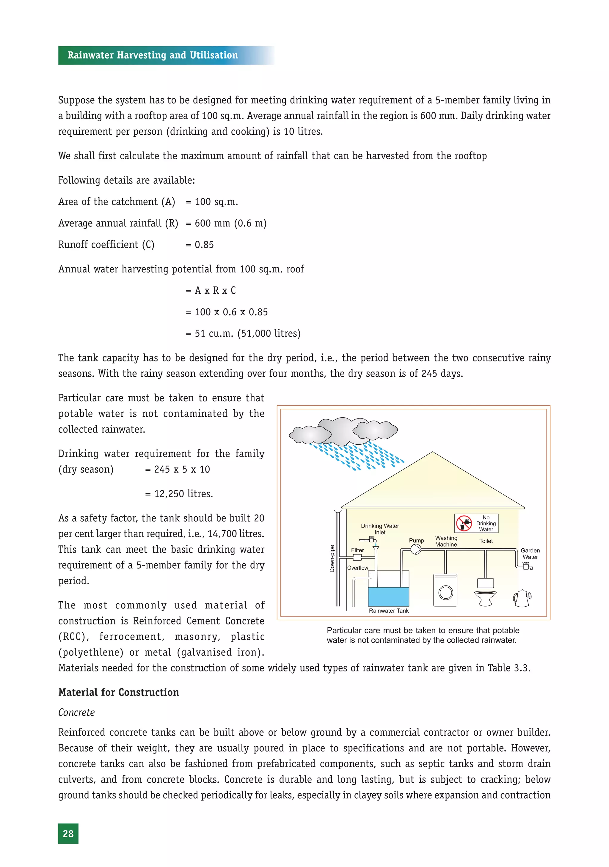 Rainwater Harvesting and Utilisation



Suppose the system has to be designed for meeting drinking water requirement of a 5-member family living in
a building with a rooftop area of 100 sq.m. Average annual rainfall in the region is 600 mm. Daily drinking water
requirement per person (drinking and cooking) is 10 litres.

We shall first calculate the maximum amount of rainfall that can be harvested from the rooftop

Following details are available:
Area of the catchment (A) = 100 sq.m.

Average annual rainfall (R) = 600 mm (0.6 m)
Runoff coefficient (C)         = 0.85

Annual water harvesting potential from 100 sq.m. roof
                               =AxRxC

                               = 100 x 0.6 x 0.85
                               = 51 cu.m. (51,000 litres)

The tank capacity has to be designed for the dry period, i.e., the period between the two consecutive rainy
seasons. With the rainy season extending over four months, the dry season is of 245 days.

Particular care must be taken to ensure that
potable water is not contaminated by the
collected rainwater.

Drinking water requirement for the family
(dry season)     = 245 x 5 x 10

                     = 12,250 litres.

As a safety factor, the tank should be built 20
per cent larger than required, i.e., 14,700 litres.
This tank can meet the basic drinking water
requirement of a 5-member family for the dry
period.

The most commonly used material of
construction is Reinforced Cement Concrete
                                                           Particular care must be taken to ensure that potable
(RCC), ferrocement, masonry, plastic                       water is not contaminated by the collected rainwater.
(polyethlene) or metal (galvanised iron).
Materials needed for the construction of some widely used types of rainwater tank are given in Table 3.3.

Material for Construction
Concrete
Reinforced concrete tanks can be built above or below ground by a commercial contractor or owner builder.
Because of their weight, they are usually poured in place to specifications and are not portable. However,
concrete tanks can also be fashioned from prefabricated components, such as septic tanks and storm drain
culverts, and from concrete blocks. Concrete is durable and long lasting, but is subject to cracking; below
ground tanks should be checked periodically for leaks, especially in clayey soils where expansion and contraction


 28
 