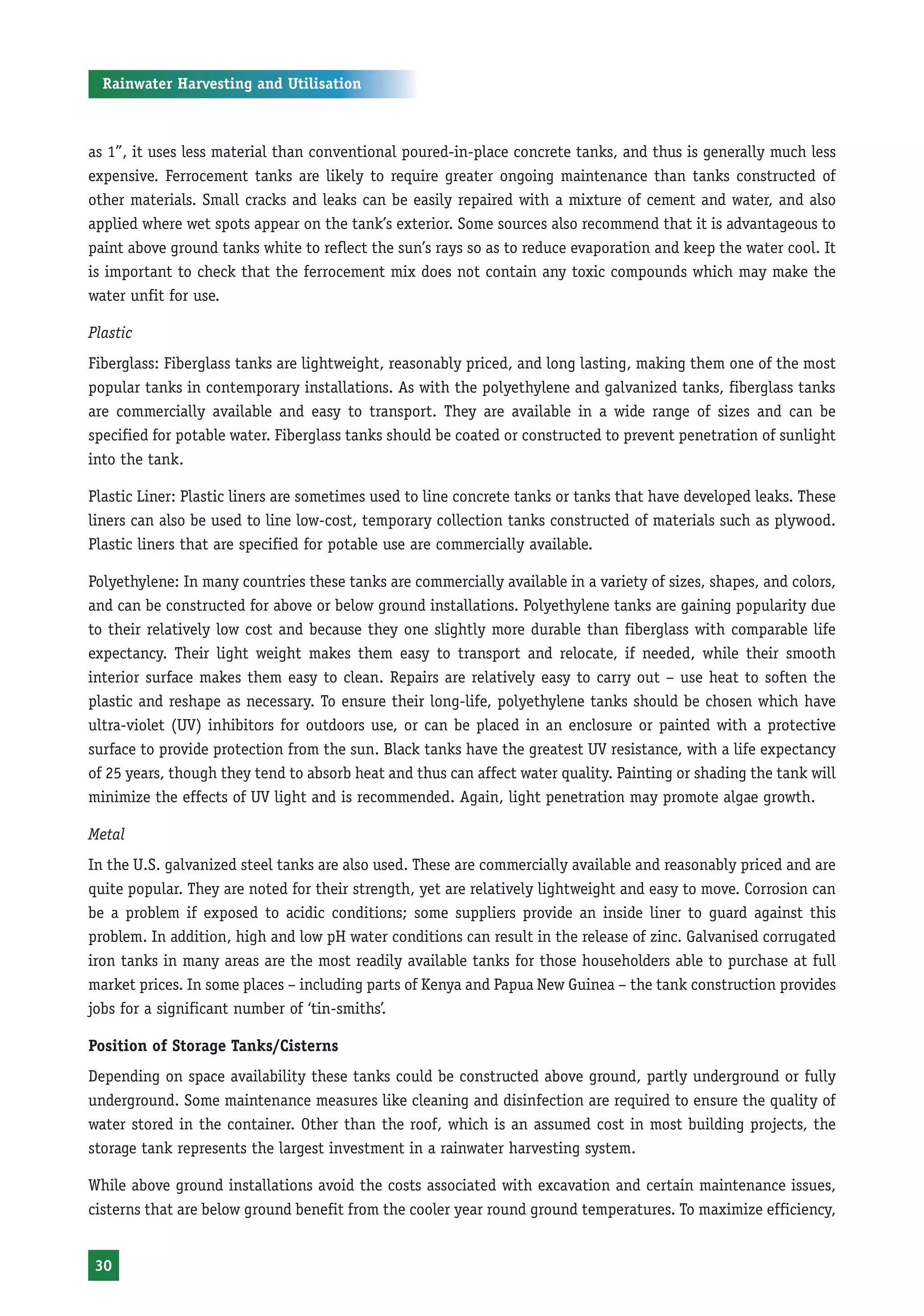 Rainwater Harvesting and Utilisation



as 1”, it uses less material than conventional poured-in-place concrete tanks, and thus is generally much less
expensive. Ferrocement tanks are likely to require greater ongoing maintenance than tanks constructed of
other materials. Small cracks and leaks can be easily repaired with a mixture of cement and water, and also
applied where wet spots appear on the tank’s exterior. Some sources also recommend that it is advantageous to
paint above ground tanks white to reflect the sun’s rays so as to reduce evaporation and keep the water cool. It
is important to check that the ferrocement mix does not contain any toxic compounds which may make the
water unfit for use.

Plastic
Fiberglass: Fiberglass tanks are lightweight, reasonably priced, and long lasting, making them one of the most
popular tanks in contemporary installations. As with the polyethylene and galvanized tanks, fiberglass tanks
are commercially available and easy to transport. They are available in a wide range of sizes and can be
specified for potable water. Fiberglass tanks should be coated or constructed to prevent penetration of sunlight
into the tank.

Plastic Liner: Plastic liners are sometimes used to line concrete tanks or tanks that have developed leaks. These
liners can also be used to line low-cost, temporary collection tanks constructed of materials such as plywood.
Plastic liners that are specified for potable use are commercially available.

Polyethylene: In many countries these tanks are commercially available in a variety of sizes, shapes, and colors,
and can be constructed for above or below ground installations. Polyethylene tanks are gaining popularity due
to their relatively low cost and because they one slightly more durable than fiberglass with comparable life
expectancy. Their light weight makes them easy to transport and relocate, if needed, while their smooth
interior surface makes them easy to clean. Repairs are relatively easy to carry out – use heat to soften the
plastic and reshape as necessary. To ensure their long-life, polyethylene tanks should be chosen which have
ultra-violet (UV) inhibitors for outdoors use, or can be placed in an enclosure or painted with a protective
surface to provide protection from the sun. Black tanks have the greatest UV resistance, with a life expectancy
of 25 years, though they tend to absorb heat and thus can affect water quality. Painting or shading the tank will
minimize the effects of UV light and is recommended. Again, light penetration may promote algae growth.

Metal
In the U.S. galvanized steel tanks are also used. These are commercially available and reasonably priced and are
quite popular. They are noted for their strength, yet are relatively lightweight and easy to move. Corrosion can
be a problem if exposed to acidic conditions; some suppliers provide an inside liner to guard against this
problem. In addition, high and low pH water conditions can result in the release of zinc. Galvanised corrugated
iron tanks in many areas are the most readily available tanks for those householders able to purchase at full
market prices. In some places – including parts of Kenya and Papua New Guinea – the tank construction provides
jobs for a significant number of ‘tin-smiths’.

Position of Storage Tanks/Cisterns
Depending on space availability these tanks could be constructed above ground, partly underground or fully
underground. Some maintenance measures like cleaning and disinfection are required to ensure the quality of
water stored in the container. Other than the roof, which is an assumed cost in most building projects, the
storage tank represents the largest investment in a rainwater harvesting system.

While above ground installations avoid the costs associated with excavation and certain maintenance issues,
cisterns that are below ground benefit from the cooler year round ground temperatures. To maximize efficiency,


 30
 
