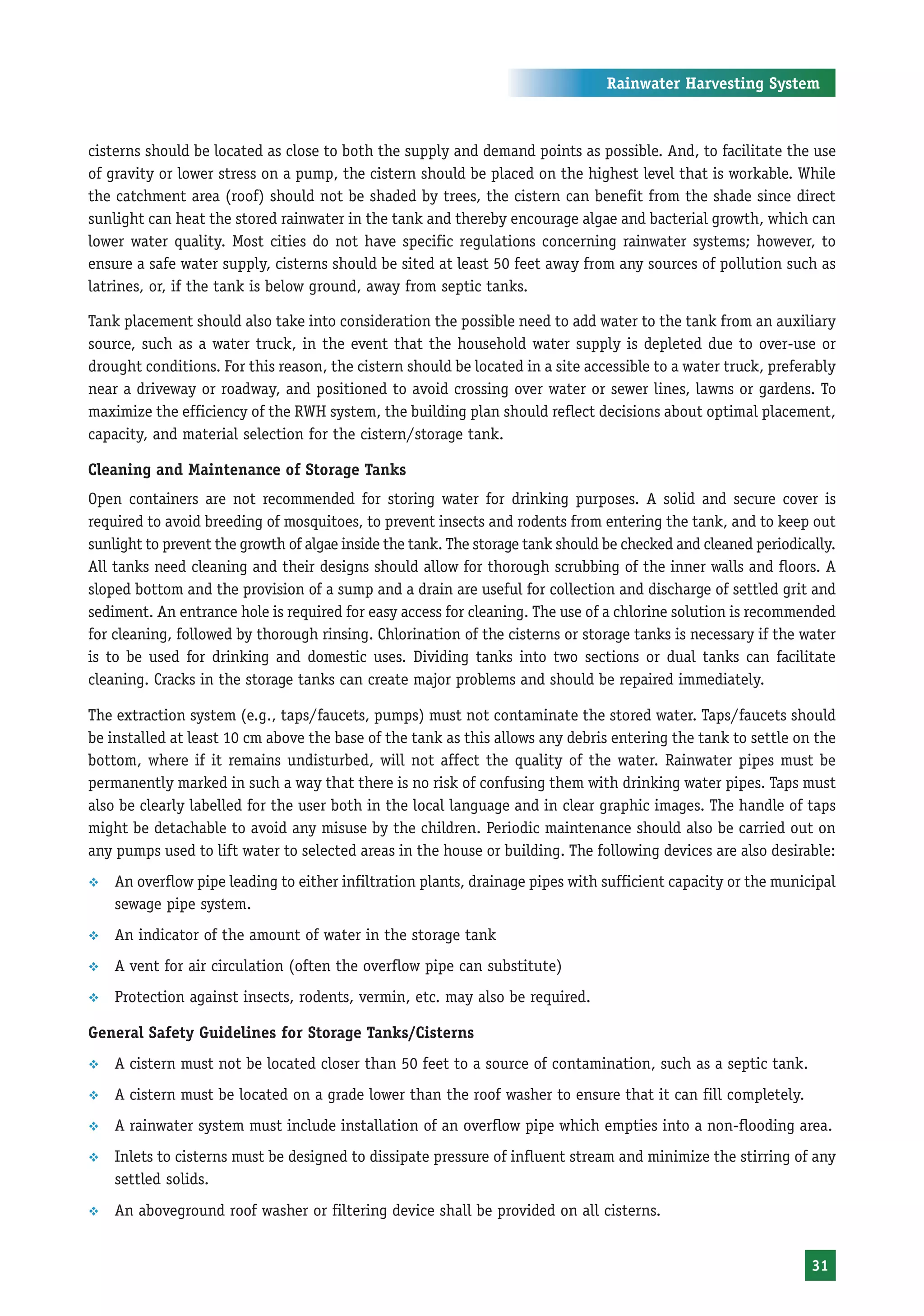 Rainwater Harvesting System



cisterns should be located as close to both the supply and demand points as possible. And, to facilitate the use
of gravity or lower stress on a pump, the cistern should be placed on the highest level that is workable. While
the catchment area (roof) should not be shaded by trees, the cistern can benefit from the shade since direct
sunlight can heat the stored rainwater in the tank and thereby encourage algae and bacterial growth, which can
lower water quality. Most cities do not have specific regulations concerning rainwater systems; however, to
ensure a safe water supply, cisterns should be sited at least 50 feet away from any sources of pollution such as
latrines, or, if the tank is below ground, away from septic tanks.

Tank placement should also take into consideration the possible need to add water to the tank from an auxiliary
source, such as a water truck, in the event that the household water supply is depleted due to over-use or
drought conditions. For this reason, the cistern should be located in a site accessible to a water truck, preferably
near a driveway or roadway, and positioned to avoid crossing over water or sewer lines, lawns or gardens. To
maximize the efficiency of the RWH system, the building plan should reflect decisions about optimal placement,
capacity, and material selection for the cistern/storage tank.

Cleaning and Maintenance of Storage Tanks
Open containers are not recommended for storing water for drinking purposes. A solid and secure cover is
required to avoid breeding of mosquitoes, to prevent insects and rodents from entering the tank, and to keep out
sunlight to prevent the growth of algae inside the tank. The storage tank should be checked and cleaned periodically.
All tanks need cleaning and their designs should allow for thorough scrubbing of the inner walls and floors. A
sloped bottom and the provision of a sump and a drain are useful for collection and discharge of settled grit and
sediment. An entrance hole is required for easy access for cleaning. The use of a chlorine solution is recommended
for cleaning, followed by thorough rinsing. Chlorination of the cisterns or storage tanks is necessary if the water
is to be used for drinking and domestic uses. Dividing tanks into two sections or dual tanks can facilitate
cleaning. Cracks in the storage tanks can create major problems and should be repaired immediately.

The extraction system (e.g., taps/faucets, pumps) must not contaminate the stored water. Taps/faucets should
be installed at least 10 cm above the base of the tank as this allows any debris entering the tank to settle on the
bottom, where if it remains undisturbed, will not affect the quality of the water. Rainwater pipes must be
permanently marked in such a way that there is no risk of confusing them with drinking water pipes. Taps must
also be clearly labelled for the user both in the local language and in clear graphic images. The handle of taps
might be detachable to avoid any misuse by the children. Periodic maintenance should also be carried out on
any pumps used to lift water to selected areas in the house or building. The following devices are also desirable:
™   An overflow pipe leading to either infiltration plants, drainage pipes with sufficient capacity or the municipal
    sewage pipe system.
™   An indicator of the amount of water in the storage tank
™   A vent for air circulation (often the overflow pipe can substitute)
™   Protection against insects, rodents, vermin, etc. may also be required.

General Safety Guidelines for Storage Tanks/Cisterns
™   A cistern must not be located closer than 50 feet to a source of contamination, such as a septic tank.
™   A cistern must be located on a grade lower than the roof washer to ensure that it can fill completely.
™   A rainwater system must include installation of an overflow pipe which empties into a non-flooding area.
™   Inlets to cisterns must be designed to dissipate pressure of influent stream and minimize the stirring of any
    settled solids.
™   An aboveground roof washer or filtering device shall be provided on all cisterns.


                                                                                                                 31
 