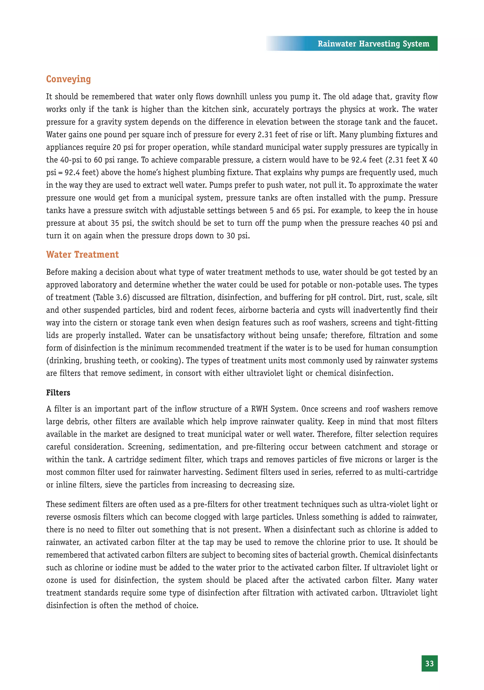Rainwater Harvesting System



Conveying
It should be remembered that water only flows downhill unless you pump it. The old adage that, gravity flow
works only if the tank is higher than the kitchen sink, accurately portrays the physics at work. The water
pressure for a gravity system depends on the difference in elevation between the storage tank and the faucet.
Water gains one pound per square inch of pressure for every 2.31 feet of rise or lift. Many plumbing fixtures and
appliances require 20 psi for proper operation, while standard municipal water supply pressures are typically in
the 40-psi to 60 psi range. To achieve comparable pressure, a cistern would have to be 92.4 feet (2.31 feet X 40
psi = 92.4 feet) above the home’s highest plumbing fixture. That explains why pumps are frequently used, much
in the way they are used to extract well water. Pumps prefer to push water, not pull it. To approximate the water
pressure one would get from a municipal system, pressure tanks are often installed with the pump. Pressure
tanks have a pressure switch with adjustable settings between 5 and 65 psi. For example, to keep the in house
pressure at about 35 psi, the switch should be set to turn off the pump when the pressure reaches 40 psi and
turn it on again when the pressure drops down to 30 psi.

Water Treatment
Before making a decision about what type of water treatment methods to use, water should be got tested by an
approved laboratory and determine whether the water could be used for potable or non-potable uses. The types
of treatment (Table 3.6) discussed are filtration, disinfection, and buffering for pH control. Dirt, rust, scale, silt
and other suspended particles, bird and rodent feces, airborne bacteria and cysts will inadvertently find their
way into the cistern or storage tank even when design features such as roof washers, screens and tight-fitting
lids are properly installed. Water can be unsatisfactory without being unsafe; therefore, filtration and some
form of disinfection is the minimum recommended treatment if the water is to be used for human consumption
(drinking, brushing teeth, or cooking). The types of treatment units most commonly used by rainwater systems
are filters that remove sediment, in consort with either ultraviolet light or chemical disinfection.

Filters
A filter is an important part of the inflow structure of a RWH System. Once screens and roof washers remove
large debris, other filters are available which help improve rainwater quality. Keep in mind that most filters
available in the market are designed to treat municipal water or well water. Therefore, filter selection requires
careful consideration. Screening, sedimentation, and pre-filtering occur between catchment and storage or
within the tank. A cartridge sediment filter, which traps and removes particles of five microns or larger is the
most common filter used for rainwater harvesting. Sediment filters used in series, referred to as multi-cartridge
or inline filters, sieve the particles from increasing to decreasing size.

These sediment filters are often used as a pre-filters for other treatment techniques such as ultra-violet light or
reverse osmosis filters which can become clogged with large particles. Unless something is added to rainwater,
there is no need to filter out something that is not present. When a disinfectant such as chlorine is added to
rainwater, an activated carbon filter at the tap may be used to remove the chlorine prior to use. It should be
remembered that activated carbon filters are subject to becoming sites of bacterial growth. Chemical disinfectants
such as chlorine or iodine must be added to the water prior to the activated carbon filter. If ultraviolet light or
ozone is used for disinfection, the system should be placed after the activated carbon filter. Many water
treatment standards require some type of disinfection after filtration with activated carbon. Ultraviolet light
disinfection is often the method of choice.




                                                                                                                  33
 