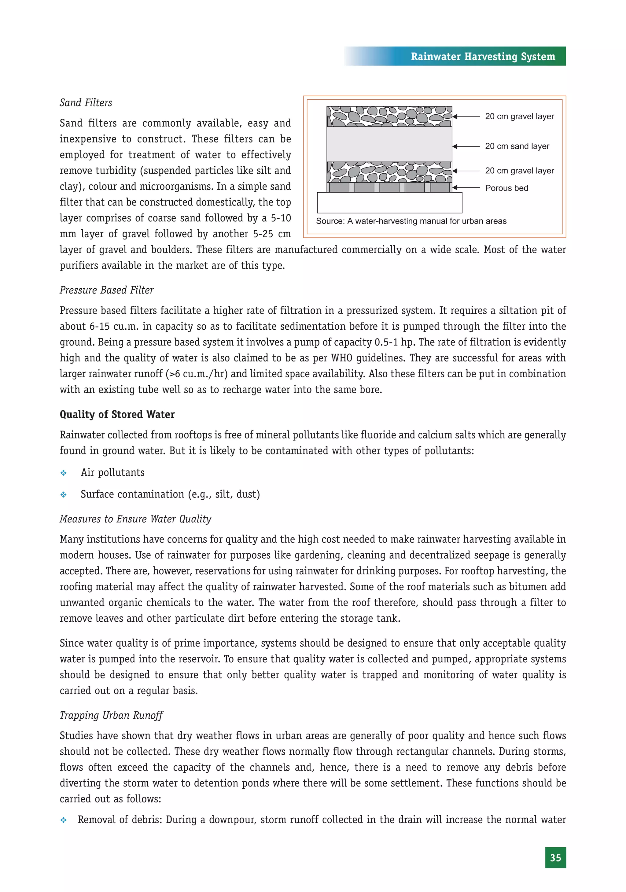 Rainwater Harvesting System



Sand Filters
Sand filters are commonly available, easy and
inexpensive to construct. These filters can be
employed for treatment of water to effectively
remove turbidity (suspended particles like silt and
clay), colour and microorganisms. In a simple sand
filter that can be constructed domestically, the top
layer comprises of coarse sand followed by a 5-10       Source: A water-harvesting manual for urban areas
mm layer of gravel followed by another 5-25 cm
layer of gravel and boulders. These filters are manufactured commercially on a wide scale. Most of the water
purifiers available in the market are of this type.

Pressure Based Filter
Pressure based filters facilitate a higher rate of filtration in a pressurized system. It requires a siltation pit of
about 6-15 cu.m. in capacity so as to facilitate sedimentation before it is pumped through the filter into the
ground. Being a pressure based system it involves a pump of capacity 0.5-1 hp. The rate of filtration is evidently
high and the quality of water is also claimed to be as per WHO guidelines. They are successful for areas with
larger rainwater runoff (>6 cu.m./hr) and limited space availability. Also these filters can be put in combination
with an existing tube well so as to recharge water into the same bore.

Quality of Stored Water
Rainwater collected from rooftops is free of mineral pollutants like fluoride and calcium salts which are generally
found in ground water. But it is likely to be contaminated with other types of pollutants:
™   Air pollutants
™   Surface contamination (e.g., silt, dust)

Measures to Ensure Water Quality
Many institutions have concerns for quality and the high cost needed to make rainwater harvesting available in
modern houses. Use of rainwater for purposes like gardening, cleaning and decentralized seepage is generally
accepted. There are, however, reservations for using rainwater for drinking purposes. For rooftop harvesting, the
roofing material may affect the quality of rainwater harvested. Some of the roof materials such as bitumen add
unwanted organic chemicals to the water. The water from the roof therefore, should pass through a filter to
remove leaves and other particulate dirt before entering the storage tank.

Since water quality is of prime importance, systems should be designed to ensure that only acceptable quality
water is pumped into the reservoir. To ensure that quality water is collected and pumped, appropriate systems
should be designed to ensure that only better quality water is trapped and monitoring of water quality is
carried out on a regular basis.

Trapping Urban Runoff
Studies have shown that dry weather flows in urban areas are generally of poor quality and hence such flows
should not be collected. These dry weather flows normally flow through rectangular channels. During storms,
flows often exceed the capacity of the channels and, hence, there is a need to remove any debris before
diverting the storm water to detention ponds where there will be some settlement. These functions should be
carried out as follows:
™   Removal of debris: During a downpour, storm runoff collected in the drain will increase the normal water


                                                                                                                 35
 