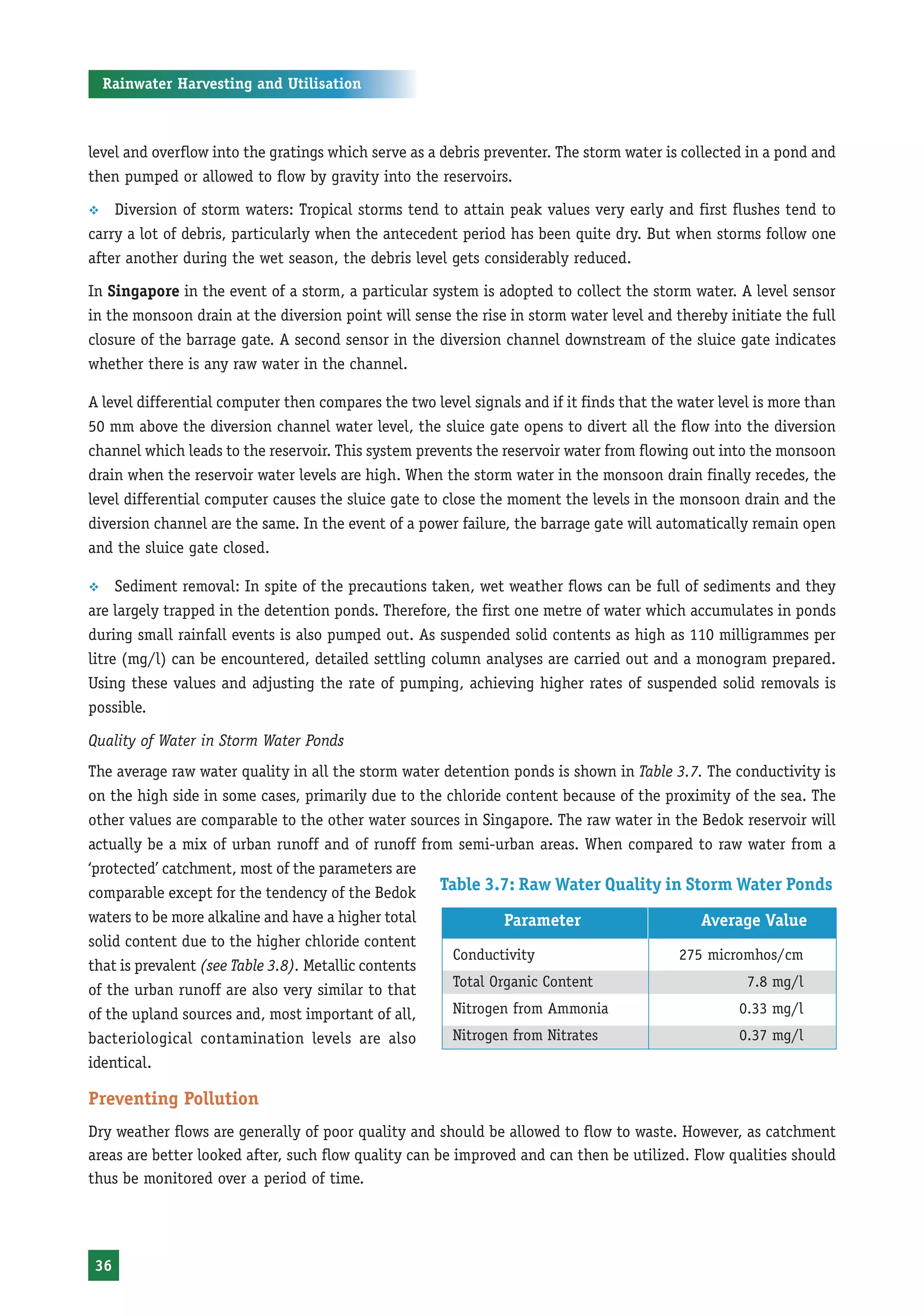 Rainwater Harvesting and Utilisation



level and overflow into the gratings which serve as a debris preventer. The storm water is collected in a pond and
then pumped or allowed to flow by gravity into the reservoirs.

™   Diversion of storm waters: Tropical storms tend to attain peak values very early and first flushes tend to
carry a lot of debris, particularly when the antecedent period has been quite dry. But when storms follow one
after another during the wet season, the debris level gets considerably reduced.

In Singapore in the event of a storm, a particular system is adopted to collect the storm water. A level sensor
in the monsoon drain at the diversion point will sense the rise in storm water level and thereby initiate the full
closure of the barrage gate. A second sensor in the diversion channel downstream of the sluice gate indicates
whether there is any raw water in the channel.

A level differential computer then compares the two level signals and if it finds that the water level is more than
50 mm above the diversion channel water level, the sluice gate opens to divert all the flow into the diversion
channel which leads to the reservoir. This system prevents the reservoir water from flowing out into the monsoon
drain when the reservoir water levels are high. When the storm water in the monsoon drain finally recedes, the
level differential computer causes the sluice gate to close the moment the levels in the monsoon drain and the
diversion channel are the same. In the event of a power failure, the barrage gate will automatically remain open
and the sluice gate closed.

™    Sediment removal: In spite of the precautions taken, wet weather flows can be full of sediments and they
are largely trapped in the detention ponds. Therefore, the first one metre of water which accumulates in ponds
during small rainfall events is also pumped out. As suspended solid contents as high as 110 milligrammes per
litre (mg/l) can be encountered, detailed settling column analyses are carried out and a monogram prepared.
Using these values and adjusting the rate of pumping, achieving higher rates of suspended solid removals is
possible.

Quality of Water in Storm Water Ponds
The average raw water quality in all the storm water detention ponds is shown in Table 3.7. The conductivity is
on the high side in some cases, primarily due to the chloride content because of the proximity of the sea. The
other values are comparable to the other water sources in Singapore. The raw water in the Bedok reservoir will
actually be a mix of urban runoff and of runoff from semi-urban areas. When compared to raw water from a
‘protected’ catchment, most of the parameters are
comparable except for the tendency of the Bedok Table 3.7: Raw Water Quality in Storm Water Ponds
waters to be more alkaline and have a higher total            Parameter                    Average Value
solid content due to the higher chloride content
                                                      Conductivity                     275 micromhos/cm
that is prevalent (see Table 3.8). Metallic contents
                                                      Total Organic Content                       7.8 mg/l
of the urban runoff are also very similar to that
of the upland sources and, most important of all,     Nitrogen from Ammonia                      0.33 mg/l
bacteriological contamination levels are also         Nitrogen from Nitrates                     0.37 mg/l
identical.

Preventing Pollution
Dry weather flows are generally of poor quality and should be allowed to flow to waste. However, as catchment
areas are better looked after, such flow quality can be improved and can then be utilized. Flow qualities should
thus be monitored over a period of time.




 36
 