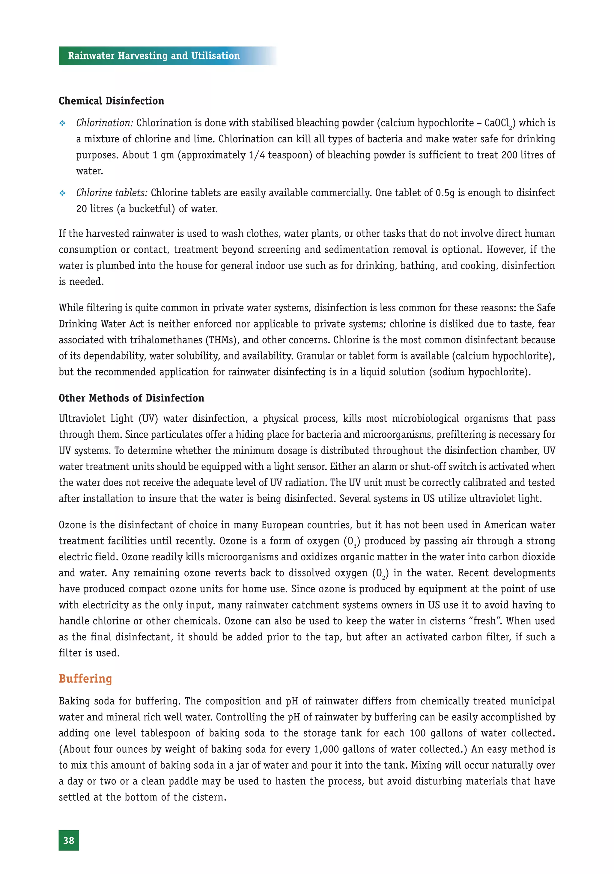 Rainwater Harvesting and Utilisation



Chemical Disinfection

™     Chlorination: Chlorination is done with stabilised bleaching powder (calcium hypochlorite – CaOCl2) which is
      a mixture of chlorine and lime. Chlorination can kill all types of bacteria and make water safe for drinking
      purposes. About 1 gm (approximately 1/4 teaspoon) of bleaching powder is sufficient to treat 200 litres of
      water.

™     Chlorine tablets: Chlorine tablets are easily available commercially. One tablet of 0.5g is enough to disinfect
      20 litres (a bucketful) of water.

If the harvested rainwater is used to wash clothes, water plants, or other tasks that do not involve direct human
consumption or contact, treatment beyond screening and sedimentation removal is optional. However, if the
water is plumbed into the house for general indoor use such as for drinking, bathing, and cooking, disinfection
is needed.

While filtering is quite common in private water systems, disinfection is less common for these reasons: the Safe
Drinking Water Act is neither enforced nor applicable to private systems; chlorine is disliked due to taste, fear
associated with trihalomethanes (THMs), and other concerns. Chlorine is the most common disinfectant because
of its dependability, water solubility, and availability. Granular or tablet form is available (calcium hypochlorite),
but the recommended application for rainwater disinfecting is in a liquid solution (sodium hypochlorite).

Other Methods of Disinfection
Ultraviolet Light (UV) water disinfection, a physical process, kills most microbiological organisms that pass
through them. Since particulates offer a hiding place for bacteria and microorganisms, prefiltering is necessary for
UV systems. To determine whether the minimum dosage is distributed throughout the disinfection chamber, UV
water treatment units should be equipped with a light sensor. Either an alarm or shut-off switch is activated when
the water does not receive the adequate level of UV radiation. The UV unit must be correctly calibrated and tested
after installation to insure that the water is being disinfected. Several systems in US utilize ultraviolet light.

Ozone is the disinfectant of choice in many European countries, but it has not been used in American water
treatment facilities until recently. Ozone is a form of oxygen (O3) produced by passing air through a strong
electric field. Ozone readily kills microorganisms and oxidizes organic matter in the water into carbon dioxide
and water. Any remaining ozone reverts back to dissolved oxygen (O2) in the water. Recent developments
have produced compact ozone units for home use. Since ozone is produced by equipment at the point of use
with electricity as the only input, many rainwater catchment systems owners in US use it to avoid having to
handle chlorine or other chemicals. Ozone can also be used to keep the water in cisterns “fresh”. When used
as the final disinfectant, it should be added prior to the tap, but after an activated carbon filter, if such a
filter is used.

Buffering
Baking soda for buffering. The composition and pH of rainwater differs from chemically treated municipal
water and mineral rich well water. Controlling the pH of rainwater by buffering can be easily accomplished by
adding one level tablespoon of baking soda to the storage tank for each 100 gallons of water collected.
(About four ounces by weight of baking soda for every 1,000 gallons of water collected.) An easy method is
to mix this amount of baking soda in a jar of water and pour it into the tank. Mixing will occur naturally over
a day or two or a clean paddle may be used to hasten the process, but avoid disturbing materials that have
settled at the bottom of the cistern.


 38
 
