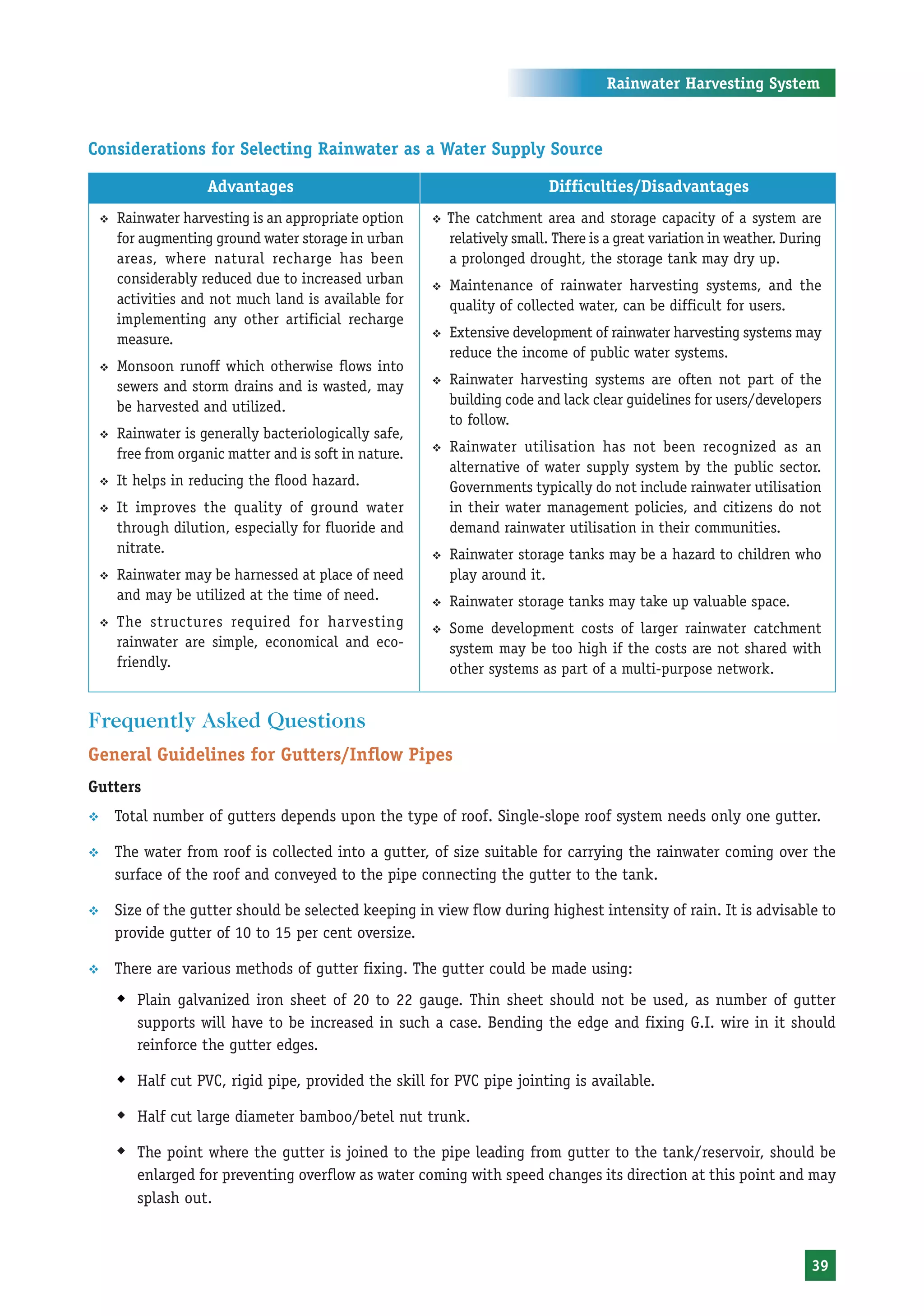Rainwater Harvesting System



Considerations for Selecting Rainwater as a Water Supply Source

                      Advantages                                               Difficulties/Disadvantages
    ™   Rainwater harvesting is an appropriate option     ™   The catchment area and storage capacity of a system are
        for augmenting ground water storage in urban          relatively small. There is a great variation in weather. During
        areas, where natural recharge has been                a prolonged drought, the storage tank may dry up.
        considerably reduced due to increased urban       ™   Maintenance of rainwater harvesting systems, and the
        activities and not much land is available for         quality of collected water, can be difficult for users.
        implementing any other artificial recharge
        measure.                                          ™   Extensive development of rainwater harvesting systems may
                                                              reduce the income of public water systems.
    ™   Monsoon runoff which otherwise flows into
        sewers and storm drains and is wasted, may        ™   Rainwater harvesting systems are often not part of the
        be harvested and utilized.                            building code and lack clear guidelines for users/developers
                                                              to follow.
    ™   Rainwater is generally bacteriologically safe,
        free from organic matter and is soft in nature.   ™   Rainwater utilisation has not been recognized as an
                                                              alternative of water supply system by the public sector.
    ™   It helps in reducing the flood hazard.                Governments typically do not include rainwater utilisation
    ™   It improves the quality of ground water               in their water management policies, and citizens do not
        through dilution, especially for fluoride and         demand rainwater utilisation in their communities.
        nitrate.                                          ™   Rainwater storage tanks may be a hazard to children who
    ™   Rainwater may be harnessed at place of need           play around it.
        and may be utilized at the time of need.          ™   Rainwater storage tanks may take up valuable space.
    ™   The structures required for harvesting            ™   Some development costs of larger rainwater catchment
        rainwater are simple, economical and eco-             system may be too high if the costs are not shared with
        friendly.                                             other systems as part of a multi-purpose network.


Frequently Asked Questions
General Guidelines for Gutters/Inflow Pipes
Gutters
™       Total number of gutters depends upon the type of roof. Single-slope roof system needs only one gutter.

™       The water from roof is collected into a gutter, of size suitable for carrying the rainwater coming over the
        surface of the roof and conveyed to the pipe connecting the gutter to the tank.

™       Size of the gutter should be selected keeping in view flow during highest intensity of rain. It is advisable to
        provide gutter of 10 to 15 per cent oversize.

™       There are various methods of gutter fixing. The gutter could be made using:
        Š Plain galvanized iron sheet of 20 to 22 gauge. Thin sheet should not be used, as number of gutter
           supports will have to be increased in such a case. Bending the edge and fixing G.I. wire in it should
           reinforce the gutter edges.

        Š Half cut PVC, rigid pipe, provided the skill for PVC pipe jointing is available.
        Š Half cut large diameter bamboo/betel nut trunk.
        Š The point where the gutter is joined to the pipe leading from gutter to the tank/reservoir, should be
           enlarged for preventing overflow as water coming with speed changes its direction at this point and may
           splash out.



                                                                                                                           39
 