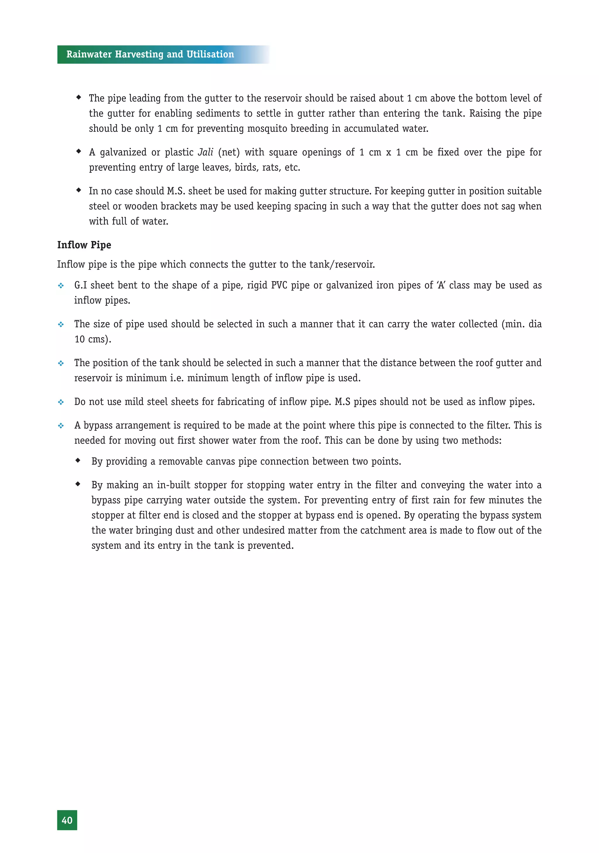 Rainwater Harvesting and Utilisation



     Š The pipe leading from the gutter to the reservoir should be raised about 1 cm above the bottom level of
        the gutter for enabling sediments to settle in gutter rather than entering the tank. Raising the pipe
        should be only 1 cm for preventing mosquito breeding in accumulated water.

     Š A galvanized or plastic Jali (net) with square openings of 1 cm x 1 cm be fixed over the pipe for
        preventing entry of large leaves, birds, rats, etc.

     Š In no case should M.S. sheet be used for making gutter structure. For keeping gutter in position suitable
        steel or wooden brackets may be used keeping spacing in such a way that the gutter does not sag when
        with full of water.

Inflow Pipe
Inflow pipe is the pipe which connects the gutter to the tank/reservoir.
™    G.I sheet bent to the shape of a pipe, rigid PVC pipe or galvanized iron pipes of ‘A’ class may be used as
     inflow pipes.

™    The size of pipe used should be selected in such a manner that it can carry the water collected (min. dia
     10 cms).

™    The position of the tank should be selected in such a manner that the distance between the roof gutter and
     reservoir is minimum i.e. minimum length of inflow pipe is used.

™    Do not use mild steel sheets for fabricating of inflow pipe. M.S pipes should not be used as inflow pipes.

™    A bypass arrangement is required to be made at the point where this pipe is connected to the filter. This is
     needed for moving out first shower water from the roof. This can be done by using two methods:
     Š By providing a removable canvas pipe connection between two points.
     Š By making an in-built stopper for stopping water entry in the filter and conveying the water into a
         bypass pipe carrying water outside the system. For preventing entry of first rain for few minutes the
         stopper at filter end is closed and the stopper at bypass end is opened. By operating the bypass system
         the water bringing dust and other undesired matter from the catchment area is made to flow out of the
         system and its entry in the tank is prevented.




40
 