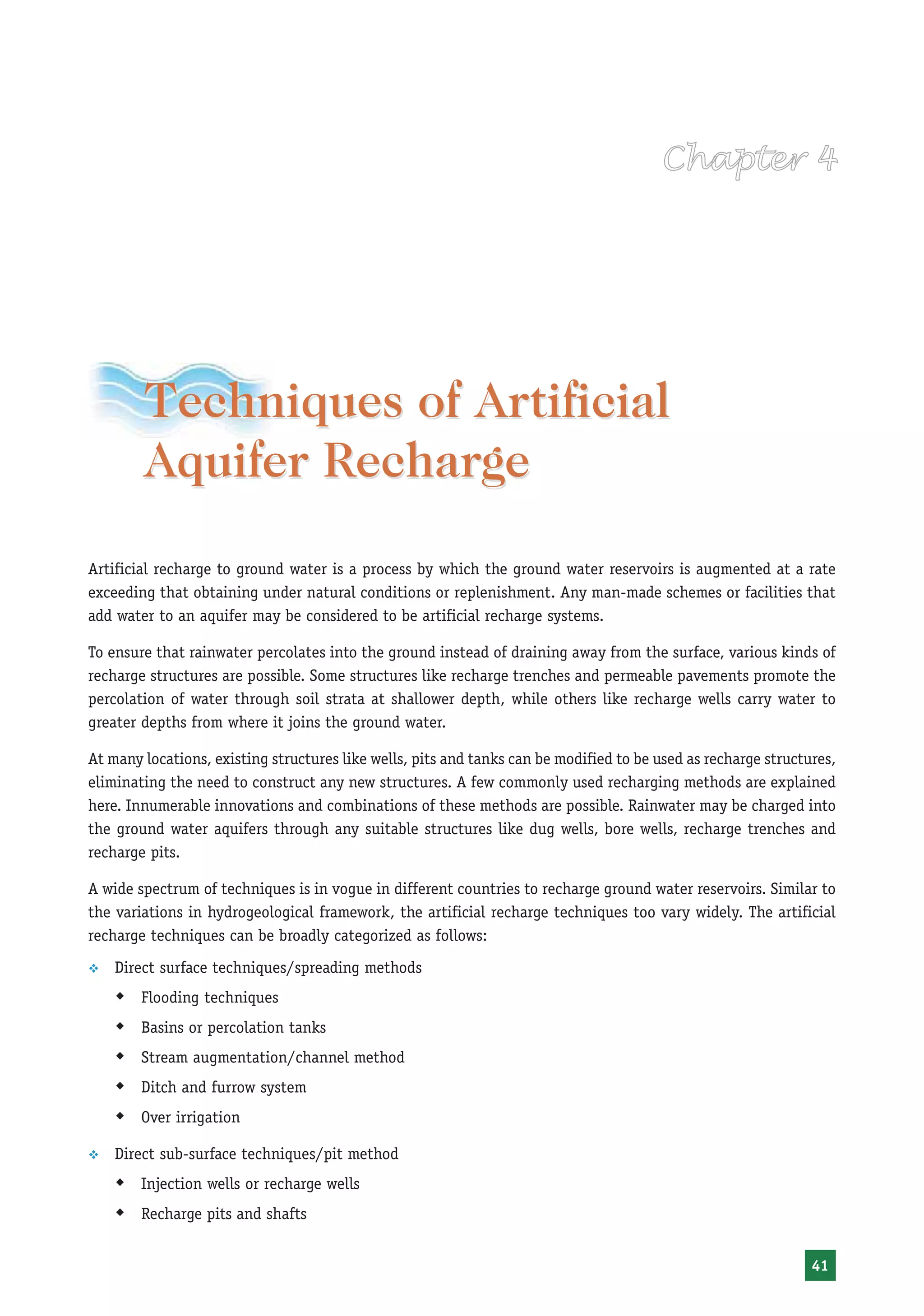 Techniques of Artificial
        Aquifer Recharge
Artificial recharge to ground water is a process by which the ground water reservoirs is augmented at a rate
exceeding that obtaining under natural conditions or replenishment. Any man-made schemes or facilities that
add water to an aquifer may be considered to be artificial recharge systems.

To ensure that rainwater percolates into the ground instead of draining away from the surface, various kinds of
recharge structures are possible. Some structures like recharge trenches and permeable pavements promote the
percolation of water through soil strata at shallower depth, while others like recharge wells carry water to
greater depths from where it joins the ground water.

At many locations, existing structures like wells, pits and tanks can be modified to be used as recharge structures,
eliminating the need to construct any new structures. A few commonly used recharging methods are explained
here. Innumerable innovations and combinations of these methods are possible. Rainwater may be charged into
the ground water aquifers through any suitable structures like dug wells, bore wells, recharge trenches and
recharge pits.

A wide spectrum of techniques is in vogue in different countries to recharge ground water reservoirs. Similar to
the variations in hydrogeological framework, the artificial recharge techniques too vary widely. The artificial
recharge techniques can be broadly categorized as follows:
™   Direct surface techniques/spreading methods
    Š Flooding techniques
    Š Basins or percolation tanks
    Š Stream augmentation/channel method
    Š Ditch and furrow system
    Š Over irrigation
™   Direct sub-surface techniques/pit method
    Š Injection wells or recharge wells
    Š Recharge pits and shafts

                                                                                                                41
 