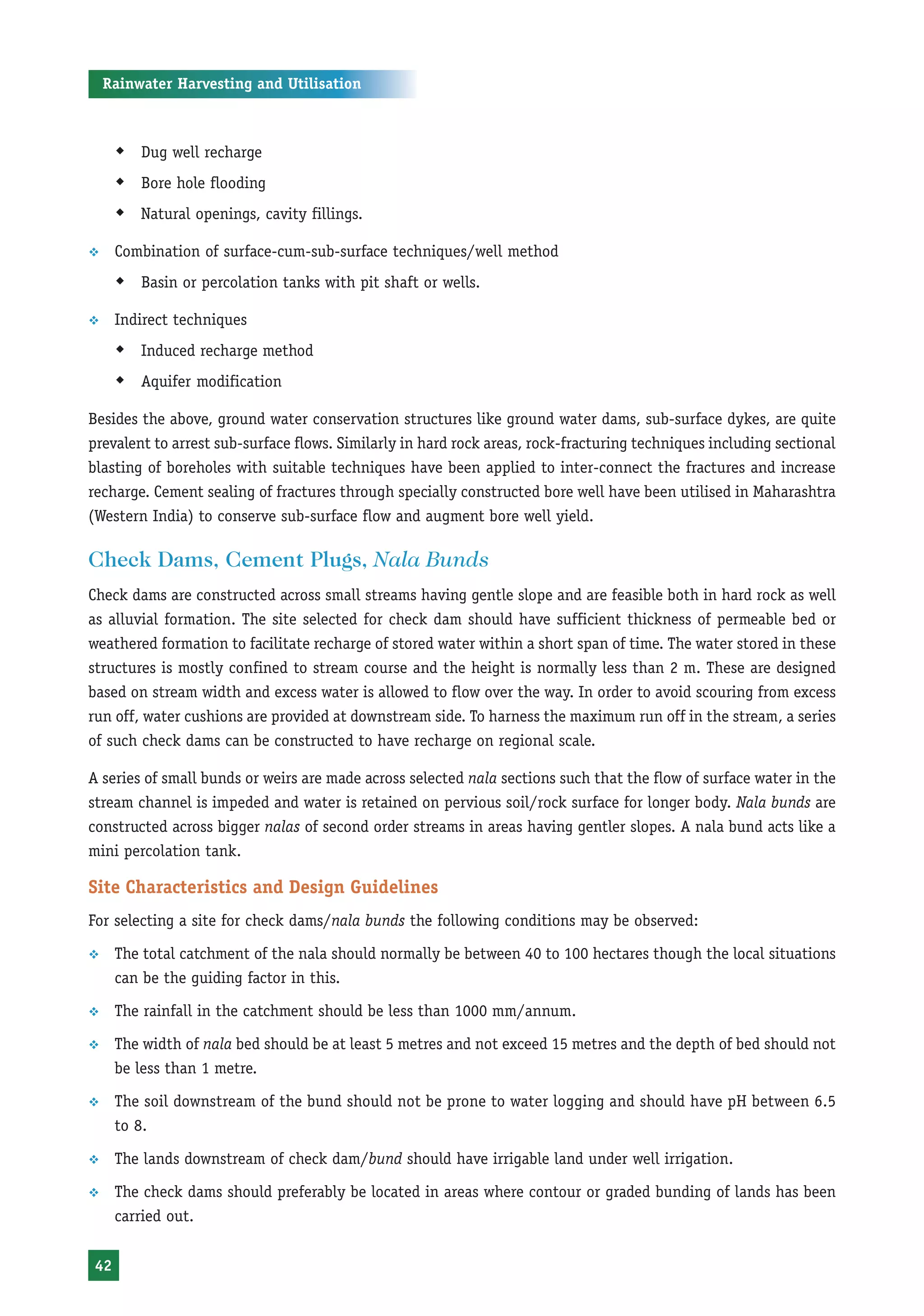 Rainwater Harvesting and Utilisation



      Š Dug well recharge
      Š Bore hole flooding
      Š Natural openings, cavity fillings.

™     Combination of surface-cum-sub-surface techniques/well method
      Š Basin or percolation tanks with pit shaft or wells.

™     Indirect techniques
      Š Induced recharge method
      Š Aquifer modification

Besides the above, ground water conservation structures like ground water dams, sub-surface dykes, are quite
prevalent to arrest sub-surface flows. Similarly in hard rock areas, rock-fracturing techniques including sectional
blasting of boreholes with suitable techniques have been applied to inter-connect the fractures and increase
recharge. Cement sealing of fractures through specially constructed bore well have been utilised in Maharashtra
(Western India) to conserve sub-surface flow and augment bore well yield.

Check Dams, Cement Plugs, Nala Bunds
Check dams are constructed across small streams having gentle slope and are feasible both in hard rock as well
as alluvial formation. The site selected for check dam should have sufficient thickness of permeable bed or
weathered formation to facilitate recharge of stored water within a short span of time. The water stored in these
structures is mostly confined to stream course and the height is normally less than 2 m. These are designed
based on stream width and excess water is allowed to flow over the way. In order to avoid scouring from excess
run off, water cushions are provided at downstream side. To harness the maximum run off in the stream, a series
of such check dams can be constructed to have recharge on regional scale.

A series of small bunds or weirs are made across selected nala sections such that the flow of surface water in the
stream channel is impeded and water is retained on pervious soil/rock surface for longer body. Nala bunds are
constructed across bigger nalas of second order streams in areas having gentler slopes. A nala bund acts like a
mini percolation tank.

Site Characteristics and Design Guidelines
For selecting a site for check dams/nala bunds the following conditions may be observed:

™     The total catchment of the nala should normally be between 40 to 100 hectares though the local situations
      can be the guiding factor in this.

™     The rainfall in the catchment should be less than 1000 mm/annum.

™     The width of nala bed should be at least 5 metres and not exceed 15 metres and the depth of bed should not
      be less than 1 metre.

™     The soil downstream of the bund should not be prone to water logging and should have pH between 6.5
      to 8.

™     The lands downstream of check dam/bund should have irrigable land under well irrigation.

™     The check dams should preferably be located in areas where contour or graded bunding of lands has been
      carried out.


 42
 