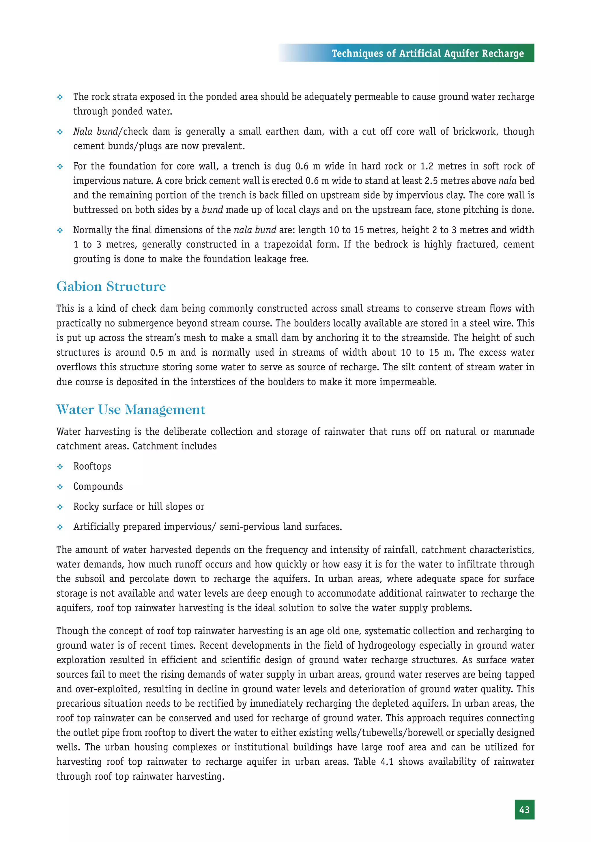 Techniques of Artificial Aquifer Recharge



™   The rock strata exposed in the ponded area should be adequately permeable to cause ground water recharge
    through ponded water.
™   Nala bund/check dam is generally a small earthen dam, with a cut off core wall of brickwork, though
    cement bunds/plugs are now prevalent.
™   For the foundation for core wall, a trench is dug 0.6 m wide in hard rock or 1.2 metres in soft rock of
    impervious nature. A core brick cement wall is erected 0.6 m wide to stand at least 2.5 metres above nala bed
    and the remaining portion of the trench is back filled on upstream side by impervious clay. The core wall is
    buttressed on both sides by a bund made up of local clays and on the upstream face, stone pitching is done.
™   Normally the final dimensions of the nala bund are: length 10 to 15 metres, height 2 to 3 metres and width
    1 to 3 metres, generally constructed in a trapezoidal form. If the bedrock is highly fractured, cement
    grouting is done to make the foundation leakage free.

Gabion Structure
This is a kind of check dam being commonly constructed across small streams to conserve stream flows with
practically no submergence beyond stream course. The boulders locally available are stored in a steel wire. This
is put up across the stream’s mesh to make a small dam by anchoring it to the streamside. The height of such
structures is around 0.5 m and is normally used in streams of width about 10 to 15 m. The excess water
overflows this structure storing some water to serve as source of recharge. The silt content of stream water in
due course is deposited in the interstices of the boulders to make it more impermeable.

Water Use Management
Water harvesting is the deliberate collection and storage of rainwater that runs off on natural or manmade
catchment areas. Catchment includes
™   Rooftops
™   Compounds
™   Rocky surface or hill slopes or
™   Artificially prepared impervious/ semi-pervious land surfaces.

The amount of water harvested depends on the frequency and intensity of rainfall, catchment characteristics,
water demands, how much runoff occurs and how quickly or how easy it is for the water to infiltrate through
the subsoil and percolate down to recharge the aquifers. In urban areas, where adequate space for surface
storage is not available and water levels are deep enough to accommodate additional rainwater to recharge the
aquifers, roof top rainwater harvesting is the ideal solution to solve the water supply problems.

Though the concept of roof top rainwater harvesting is an age old one, systematic collection and recharging to
ground water is of recent times. Recent developments in the field of hydrogeology especially in ground water
exploration resulted in efficient and scientific design of ground water recharge structures. As surface water
sources fail to meet the rising demands of water supply in urban areas, ground water reserves are being tapped
and over-exploited, resulting in decline in ground water levels and deterioration of ground water quality. This
precarious situation needs to be rectified by immediately recharging the depleted aquifers. In urban areas, the
roof top rainwater can be conserved and used for recharge of ground water. This approach requires connecting
the outlet pipe from rooftop to divert the water to either existing wells/tubewells/borewell or specially designed
wells. The urban housing complexes or institutional buildings have large roof area and can be utilized for
harvesting roof top rainwater to recharge aquifer in urban areas. Table 4.1 shows availability of rainwater
through roof top rainwater harvesting.


                                                                                                              43
 
