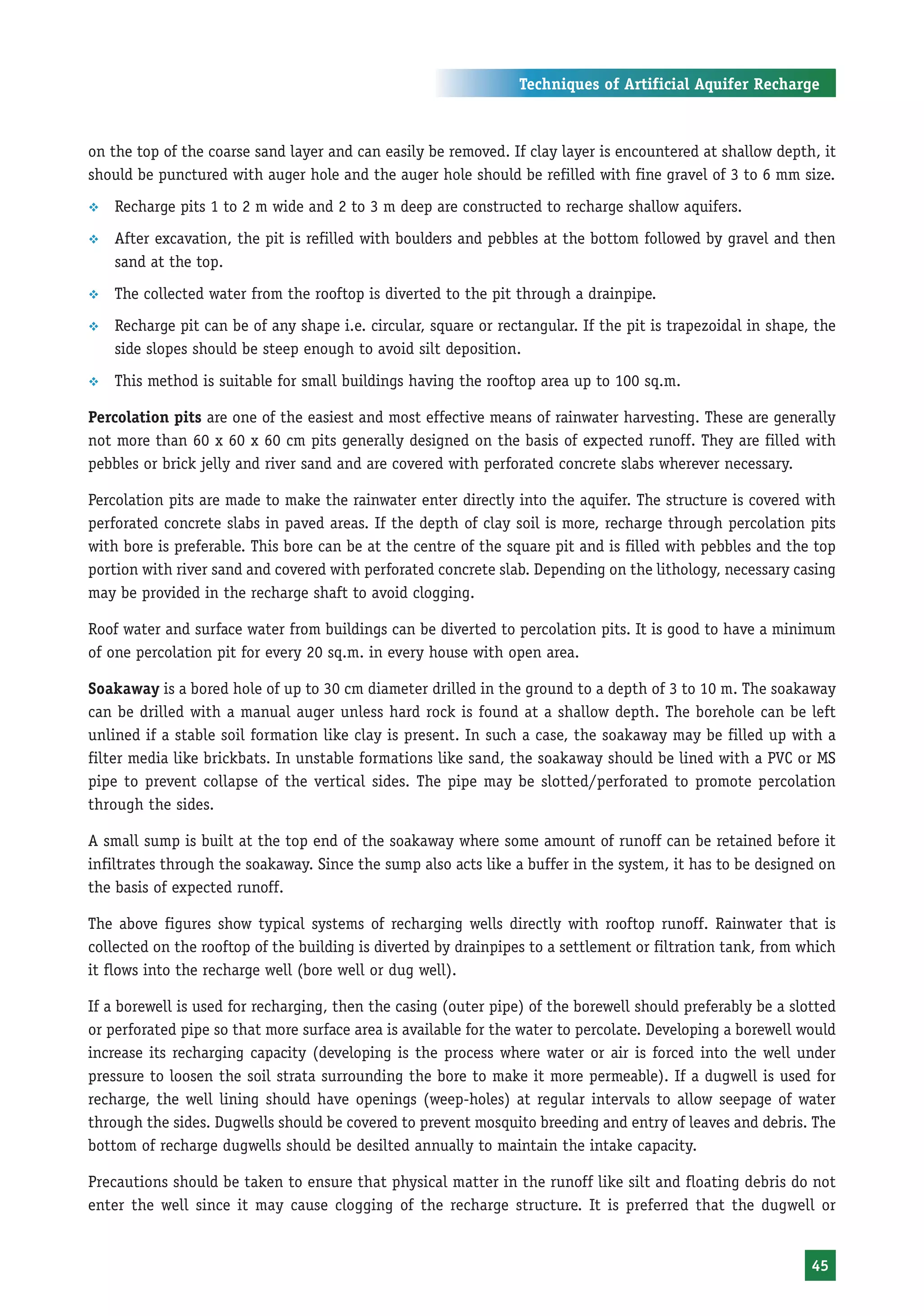 Techniques of Artificial Aquifer Recharge



on the top of the coarse sand layer and can easily be removed. If clay layer is encountered at shallow depth, it
should be punctured with auger hole and the auger hole should be refilled with fine gravel of 3 to 6 mm size.
™   Recharge pits 1 to 2 m wide and 2 to 3 m deep are constructed to recharge shallow aquifers.
™   After excavation, the pit is refilled with boulders and pebbles at the bottom followed by gravel and then
    sand at the top.
™   The collected water from the rooftop is diverted to the pit through a drainpipe.
™   Recharge pit can be of any shape i.e. circular, square or rectangular. If the pit is trapezoidal in shape, the
    side slopes should be steep enough to avoid silt deposition.
™   This method is suitable for small buildings having the rooftop area up to 100 sq.m.

Percolation pits are one of the easiest and most effective means of rainwater harvesting. These are generally
not more than 60 x 60 x 60 cm pits generally designed on the basis of expected runoff. They are filled with
pebbles or brick jelly and river sand and are covered with perforated concrete slabs wherever necessary.

Percolation pits are made to make the rainwater enter directly into the aquifer. The structure is covered with
perforated concrete slabs in paved areas. If the depth of clay soil is more, recharge through percolation pits
with bore is preferable. This bore can be at the centre of the square pit and is filled with pebbles and the top
portion with river sand and covered with perforated concrete slab. Depending on the lithology, necessary casing
may be provided in the recharge shaft to avoid clogging.

Roof water and surface water from buildings can be diverted to percolation pits. It is good to have a minimum
of one percolation pit for every 20 sq.m. in every house with open area.

Soakaway is a bored hole of up to 30 cm diameter drilled in the ground to a depth of 3 to 10 m. The soakaway
can be drilled with a manual auger unless hard rock is found at a shallow depth. The borehole can be left
unlined if a stable soil formation like clay is present. In such a case, the soakaway may be filled up with a
filter media like brickbats. In unstable formations like sand, the soakaway should be lined with a PVC or MS
pipe to prevent collapse of the vertical sides. The pipe may be slotted/perforated to promote percolation
through the sides.

A small sump is built at the top end of the soakaway where some amount of runoff can be retained before it
infiltrates through the soakaway. Since the sump also acts like a buffer in the system, it has to be designed on
the basis of expected runoff.

The above figures show typical systems of recharging wells directly with rooftop runoff. Rainwater that is
collected on the rooftop of the building is diverted by drainpipes to a settlement or filtration tank, from which
it flows into the recharge well (bore well or dug well).

If a borewell is used for recharging, then the casing (outer pipe) of the borewell should preferably be a slotted
or perforated pipe so that more surface area is available for the water to percolate. Developing a borewell would
increase its recharging capacity (developing is the process where water or air is forced into the well under
pressure to loosen the soil strata surrounding the bore to make it more permeable). If a dugwell is used for
recharge, the well lining should have openings (weep-holes) at regular intervals to allow seepage of water
through the sides. Dugwells should be covered to prevent mosquito breeding and entry of leaves and debris. The
bottom of recharge dugwells should be desilted annually to maintain the intake capacity.

Precautions should be taken to ensure that physical matter in the runoff like silt and floating debris do not
enter the well since it may cause clogging of the recharge structure. It is preferred that the dugwell or


                                                                                                              45
 