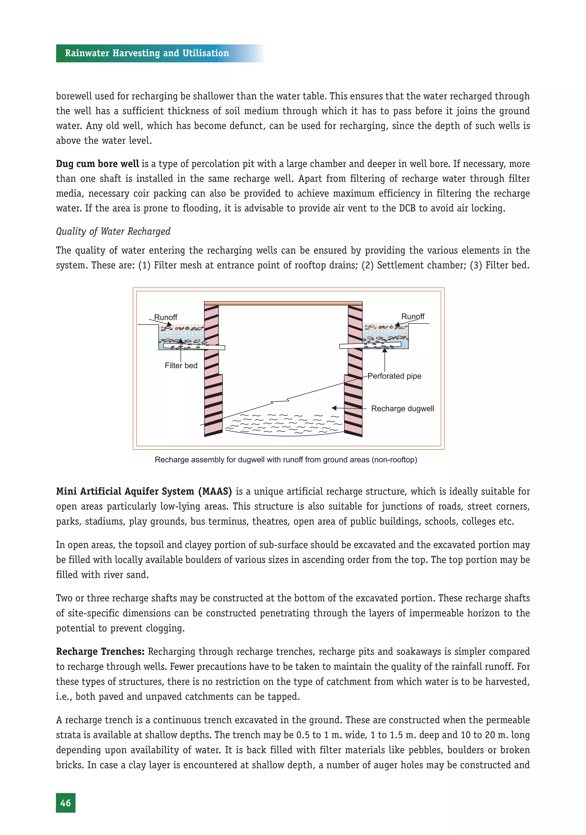 Rainwater Harvesting and Utilisation



borewell used for recharging be shallower than the water table. This ensures that the water recharged through
the well has a sufficient thickness of soil medium through which it has to pass before it joins the ground
water. Any old well, which has become defunct, can be used for recharging, since the depth of such wells is
above the water level.

Dug cum bore well is a type of percolation pit with a large chamber and deeper in well bore. If necessary, more
than one shaft is installed in the same recharge well. Apart from filtering of recharge water through filter
media, necessary coir packing can also be provided to achieve maximum efficiency in filtering the recharge
water. If the area is prone to flooding, it is advisable to provide air vent to the DCB to avoid air locking.

Quality of Water Recharged
The quality of water entering the recharging wells can be ensured by providing the various elements in the
system. These are: (1) Filter mesh at entrance point of rooftop drains; (2) Settlement chamber; (3) Filter bed.




                       Recharge assembly for dugwell with runoff from ground areas (non-rooftop)



Mini Artificial Aquifer System (MAAS) is a unique artificial recharge structure, which is ideally suitable for
open areas particularly low-lying areas. This structure is also suitable for junctions of roads, street corners,
parks, stadiums, play grounds, bus terminus, theatres, open area of public buildings, schools, colleges etc.

In open areas, the topsoil and clayey portion of sub-surface should be excavated and the excavated portion may
be filled with locally available boulders of various sizes in ascending order from the top. The top portion may be
filled with river sand.

Two or three recharge shafts may be constructed at the bottom of the excavated portion. These recharge shafts
of site-specific dimensions can be constructed penetrating through the layers of impermeable horizon to the
potential to prevent clogging.

Recharge Trenches: Recharging through recharge trenches, recharge pits and soakaways is simpler compared
to recharge through wells. Fewer precautions have to be taken to maintain the quality of the rainfall runoff. For
these types of structures, there is no restriction on the type of catchment from which water is to be harvested,
i.e., both paved and unpaved catchments can be tapped.

A recharge trench is a continuous trench excavated in the ground. These are constructed when the permeable
strata is available at shallow depths. The trench may be 0.5 to 1 m. wide, 1 to 1.5 m. deep and 10 to 20 m. long
depending upon availability of water. It is back filled with filter materials like pebbles, boulders or broken
bricks. In case a clay layer is encountered at shallow depth, a number of auger holes may be constructed and


46
 