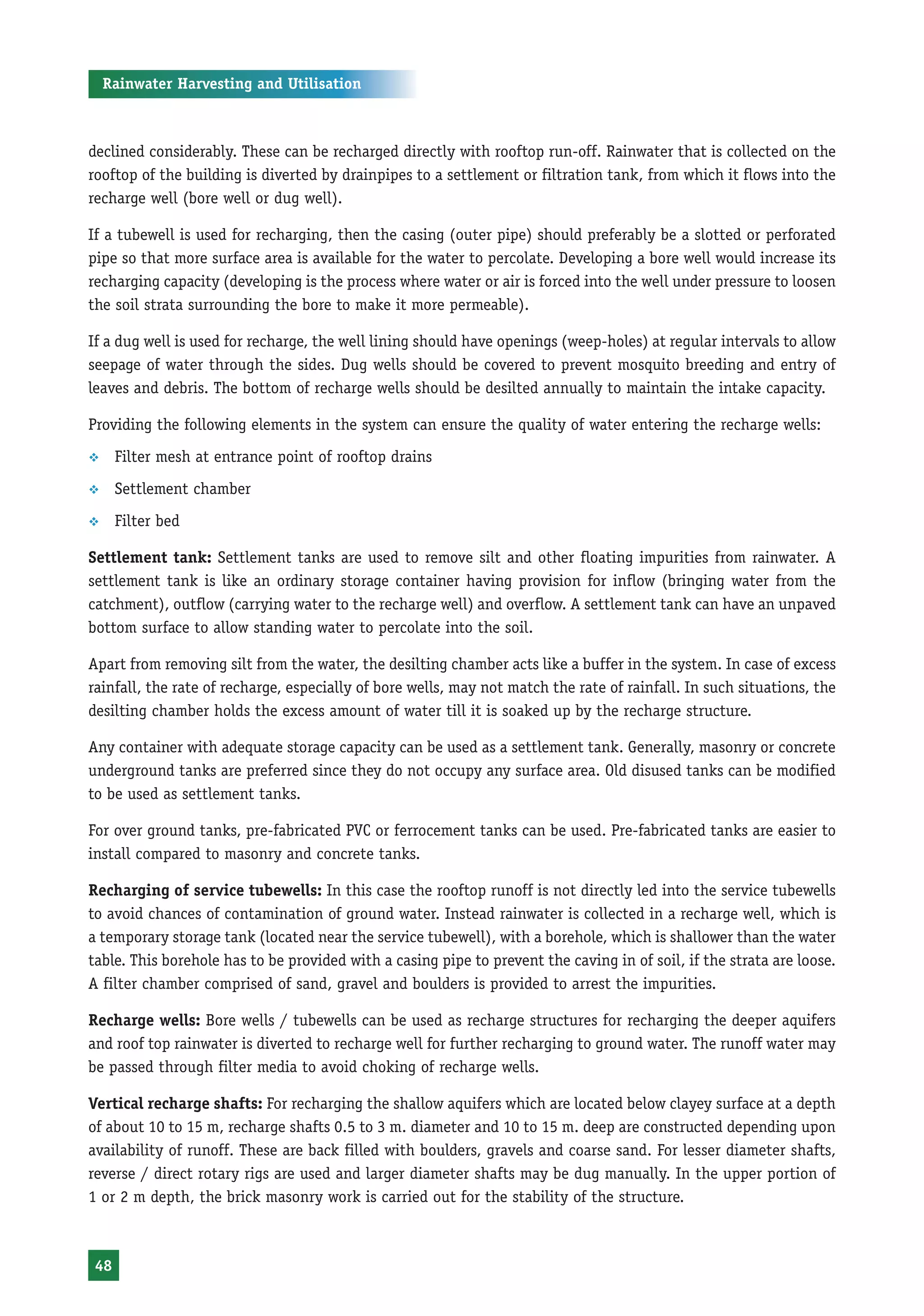 Rainwater Harvesting and Utilisation



declined considerably. These can be recharged directly with rooftop run-off. Rainwater that is collected on the
rooftop of the building is diverted by drainpipes to a settlement or filtration tank, from which it flows into the
recharge well (bore well or dug well).

If a tubewell is used for recharging, then the casing (outer pipe) should preferably be a slotted or perforated
pipe so that more surface area is available for the water to percolate. Developing a bore well would increase its
recharging capacity (developing is the process where water or air is forced into the well under pressure to loosen
the soil strata surrounding the bore to make it more permeable).

If a dug well is used for recharge, the well lining should have openings (weep-holes) at regular intervals to allow
seepage of water through the sides. Dug wells should be covered to prevent mosquito breeding and entry of
leaves and debris. The bottom of recharge wells should be desilted annually to maintain the intake capacity.

Providing the following elements in the system can ensure the quality of water entering the recharge wells:
™     Filter mesh at entrance point of rooftop drains
™     Settlement chamber
™     Filter bed

Settlement tank: Settlement tanks are used to remove silt and other floating impurities from rainwater. A
settlement tank is like an ordinary storage container having provision for inflow (bringing water from the
catchment), outflow (carrying water to the recharge well) and overflow. A settlement tank can have an unpaved
bottom surface to allow standing water to percolate into the soil.

Apart from removing silt from the water, the desilting chamber acts like a buffer in the system. In case of excess
rainfall, the rate of recharge, especially of bore wells, may not match the rate of rainfall. In such situations, the
desilting chamber holds the excess amount of water till it is soaked up by the recharge structure.

Any container with adequate storage capacity can be used as a settlement tank. Generally, masonry or concrete
underground tanks are preferred since they do not occupy any surface area. Old disused tanks can be modified
to be used as settlement tanks.

For over ground tanks, pre-fabricated PVC or ferrocement tanks can be used. Pre-fabricated tanks are easier to
install compared to masonry and concrete tanks.

Recharging of service tubewells: In this case the rooftop runoff is not directly led into the service tubewells
to avoid chances of contamination of ground water. Instead rainwater is collected in a recharge well, which is
a temporary storage tank (located near the service tubewell), with a borehole, which is shallower than the water
table. This borehole has to be provided with a casing pipe to prevent the caving in of soil, if the strata are loose.
A filter chamber comprised of sand, gravel and boulders is provided to arrest the impurities.

Recharge wells: Bore wells / tubewells can be used as recharge structures for recharging the deeper aquifers
and roof top rainwater is diverted to recharge well for further recharging to ground water. The runoff water may
be passed through filter media to avoid choking of recharge wells.

Vertical recharge shafts: For recharging the shallow aquifers which are located below clayey surface at a depth
of about 10 to 15 m, recharge shafts 0.5 to 3 m. diameter and 10 to 15 m. deep are constructed depending upon
availability of runoff. These are back filled with boulders, gravels and coarse sand. For lesser diameter shafts,
reverse / direct rotary rigs are used and larger diameter shafts may be dug manually. In the upper portion of
1 or 2 m depth, the brick masonry work is carried out for the stability of the structure.



 48
 