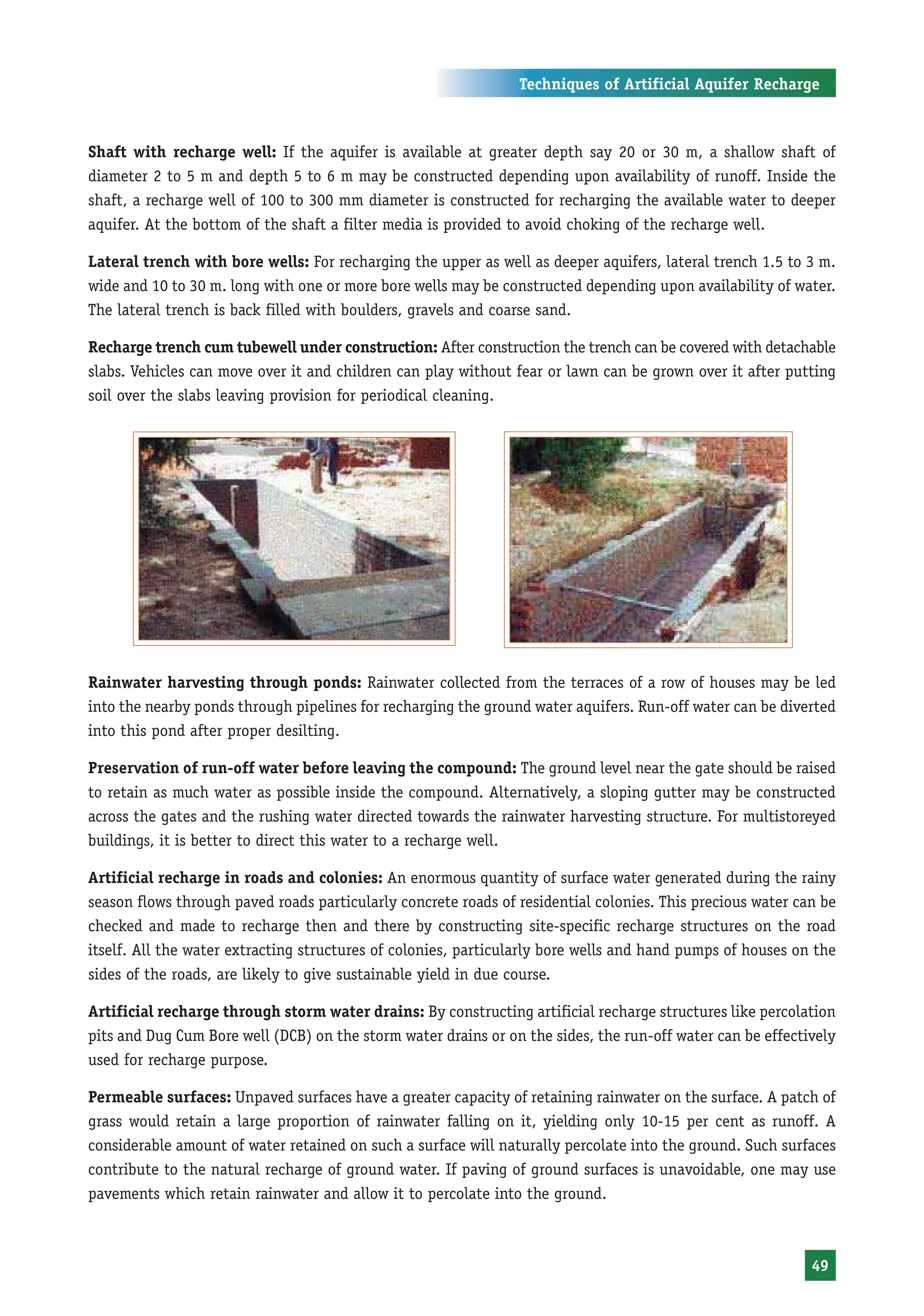 Techniques of Artificial Aquifer Recharge



Shaft with recharge well: If the aquifer is available at greater depth say 20 or 30 m, a shallow shaft of
diameter 2 to 5 m and depth 5 to 6 m may be constructed depending upon availability of runoff. Inside the
shaft, a recharge well of 100 to 300 mm diameter is constructed for recharging the available water to deeper
aquifer. At the bottom of the shaft a filter media is provided to avoid choking of the recharge well.

Lateral trench with bore wells: For recharging the upper as well as deeper aquifers, lateral trench 1.5 to 3 m.
wide and 10 to 30 m. long with one or more bore wells may be constructed depending upon availability of water.
The lateral trench is back filled with boulders, gravels and coarse sand.

Recharge trench cum tubewell under construction: After construction the trench can be covered with detachable
slabs. Vehicles can move over it and children can play without fear or lawn can be grown over it after putting
soil over the slabs leaving provision for periodical cleaning.




Rainwater harvesting through ponds: Rainwater collected from the terraces of a row of houses may be led
into the nearby ponds through pipelines for recharging the ground water aquifers. Run-off water can be diverted
into this pond after proper desilting.

Preservation of run-off water before leaving the compound: The ground level near the gate should be raised
to retain as much water as possible inside the compound. Alternatively, a sloping gutter may be constructed
across the gates and the rushing water directed towards the rainwater harvesting structure. For multistoreyed
buildings, it is better to direct this water to a recharge well.

Artificial recharge in roads and colonies: An enormous quantity of surface water generated during the rainy
season flows through paved roads particularly concrete roads of residential colonies. This precious water can be
checked and made to recharge then and there by constructing site-specific recharge structures on the road
itself. All the water extracting structures of colonies, particularly bore wells and hand pumps of houses on the
sides of the roads, are likely to give sustainable yield in due course.

Artificial recharge through storm water drains: By constructing artificial recharge structures like percolation
pits and Dug Cum Bore well (DCB) on the storm water drains or on the sides, the run-off water can be effectively
used for recharge purpose.

Permeable surfaces: Unpaved surfaces have a greater capacity of retaining rainwater on the surface. A patch of
grass would retain a large proportion of rainwater falling on it, yielding only 10-15 per cent as runoff. A
considerable amount of water retained on such a surface will naturally percolate into the ground. Such surfaces
contribute to the natural recharge of ground water. If paving of ground surfaces is unavoidable, one may use
pavements which retain rainwater and allow it to percolate into the ground.



                                                                                                            49
 