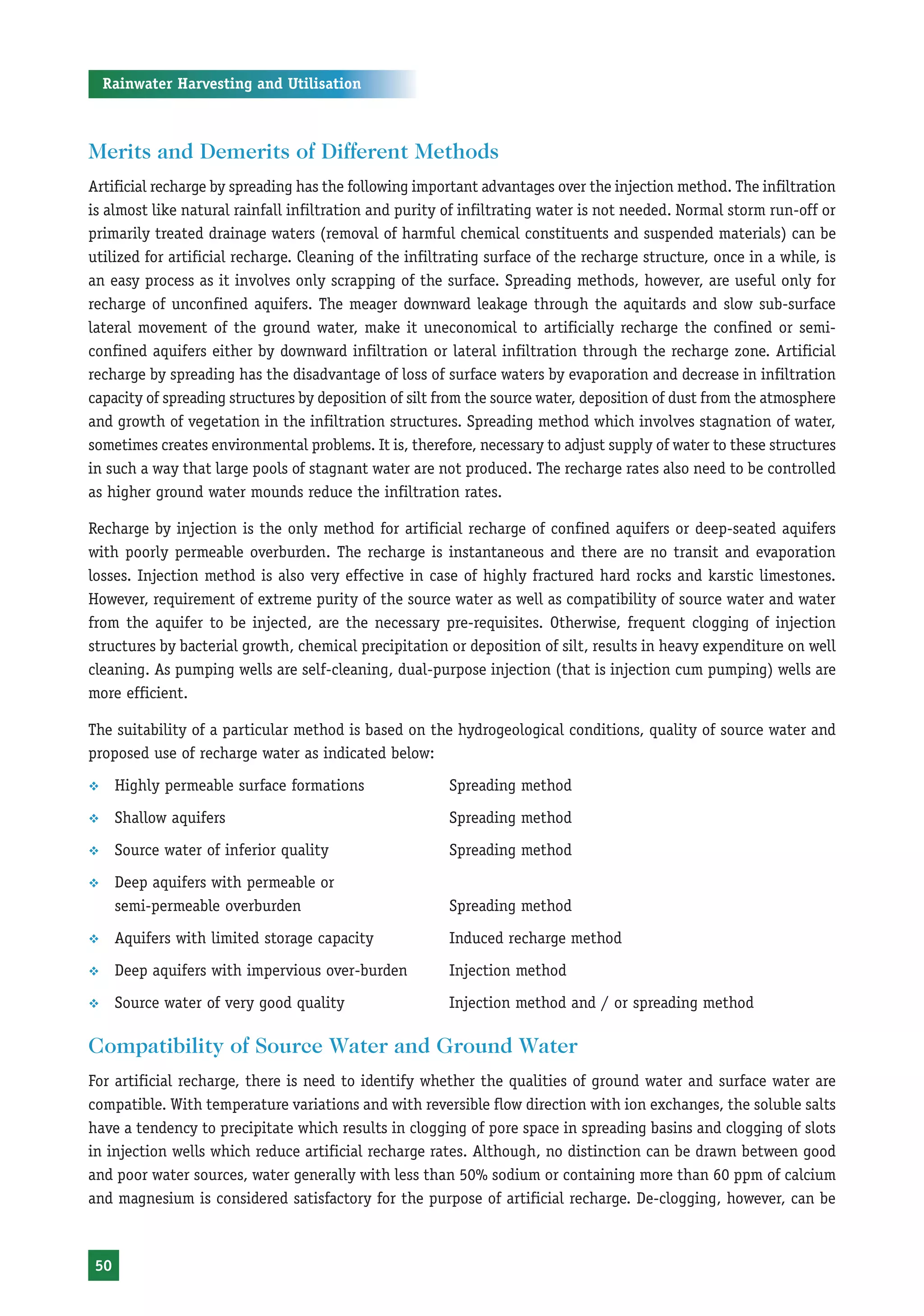 Rainwater Harvesting and Utilisation



Merits and Demerits of Different Methods
Artificial recharge by spreading has the following important advantages over the injection method. The infiltration
is almost like natural rainfall infiltration and purity of infiltrating water is not needed. Normal storm run-off or
primarily treated drainage waters (removal of harmful chemical constituents and suspended materials) can be
utilized for artificial recharge. Cleaning of the infiltrating surface of the recharge structure, once in a while, is
an easy process as it involves only scrapping of the surface. Spreading methods, however, are useful only for
recharge of unconfined aquifers. The meager downward leakage through the aquitards and slow sub-surface
lateral movement of the ground water, make it uneconomical to artificially recharge the confined or semi-
confined aquifers either by downward infiltration or lateral infiltration through the recharge zone. Artificial
recharge by spreading has the disadvantage of loss of surface waters by evaporation and decrease in infiltration
capacity of spreading structures by deposition of silt from the source water, deposition of dust from the atmosphere
and growth of vegetation in the infiltration structures. Spreading method which involves stagnation of water,
sometimes creates environmental problems. It is, therefore, necessary to adjust supply of water to these structures
in such a way that large pools of stagnant water are not produced. The recharge rates also need to be controlled
as higher ground water mounds reduce the infiltration rates.

Recharge by injection is the only method for artificial recharge of confined aquifers or deep-seated aquifers
with poorly permeable overburden. The recharge is instantaneous and there are no transit and evaporation
losses. Injection method is also very effective in case of highly fractured hard rocks and karstic limestones.
However, requirement of extreme purity of the source water as well as compatibility of source water and water
from the aquifer to be injected, are the necessary pre-requisites. Otherwise, frequent clogging of injection
structures by bacterial growth, chemical precipitation or deposition of silt, results in heavy expenditure on well
cleaning. As pumping wells are self-cleaning, dual-purpose injection (that is injection cum pumping) wells are
more efficient.

The suitability of a particular method is based on the hydrogeological conditions, quality of source water and
proposed use of recharge water as indicated below:
™     Highly permeable surface formations               Spreading method
™     Shallow aquifers                                  Spreading method
™     Source water of inferior quality                  Spreading method
™     Deep aquifers with permeable or
      semi-permeable overburden                         Spreading method
™     Aquifers with limited storage capacity            Induced recharge method
™     Deep aquifers with impervious over-burden         Injection method
™     Source water of very good quality                 Injection method and / or spreading method

Compatibility of Source Water and Ground Water
For artificial recharge, there is need to identify whether the qualities of ground water and surface water are
compatible. With temperature variations and with reversible flow direction with ion exchanges, the soluble salts
have a tendency to precipitate which results in clogging of pore space in spreading basins and clogging of slots
in injection wells which reduce artificial recharge rates. Although, no distinction can be drawn between good
and poor water sources, water generally with less than 50% sodium or containing more than 60 ppm of calcium
and magnesium is considered satisfactory for the purpose of artificial recharge. De-clogging, however, can be



 50
 