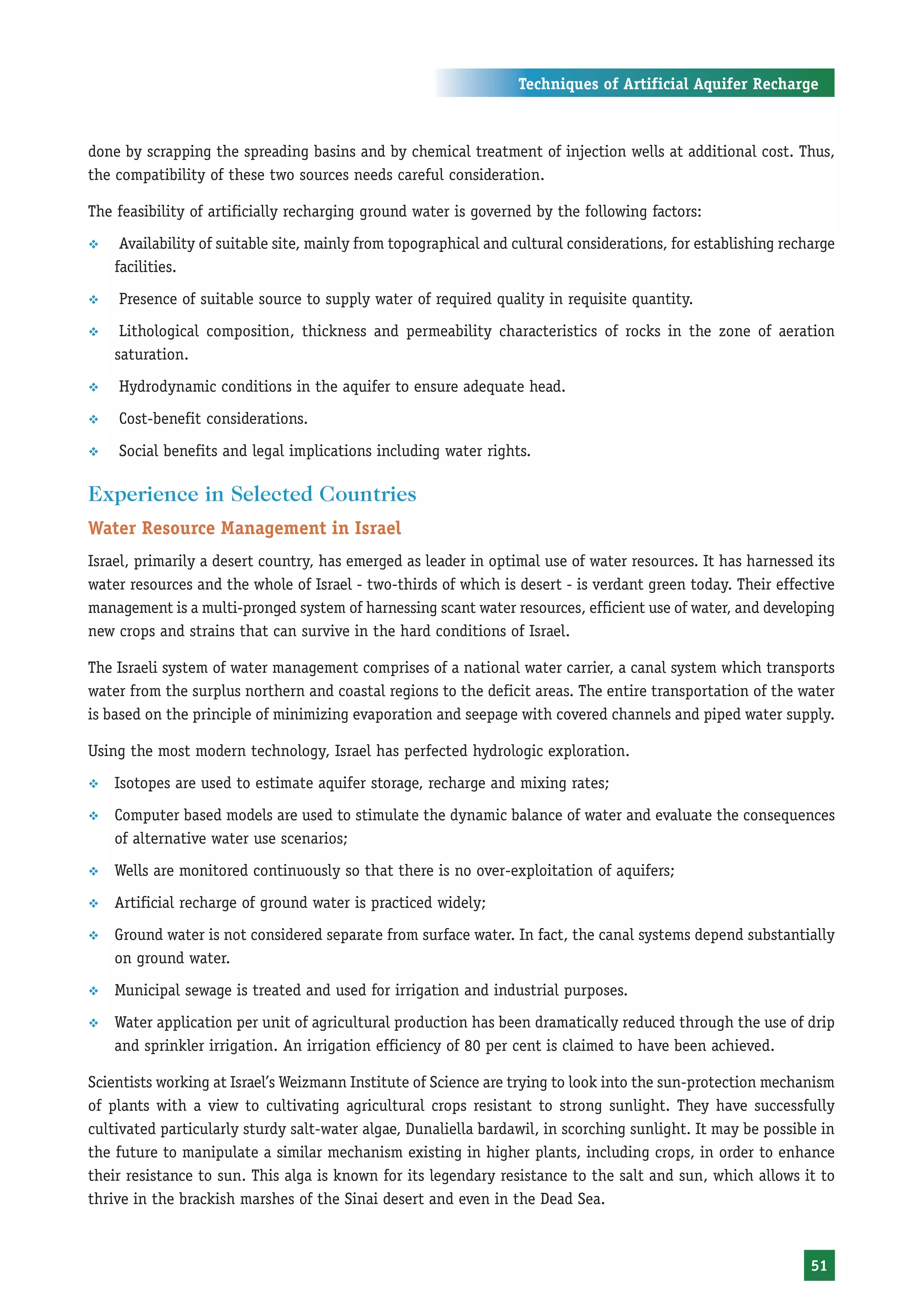Techniques of Artificial Aquifer Recharge



done by scrapping the spreading basins and by chemical treatment of injection wells at additional cost. Thus,
the compatibility of these two sources needs careful consideration.

The feasibility of artificially recharging ground water is governed by the following factors:
™    Availability of suitable site, mainly from topographical and cultural considerations, for establishing recharge
    facilities.
™   Presence of suitable source to supply water of required quality in requisite quantity.
™    Lithological composition, thickness and permeability characteristics of rocks in the zone of aeration
    saturation.
™   Hydrodynamic conditions in the aquifer to ensure adequate head.
™   Cost-benefit considerations.
™   Social benefits and legal implications including water rights.

Experience in Selected Countries
Water Resource Management in Israel
Israel, primarily a desert country, has emerged as leader in optimal use of water resources. It has harnessed its
water resources and the whole of Israel - two-thirds of which is desert - is verdant green today. Their effective
management is a multi-pronged system of harnessing scant water resources, efficient use of water, and developing
new crops and strains that can survive in the hard conditions of Israel.

The Israeli system of water management comprises of a national water carrier, a canal system which transports
water from the surplus northern and coastal regions to the deficit areas. The entire transportation of the water
is based on the principle of minimizing evaporation and seepage with covered channels and piped water supply.

Using the most modern technology, Israel has perfected hydrologic exploration.
™   Isotopes are used to estimate aquifer storage, recharge and mixing rates;
™   Computer based models are used to stimulate the dynamic balance of water and evaluate the consequences
    of alternative water use scenarios;
™   Wells are monitored continuously so that there is no over-exploitation of aquifers;
™   Artificial recharge of ground water is practiced widely;
™   Ground water is not considered separate from surface water. In fact, the canal systems depend substantially
    on ground water.
™   Municipal sewage is treated and used for irrigation and industrial purposes.
™   Water application per unit of agricultural production has been dramatically reduced through the use of drip
    and sprinkler irrigation. An irrigation efficiency of 80 per cent is claimed to have been achieved.

Scientists working at Israel’s Weizmann Institute of Science are trying to look into the sun-protection mechanism
of plants with a view to cultivating agricultural crops resistant to strong sunlight. They have successfully
cultivated particularly sturdy salt-water algae, Dunaliella bardawil, in scorching sunlight. It may be possible in
the future to manipulate a similar mechanism existing in higher plants, including crops, in order to enhance
their resistance to sun. This alga is known for its legendary resistance to the salt and sun, which allows it to
thrive in the brackish marshes of the Sinai desert and even in the Dead Sea.



                                                                                                                51
 