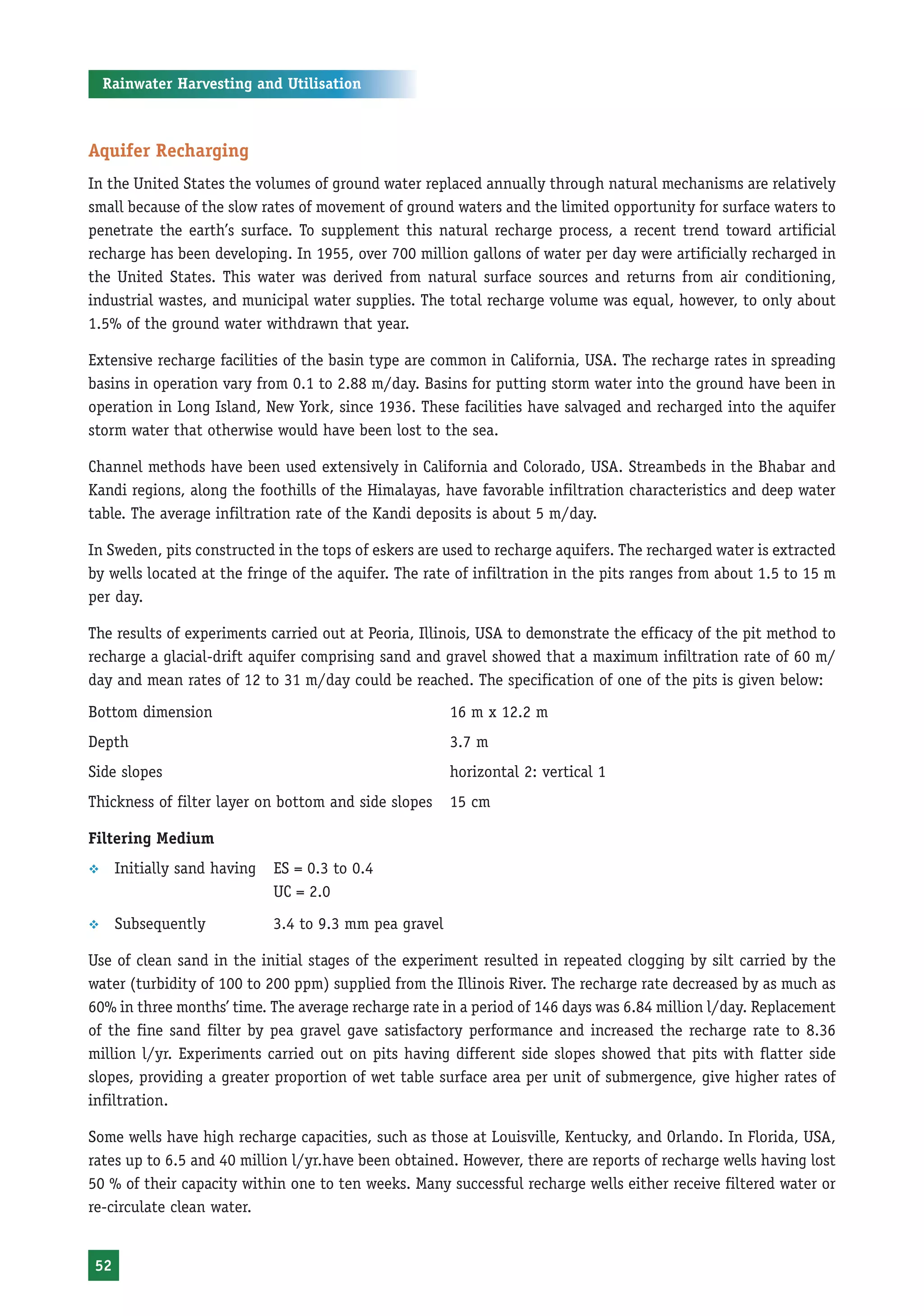 Rainwater Harvesting and Utilisation



Aquifer Recharging
In the United States the volumes of ground water replaced annually through natural mechanisms are relatively
small because of the slow rates of movement of ground waters and the limited opportunity for surface waters to
penetrate the earth’s surface. To supplement this natural recharge process, a recent trend toward artificial
recharge has been developing. In 1955, over 700 million gallons of water per day were artificially recharged in
the United States. This water was derived from natural surface sources and returns from air conditioning,
industrial wastes, and municipal water supplies. The total recharge volume was equal, however, to only about
1.5% of the ground water withdrawn that year.

Extensive recharge facilities of the basin type are common in California, USA. The recharge rates in spreading
basins in operation vary from 0.1 to 2.88 m/day. Basins for putting storm water into the ground have been in
operation in Long Island, New York, since 1936. These facilities have salvaged and recharged into the aquifer
storm water that otherwise would have been lost to the sea.

Channel methods have been used extensively in California and Colorado, USA. Streambeds in the Bhabar and
Kandi regions, along the foothills of the Himalayas, have favorable infiltration characteristics and deep water
table. The average infiltration rate of the Kandi deposits is about 5 m/day.

In Sweden, pits constructed in the tops of eskers are used to recharge aquifers. The recharged water is extracted
by wells located at the fringe of the aquifer. The rate of infiltration in the pits ranges from about 1.5 to 15 m
per day.

The results of experiments carried out at Peoria, Illinois, USA to demonstrate the efficacy of the pit method to
recharge a glacial-drift aquifer comprising sand and gravel showed that a maximum infiltration rate of 60 m/
day and mean rates of 12 to 31 m/day could be reached. The specification of one of the pits is given below:
Bottom dimension                                        16 m x 12.2 m
Depth                                                   3.7 m
Side slopes                                             horizontal 2: vertical 1
Thickness of filter layer on bottom and side slopes     15 cm

Filtering Medium
™    Initially sand having   ES = 0.3 to 0.4
                             UC = 2.0
™    Subsequently            3.4 to 9.3 mm pea gravel

Use of clean sand in the initial stages of the experiment resulted in repeated clogging by silt carried by the
water (turbidity of 100 to 200 ppm) supplied from the Illinois River. The recharge rate decreased by as much as
60% in three months’ time. The average recharge rate in a period of 146 days was 6.84 million l/day. Replacement
of the fine sand filter by pea gravel gave satisfactory performance and increased the recharge rate to 8.36
million l/yr. Experiments carried out on pits having different side slopes showed that pits with flatter side
slopes, providing a greater proportion of wet table surface area per unit of submergence, give higher rates of
infiltration.

Some wells have high recharge capacities, such as those at Louisville, Kentucky, and Orlando. In Florida, USA,
rates up to 6.5 and 40 million l/yr.have been obtained. However, there are reports of recharge wells having lost
50 % of their capacity within one to ten weeks. Many successful recharge wells either receive filtered water or
re-circulate clean water.


52
 