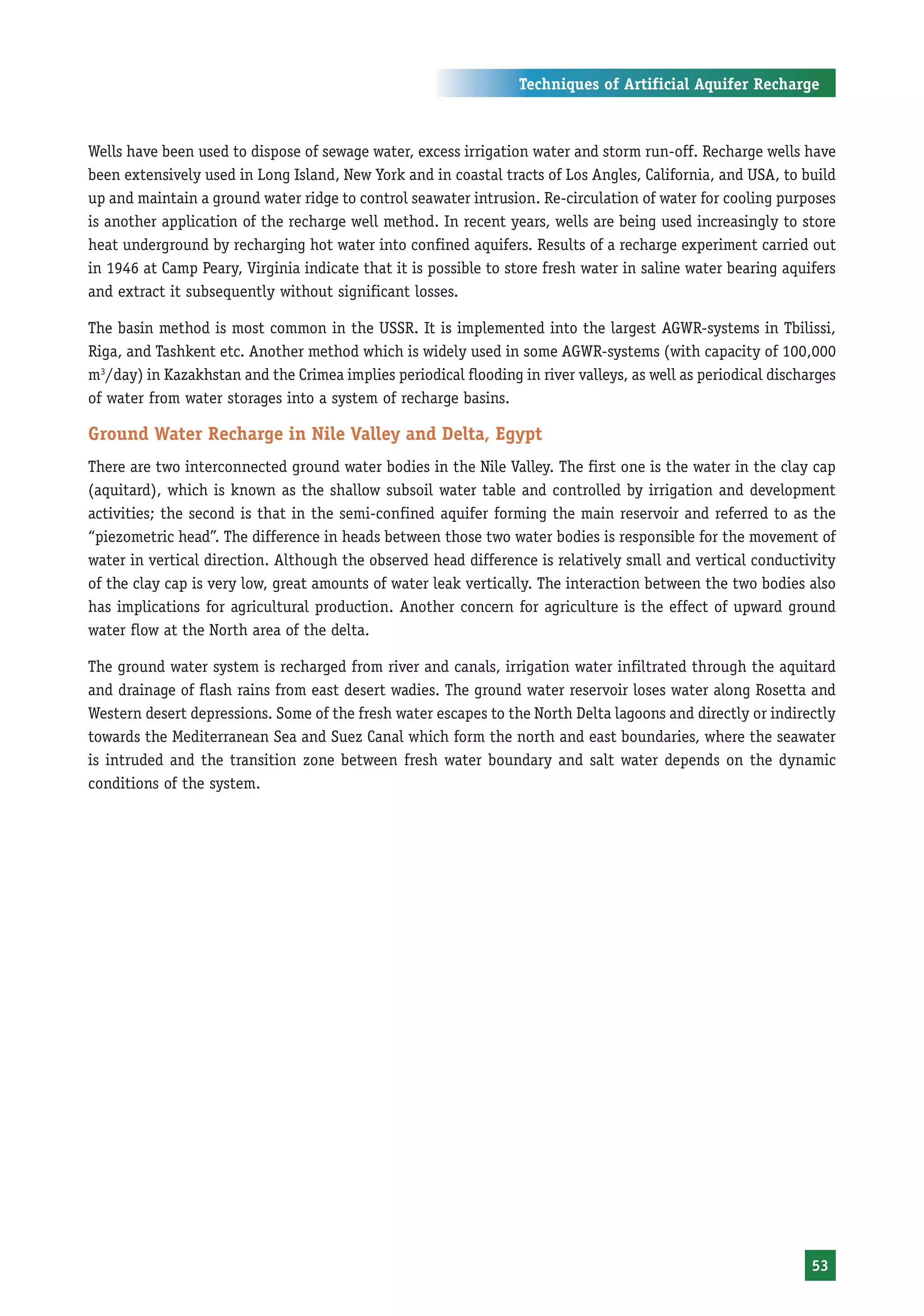 Techniques of Artificial Aquifer Recharge



Wells have been used to dispose of sewage water, excess irrigation water and storm run-off. Recharge wells have
been extensively used in Long Island, New York and in coastal tracts of Los Angles, California, and USA, to build
up and maintain a ground water ridge to control seawater intrusion. Re-circulation of water for cooling purposes
is another application of the recharge well method. In recent years, wells are being used increasingly to store
heat underground by recharging hot water into confined aquifers. Results of a recharge experiment carried out
in 1946 at Camp Peary, Virginia indicate that it is possible to store fresh water in saline water bearing aquifers
and extract it subsequently without significant losses.

The basin method is most common in the USSR. It is implemented into the largest AGWR-systems in Tbilissi,
Riga, and Tashkent etc. Another method which is widely used in some AGWR-systems (with capacity of 100,000
m3/day) in Kazakhstan and the Crimea implies periodical flooding in river valleys, as well as periodical discharges
of water from water storages into a system of recharge basins.

Ground Water Recharge in Nile Valley and Delta, Egypt
There are two interconnected ground water bodies in the Nile Valley. The first one is the water in the clay cap
(aquitard), which is known as the shallow subsoil water table and controlled by irrigation and development
activities; the second is that in the semi-confined aquifer forming the main reservoir and referred to as the
“piezometric head”. The difference in heads between those two water bodies is responsible for the movement of
water in vertical direction. Although the observed head difference is relatively small and vertical conductivity
of the clay cap is very low, great amounts of water leak vertically. The interaction between the two bodies also
has implications for agricultural production. Another concern for agriculture is the effect of upward ground
water flow at the North area of the delta.

The ground water system is recharged from river and canals, irrigation water infiltrated through the aquitard
and drainage of flash rains from east desert wadies. The ground water reservoir loses water along Rosetta and
Western desert depressions. Some of the fresh water escapes to the North Delta lagoons and directly or indirectly
towards the Mediterranean Sea and Suez Canal which form the north and east boundaries, where the seawater
is intruded and the transition zone between fresh water boundary and salt water depends on the dynamic
conditions of the system.




                                                                                                               53
 